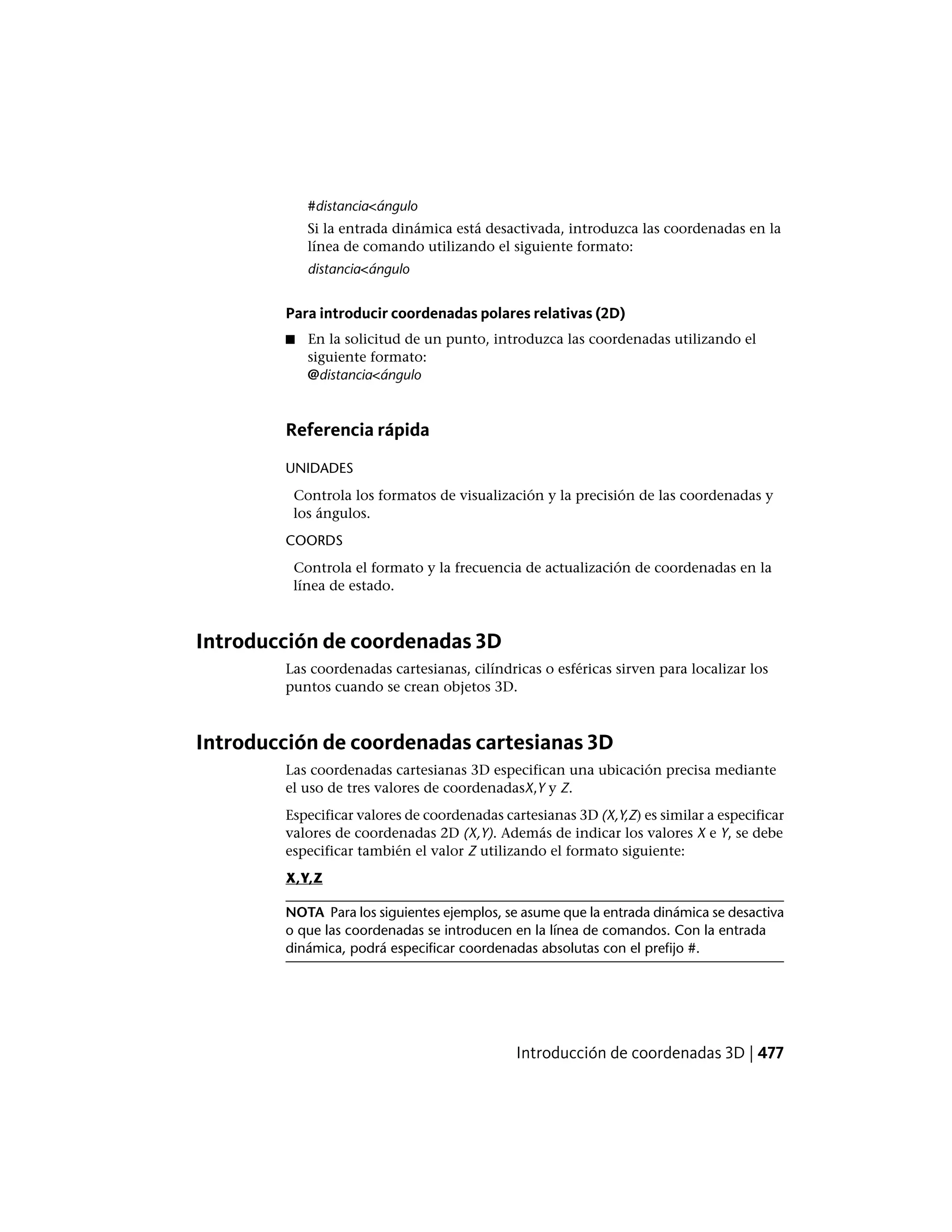 #distancia<ángulo
Si la entrada dinámica está desactivada, introduzca las coordenadas en la
línea de comando utilizando el siguiente formato:
distancia<ángulo
Para introducir coordenadas polares relativas (2D)
■ En la solicitud de un punto, introduzca las coordenadas utilizando el
siguiente formato:
@distancia<ángulo
Referencia rápida
UNIDADES
Controla los formatos de visualización y la precisión de las coordenadas y
los ángulos.
COORDS
Controla el formato y la frecuencia de actualización de coordenadas en la
línea de estado.
Introducción de coordenadas 3D
Las coordenadas cartesianas, cilíndricas o esféricas sirven para localizar los
puntos cuando se crean objetos 3D.
Introducción de coordenadas cartesianas 3D
Las coordenadas cartesianas 3D especifican una ubicación precisa mediante
el uso de tres valores de coordenadasX,Y y Z.
Especificar valores de coordenadas cartesianas 3D (X,Y,Z) es similar a especificar
valores de coordenadas 2D (X,Y). Además de indicar los valores X e Y, se debe
especificar también el valor Z utilizando el formato siguiente:
X,Y,Z
NOTA Para los siguientes ejemplos, se asume que la entrada dinámica se desactiva
o que las coordenadas se introducen en la línea de comandos. Con la entrada
dinámica, podrá especificar coordenadas absolutas con el prefijo #.
Introducción de coordenadas 3D | 477
 