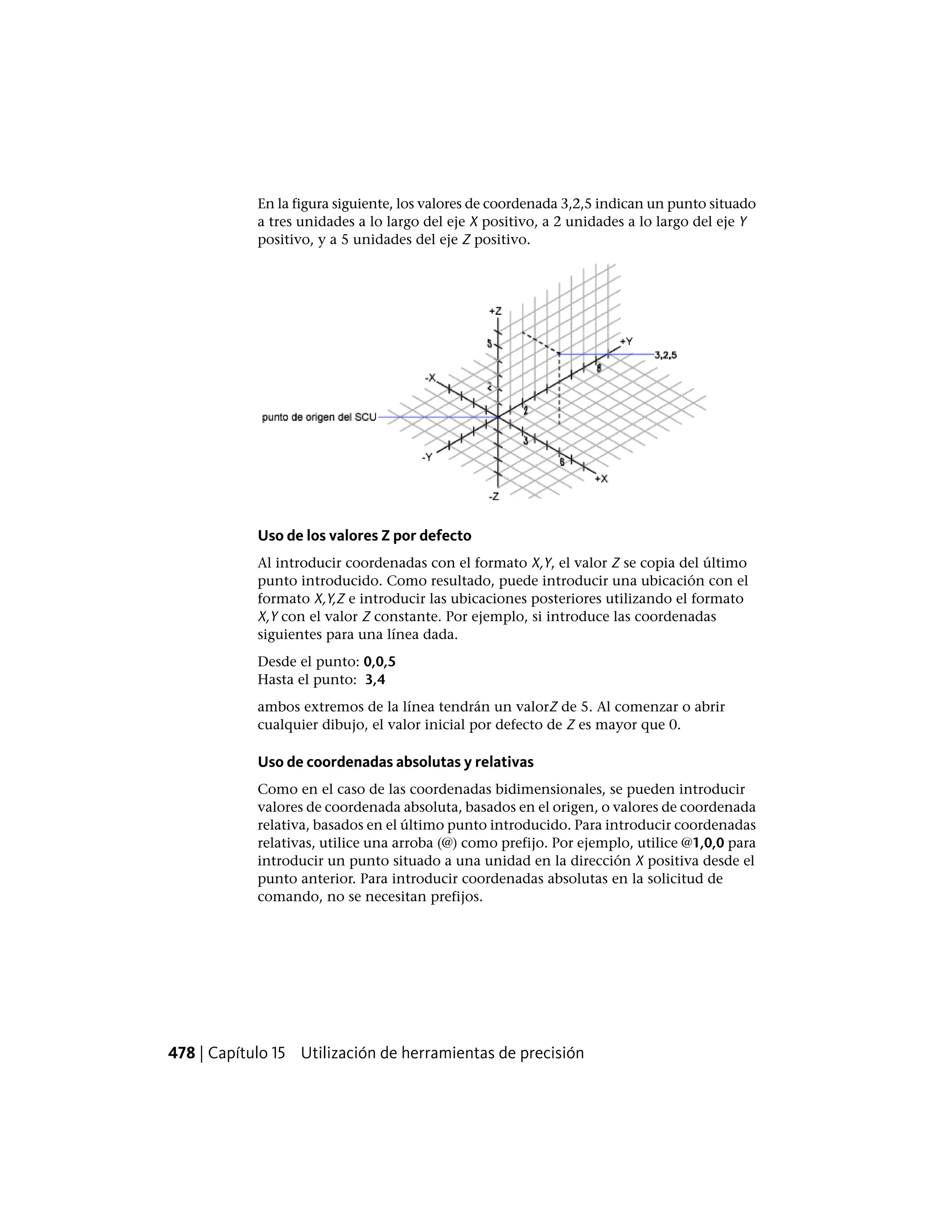 En la figura siguiente, los valores de coordenada 3,2,5 indican un punto situado
a tres unidades a lo largo del eje X positivo, a 2 unidades a lo largo del eje Y
positivo, y a 5 unidades del eje Z positivo.
Uso de los valores Z por defecto
Al introducir coordenadas con el formato X,Y, el valor Z se copia del último
punto introducido. Como resultado, puede introducir una ubicación con el
formato X,Y,Z e introducir las ubicaciones posteriores utilizando el formato
X,Y con el valor Z constante. Por ejemplo, si introduce las coordenadas
siguientes para una línea dada.
Desde el punto: 0,0,5
Hasta el punto: 3,4
ambos extremos de la línea tendrán un valorZ de 5. Al comenzar o abrir
cualquier dibujo, el valor inicial por defecto de Z es mayor que 0.
Uso de coordenadas absolutas y relativas
Como en el caso de las coordenadas bidimensionales, se pueden introducir
valores de coordenada absoluta, basados en el origen, o valores de coordenada
relativa, basados en el último punto introducido. Para introducir coordenadas
relativas, utilice una arroba (@) como prefijo. Por ejemplo, utilice @1,0,0 para
introducir un punto situado a una unidad en la dirección X positiva desde el
punto anterior. Para introducir coordenadas absolutas en la solicitud de
comando, no se necesitan prefijos.
478 | Capítulo 15 Utilización de herramientas de precisión
 