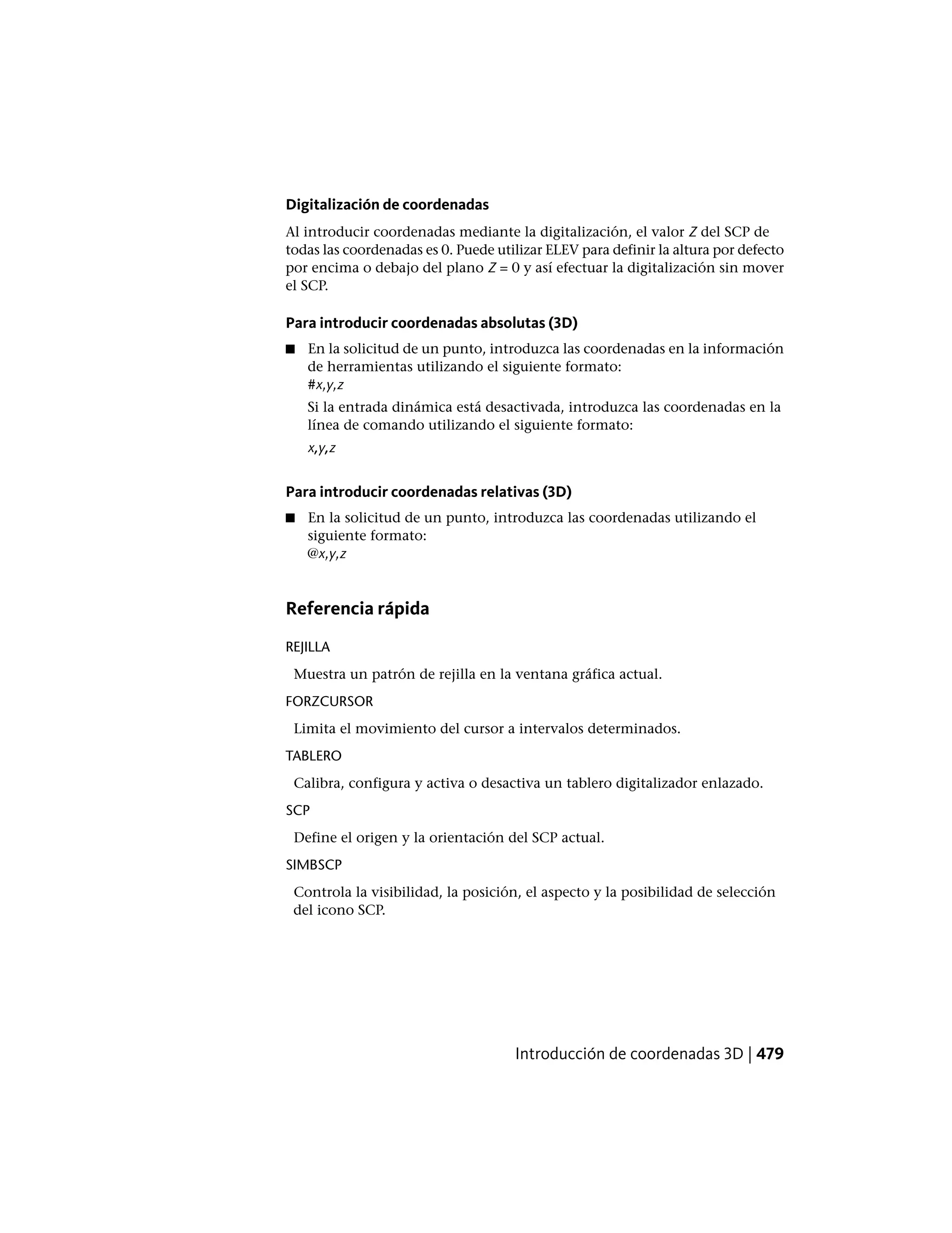 Digitalización de coordenadas
Al introducir coordenadas mediante la digitalización, el valor Z del SCP de
todas las coordenadas es 0. Puede utilizar ELEV para definir la altura por defecto
por encima o debajo del plano Z = 0 y así efectuar la digitalización sin mover
el SCP.
Para introducir coordenadas absolutas (3D)
■ En la solicitud de un punto, introduzca las coordenadas en la información
de herramientas utilizando el siguiente formato:
#x,y,z
Si la entrada dinámica está desactivada, introduzca las coordenadas en la
línea de comando utilizando el siguiente formato:
x,y,z
Para introducir coordenadas relativas (3D)
■ En la solicitud de un punto, introduzca las coordenadas utilizando el
siguiente formato:
@x,y,z
Referencia rápida
REJILLA
Muestra un patrón de rejilla en la ventana gráfica actual.
FORZCURSOR
Limita el movimiento del cursor a intervalos determinados.
TABLERO
Calibra, configura y activa o desactiva un tablero digitalizador enlazado.
SCP
Define el origen y la orientación del SCP actual.
SIMBSCP
Controla la visibilidad, la posición, el aspecto y la posibilidad de selección
del icono SCP.
Introducción de coordenadas 3D | 479
 