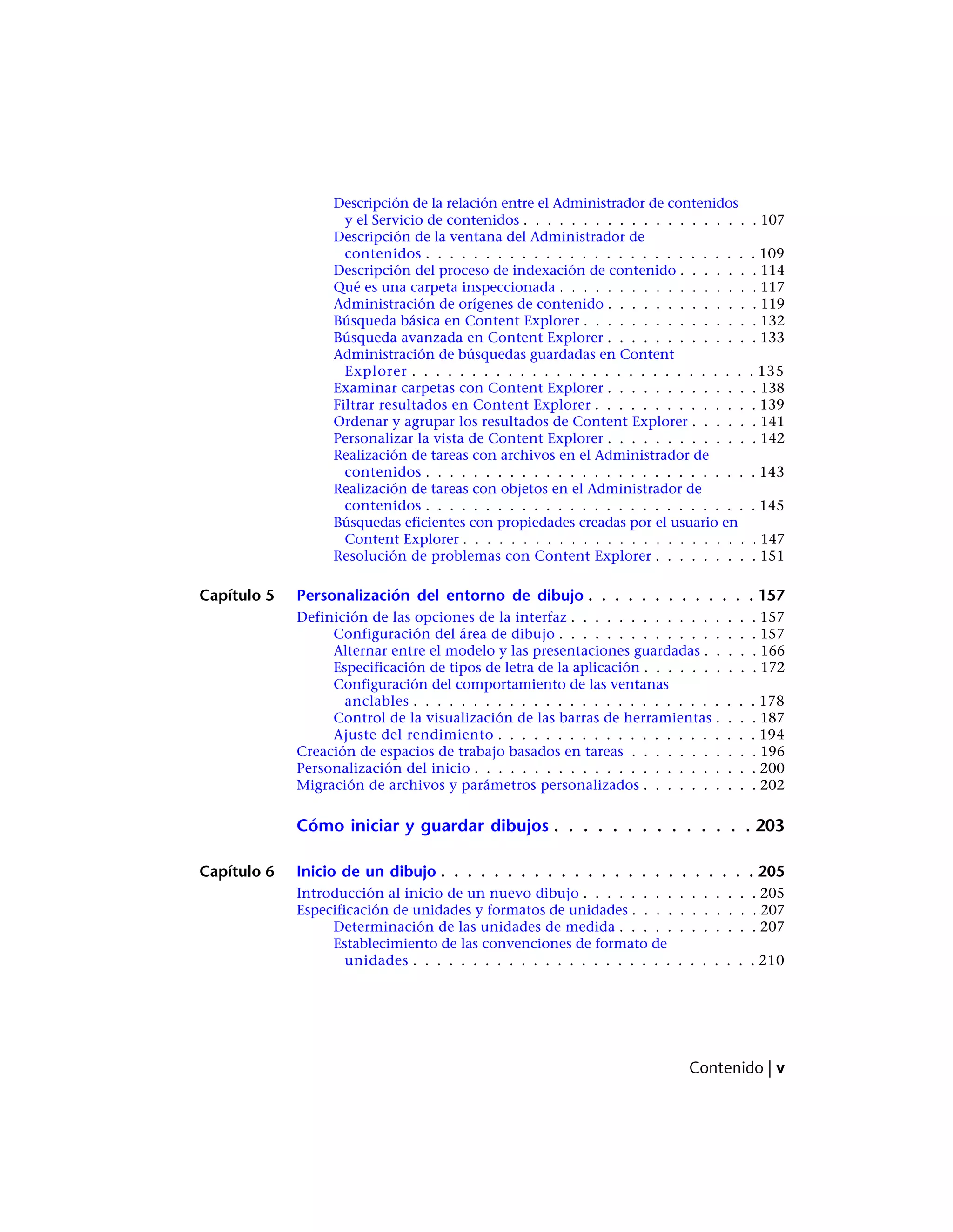 Descripción de la relación entre el Administrador de contenidos
y el Servicio de contenidos . . . . . . . . . . . . . . . . . . . . 107
Descripción de la ventana del Administrador de
contenidos . . . . . . . . . . . . . . . . . . . . . . . . . . . . 109
Descripción del proceso de indexación de contenido . . . . . . . 114
Qué es una carpeta inspeccionada . . . . . . . . . . . . . . . . . 117
Administración de orígenes de contenido . . . . . . . . . . . . . 119
Búsqueda básica en Content Explorer . . . . . . . . . . . . . . . 132
Búsqueda avanzada en Content Explorer . . . . . . . . . . . . . 133
Administración de búsquedas guardadas en Content
Explorer . . . . . . . . . . . . . . . . . . . . . . . . . . . . . 135
Examinar carpetas con Content Explorer . . . . . . . . . . . . . 138
Filtrar resultados en Content Explorer . . . . . . . . . . . . . . 139
Ordenar y agrupar los resultados de Content Explorer . . . . . . 141
Personalizar la vista de Content Explorer . . . . . . . . . . . . . 142
Realización de tareas con archivos en el Administrador de
contenidos . . . . . . . . . . . . . . . . . . . . . . . . . . . . 143
Realización de tareas con objetos en el Administrador de
contenidos . . . . . . . . . . . . . . . . . . . . . . . . . . . . 145
Búsquedas eficientes con propiedades creadas por el usuario en
Content Explorer . . . . . . . . . . . . . . . . . . . . . . . . . 147
Resolución de problemas con Content Explorer . . . . . . . . . 151
Capítulo 5 Personalización del entorno de dibujo . . . . . . . . . . . . . 157
Definición de las opciones de la interfaz . . . . . . . . . . . . . . . . 157
Configuración del área de dibujo . . . . . . . . . . . . . . . . . 157
Alternar entre el modelo y las presentaciones guardadas . . . . . 166
Especificación de tipos de letra de la aplicación . . . . . . . . . . 172
Configuración del comportamiento de las ventanas
anclables . . . . . . . . . . . . . . . . . . . . . . . . . . . . . 178
Control de la visualización de las barras de herramientas . . . . 187
Ajuste del rendimiento . . . . . . . . . . . . . . . . . . . . . . 194
Creación de espacios de trabajo basados en tareas . . . . . . . . . . . 196
Personalización del inicio . . . . . . . . . . . . . . . . . . . . . . . . 200
Migración de archivos y parámetros personalizados . . . . . . . . . . 202
Cómo iniciar y guardar dibujos . . . . . . . . . . . . . . 203
Capítulo 6 Inicio de un dibujo . . . . . . . . . . . . . . . . . . . . . . . . 205
Introducción al inicio de un nuevo dibujo . . . . . . . . . . . . . . . 205
Especificación de unidades y formatos de unidades . . . . . . . . . . . 207
Determinación de las unidades de medida . . . . . . . . . . . . 207
Establecimiento de las convenciones de formato de
unidades . . . . . . . . . . . . . . . . . . . . . . . . . . . . . 210
Contenido | v
 