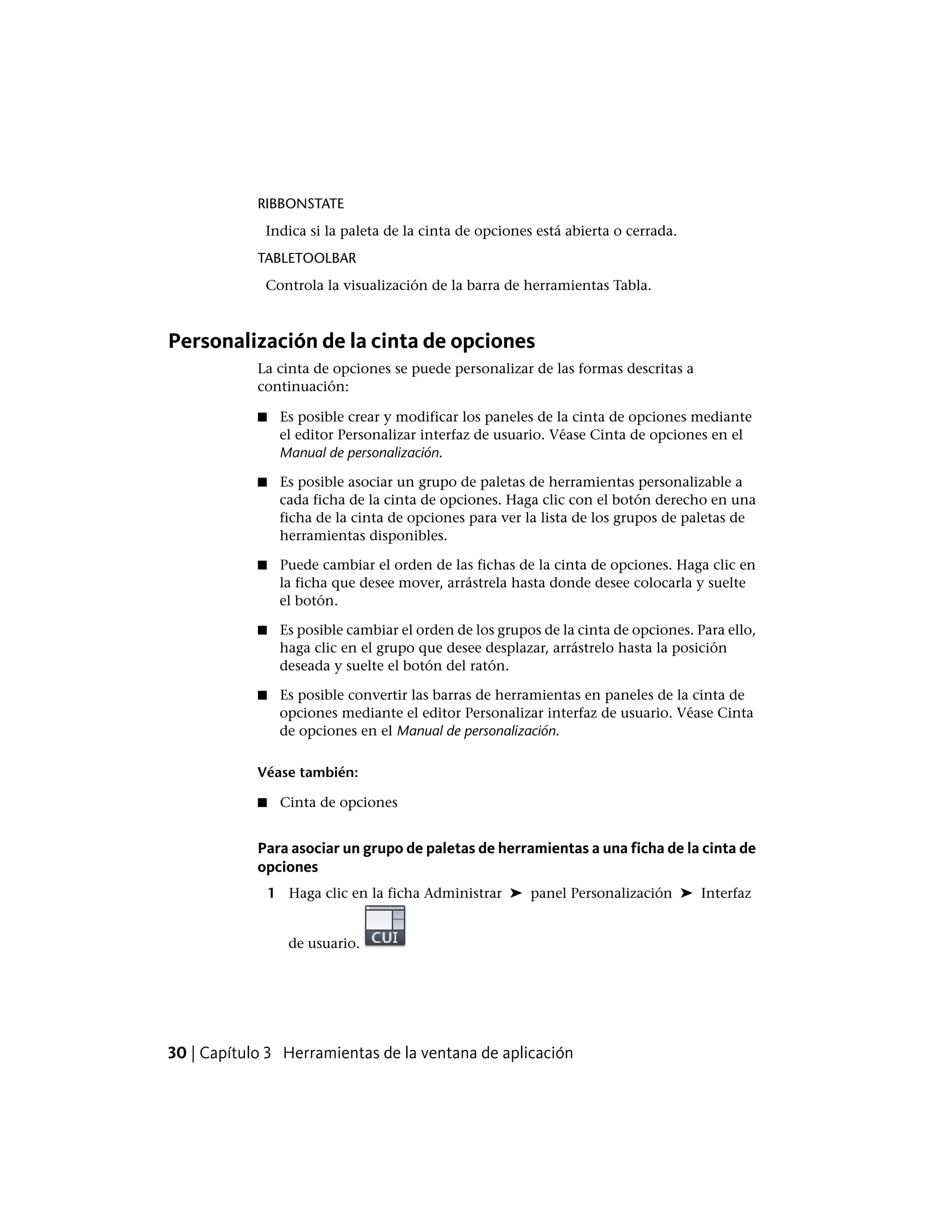 RIBBONSTATE
Indica si la paleta de la cinta de opciones está abierta o cerrada.
TABLETOOLBAR
Controla la visualización de la barra de herramientas Tabla.
Personalización de la cinta de opciones
La cinta de opciones se puede personalizar de las formas descritas a
continuación:
■ Es posible crear y modificar los paneles de la cinta de opciones mediante
el editor Personalizar interfaz de usuario. Véase Cinta de opciones en el
Manual de personalización.
■ Es posible asociar un grupo de paletas de herramientas personalizable a
cada ficha de la cinta de opciones. Haga clic con el botón derecho en una
ficha de la cinta de opciones para ver la lista de los grupos de paletas de
herramientas disponibles.
■ Puede cambiar el orden de las fichas de la cinta de opciones. Haga clic en
la ficha que desee mover, arrástrela hasta donde desee colocarla y suelte
el botón.
■ Es posible cambiar el orden de los grupos de la cinta de opciones. Para ello,
haga clic en el grupo que desee desplazar, arrástrelo hasta la posición
deseada y suelte el botón del ratón.
■ Es posible convertir las barras de herramientas en paneles de la cinta de
opciones mediante el editor Personalizar interfaz de usuario. Véase Cinta
de opciones en el Manual de personalización.
Véase también:
■ Cinta de opciones
Para asociar un grupo de paletas de herramientas a una ficha de la cinta de
opciones
1 Haga clic en la ficha Administrar ➤ panel Personalización ➤ Interfaz
de usuario.
30 | Capítulo 3 Herramientas de la ventana de aplicación
 