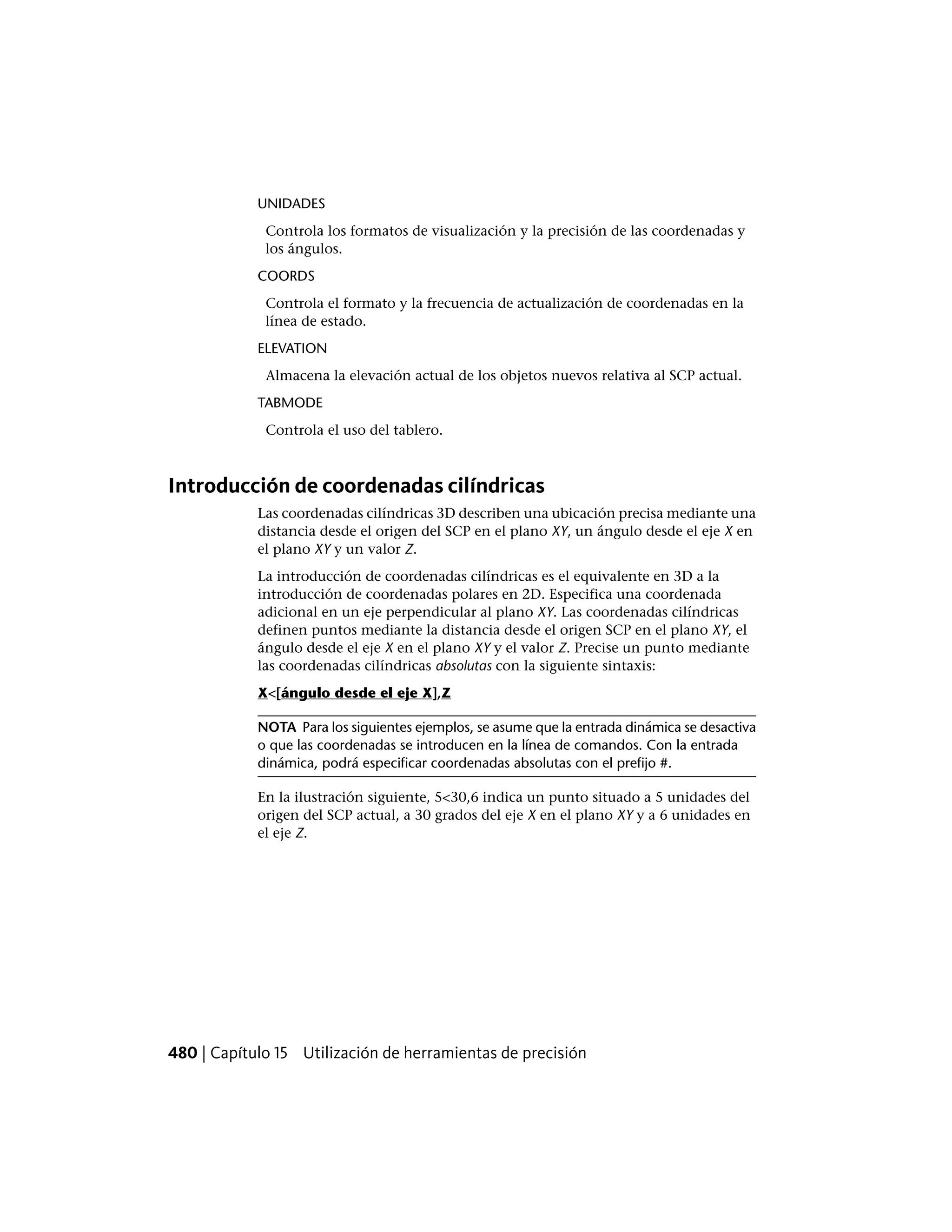 UNIDADES
Controla los formatos de visualización y la precisión de las coordenadas y
los ángulos.
COORDS
Controla el formato y la frecuencia de actualización de coordenadas en la
línea de estado.
ELEVATION
Almacena la elevación actual de los objetos nuevos relativa al SCP actual.
TABMODE
Controla el uso del tablero.
Introducción de coordenadas cilíndricas
Las coordenadas cilíndricas 3D describen una ubicación precisa mediante una
distancia desde el origen del SCP en el plano XY, un ángulo desde el eje X en
el plano XY y un valor Z.
La introducción de coordenadas cilíndricas es el equivalente en 3D a la
introducción de coordenadas polares en 2D. Especifica una coordenada
adicional en un eje perpendicular al plano XY. Las coordenadas cilíndricas
definen puntos mediante la distancia desde el origen SCP en el plano XY, el
ángulo desde el eje X en el plano XY y el valor Z. Precise un punto mediante
las coordenadas cilíndricas absolutas con la siguiente sintaxis:
X<[ángulo desde el eje X],Z
NOTA Para los siguientes ejemplos, se asume que la entrada dinámica se desactiva
o que las coordenadas se introducen en la línea de comandos. Con la entrada
dinámica, podrá especificar coordenadas absolutas con el prefijo #.
En la ilustración siguiente, 5<30,6 indica un punto situado a 5 unidades del
origen del SCP actual, a 30 grados del eje X en el plano XY y a 6 unidades en
el eje Z.
480 | Capítulo 15 Utilización de herramientas de precisión
 