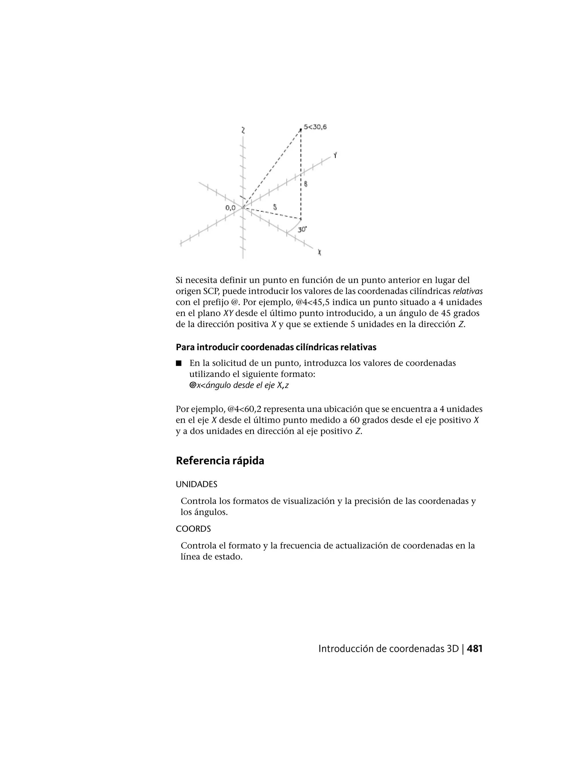 Si necesita definir un punto en función de un punto anterior en lugar del
origen SCP, puede introducir los valores de las coordenadas cilíndricas relativas
con el prefijo @. Por ejemplo, @4<45,5 indica un punto situado a 4 unidades
en el plano XY desde el último punto introducido, a un ángulo de 45 grados
de la dirección positiva X y que se extiende 5 unidades en la dirección Z.
Para introducir coordenadas cilíndricas relativas
■ En la solicitud de un punto, introduzca los valores de coordenadas
utilizando el siguiente formato:
@x<ángulo desde el eje X,z
Por ejemplo, @4<60,2 representa una ubicación que se encuentra a 4 unidades
en el eje X desde el último punto medido a 60 grados desde el eje positivo X
y a dos unidades en dirección al eje positivo Z.
Referencia rápida
UNIDADES
Controla los formatos de visualización y la precisión de las coordenadas y
los ángulos.
COORDS
Controla el formato y la frecuencia de actualización de coordenadas en la
línea de estado.
Introducción de coordenadas 3D | 481
 