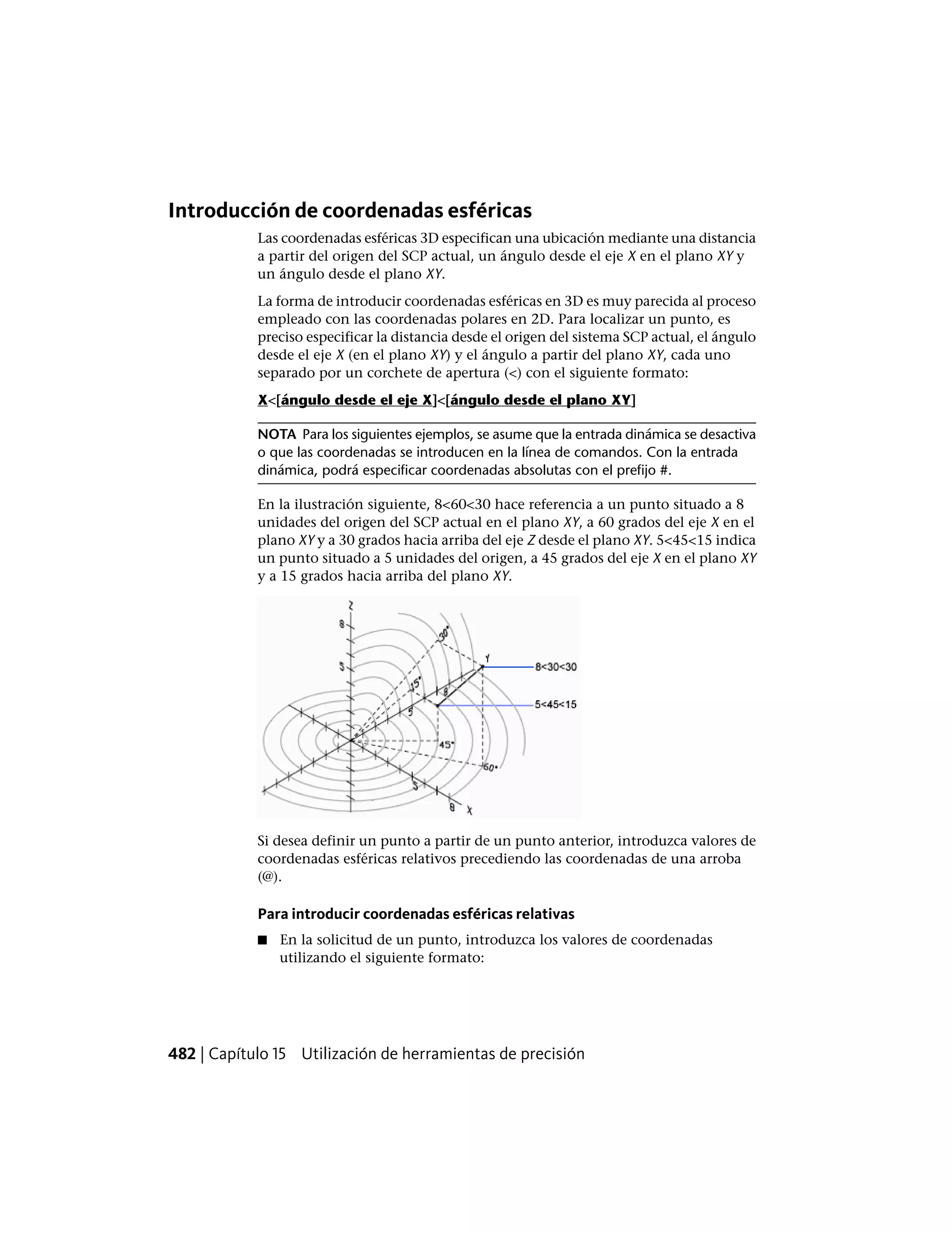 Introducción de coordenadas esféricas
Las coordenadas esféricas 3D especifican una ubicación mediante una distancia
a partir del origen del SCP actual, un ángulo desde el eje X en el plano XY y
un ángulo desde el plano XY.
La forma de introducir coordenadas esféricas en 3D es muy parecida al proceso
empleado con las coordenadas polares en 2D. Para localizar un punto, es
preciso especificar la distancia desde el origen del sistema SCP actual, el ángulo
desde el eje X (en el plano XY) y el ángulo a partir del plano XY, cada uno
separado por un corchete de apertura (<) con el siguiente formato:
X<[ángulo desde el eje X]<[ángulo desde el plano XY]
NOTA Para los siguientes ejemplos, se asume que la entrada dinámica se desactiva
o que las coordenadas se introducen en la línea de comandos. Con la entrada
dinámica, podrá especificar coordenadas absolutas con el prefijo #.
En la ilustración siguiente, 8<60<30 hace referencia a un punto situado a 8
unidades del origen del SCP actual en el plano XY, a 60 grados del eje X en el
plano XY y a 30 grados hacia arriba del eje Z desde el plano XY. 5<45<15 indica
un punto situado a 5 unidades del origen, a 45 grados del eje X en el plano XY
y a 15 grados hacia arriba del plano XY.
Si desea definir un punto a partir de un punto anterior, introduzca valores de
coordenadas esféricas relativos precediendo las coordenadas de una arroba
(@).
Para introducir coordenadas esféricas relativas
■ En la solicitud de un punto, introduzca los valores de coordenadas
utilizando el siguiente formato:
482 | Capítulo 15 Utilización de herramientas de precisión
 