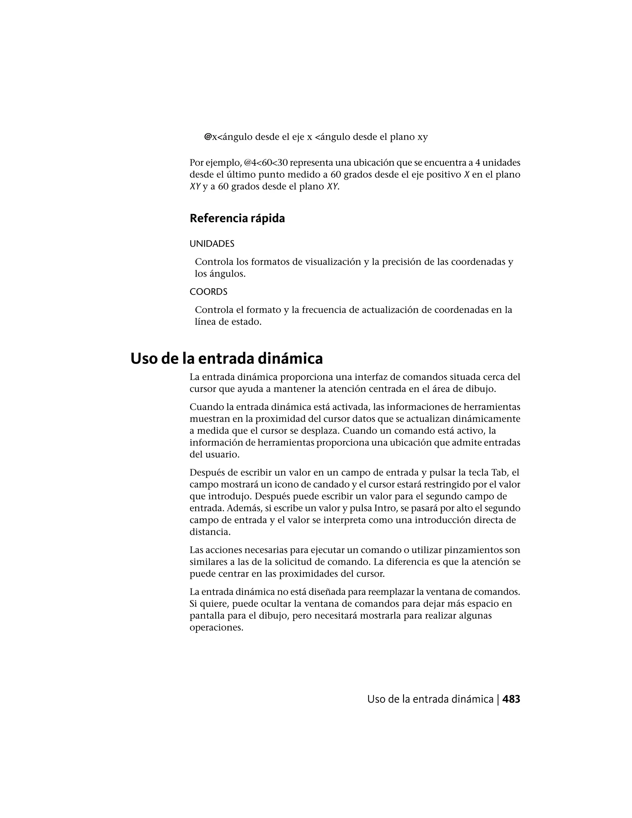 @x<ángulo desde el eje x <ángulo desde el plano xy
Por ejemplo, @4<60<30 representa una ubicación que se encuentra a 4 unidades
desde el último punto medido a 60 grados desde el eje positivo X en el plano
XY y a 60 grados desde el plano XY.
Referencia rápida
UNIDADES
Controla los formatos de visualización y la precisión de las coordenadas y
los ángulos.
COORDS
Controla el formato y la frecuencia de actualización de coordenadas en la
línea de estado.
Uso de la entrada dinámica
La entrada dinámica proporciona una interfaz de comandos situada cerca del
cursor que ayuda a mantener la atención centrada en el área de dibujo.
Cuando la entrada dinámica está activada, las informaciones de herramientas
muestran en la proximidad del cursor datos que se actualizan dinámicamente
a medida que el cursor se desplaza. Cuando un comando está activo, la
información de herramientas proporciona una ubicación que admite entradas
del usuario.
Después de escribir un valor en un campo de entrada y pulsar la tecla Tab, el
campo mostrará un icono de candado y el cursor estará restringido por el valor
que introdujo. Después puede escribir un valor para el segundo campo de
entrada. Además, si escribe un valor y pulsa Intro, se pasará por alto el segundo
campo de entrada y el valor se interpreta como una introducción directa de
distancia.
Las acciones necesarias para ejecutar un comando o utilizar pinzamientos son
similares a las de la solicitud de comando. La diferencia es que la atención se
puede centrar en las proximidades del cursor.
La entrada dinámica no está diseñada para reemplazar la ventana de comandos.
Si quiere, puede ocultar la ventana de comandos para dejar más espacio en
pantalla para el dibujo, pero necesitará mostrarla para realizar algunas
operaciones.
Uso de la entrada dinámica | 483
 