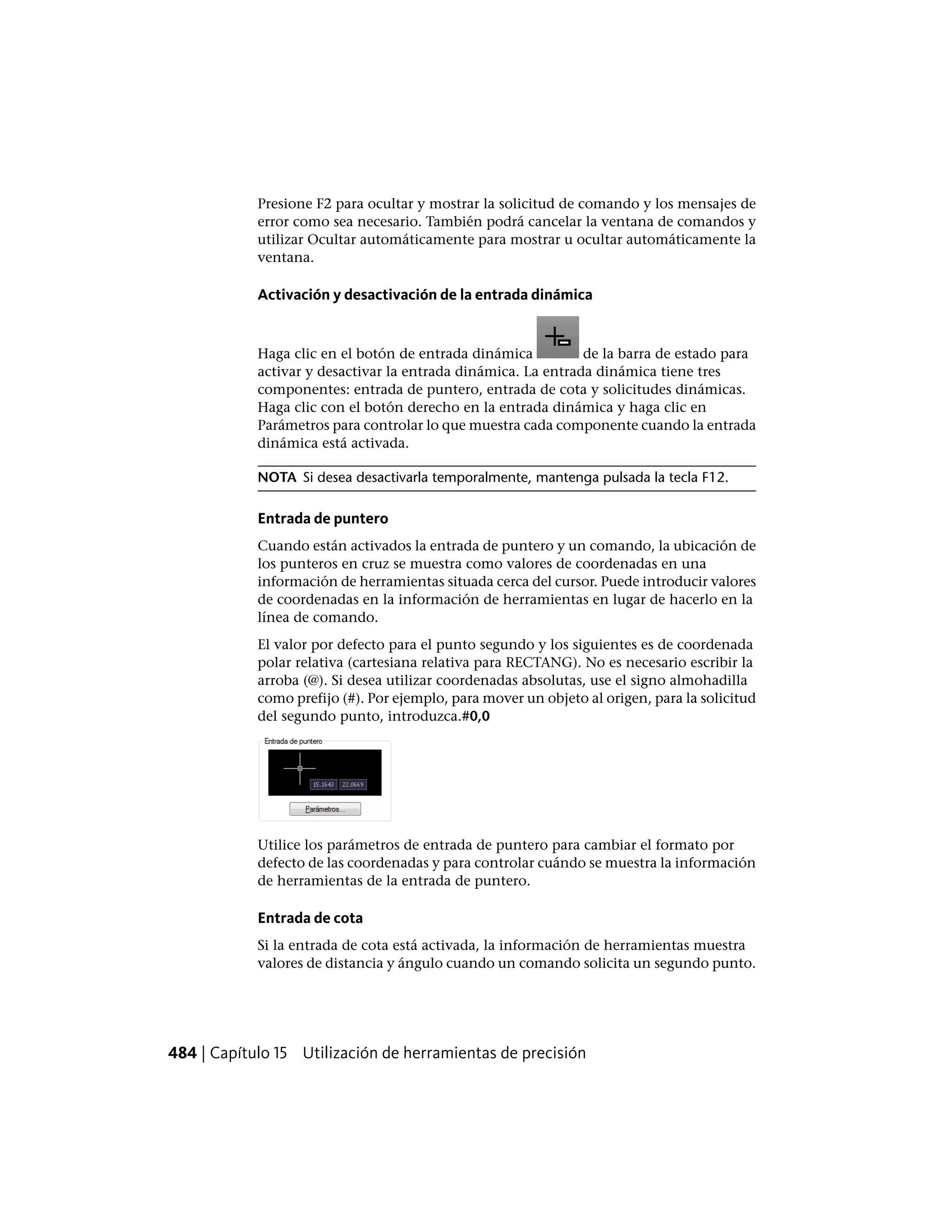 Presione F2 para ocultar y mostrar la solicitud de comando y los mensajes de
error como sea necesario. También podrá cancelar la ventana de comandos y
utilizar Ocultar automáticamente para mostrar u ocultar automáticamente la
ventana.
Activación y desactivación de la entrada dinámica
Haga clic en el botón de entrada dinámica de la barra de estado para
activar y desactivar la entrada dinámica. La entrada dinámica tiene tres
componentes: entrada de puntero, entrada de cota y solicitudes dinámicas.
Haga clic con el botón derecho en la entrada dinámica y haga clic en
Parámetros para controlar lo que muestra cada componente cuando la entrada
dinámica está activada.
NOTA Si desea desactivarla temporalmente, mantenga pulsada la tecla F12.
Entrada de puntero
Cuando están activados la entrada de puntero y un comando, la ubicación de
los punteros en cruz se muestra como valores de coordenadas en una
información de herramientas situada cerca del cursor. Puede introducir valores
de coordenadas en la información de herramientas en lugar de hacerlo en la
línea de comando.
El valor por defecto para el punto segundo y los siguientes es de coordenada
polar relativa (cartesiana relativa para RECTANG). No es necesario escribir la
arroba (@). Si desea utilizar coordenadas absolutas, use el signo almohadilla
como prefijo (#). Por ejemplo, para mover un objeto al origen, para la solicitud
del segundo punto, introduzca.#0,0
Utilice los parámetros de entrada de puntero para cambiar el formato por
defecto de las coordenadas y para controlar cuándo se muestra la información
de herramientas de la entrada de puntero.
Entrada de cota
Si la entrada de cota está activada, la información de herramientas muestra
valores de distancia y ángulo cuando un comando solicita un segundo punto.
484 | Capítulo 15 Utilización de herramientas de precisión
 