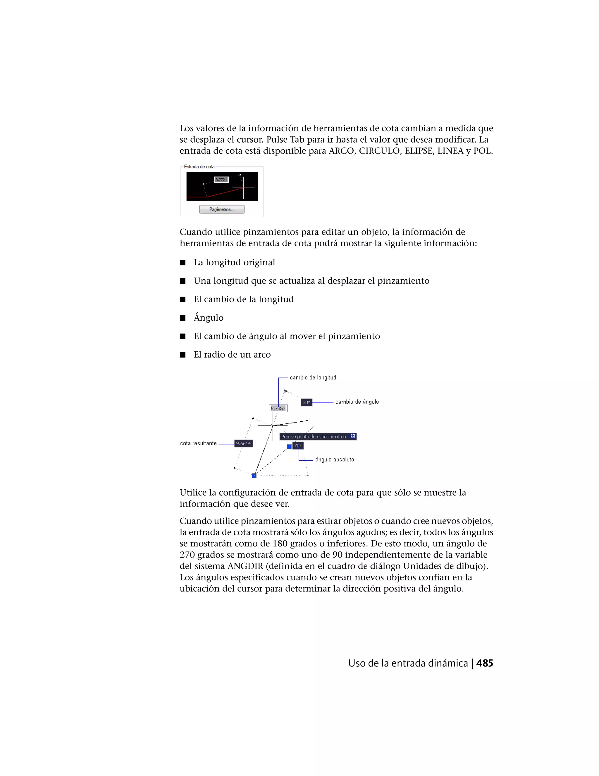 Los valores de la información de herramientas de cota cambian a medida que
se desplaza el cursor. Pulse Tab para ir hasta el valor que desea modificar. La
entrada de cota está disponible para ARCO, CIRCULO, ELIPSE, LINEA y POL.
Cuando utilice pinzamientos para editar un objeto, la información de
herramientas de entrada de cota podrá mostrar la siguiente información:
■ La longitud original
■ Una longitud que se actualiza al desplazar el pinzamiento
■ El cambio de la longitud
■ Ángulo
■ El cambio de ángulo al mover el pinzamiento
■ El radio de un arco
Utilice la configuración de entrada de cota para que sólo se muestre la
información que desee ver.
Cuando utilice pinzamientos para estirar objetos o cuando cree nuevos objetos,
la entrada de cota mostrará sólo los ángulos agudos; es decir, todos los ángulos
se mostrarán como de 180 grados o inferiores. De esto modo, un ángulo de
270 grados se mostrará como uno de 90 independientemente de la variable
del sistema ANGDIR (definida en el cuadro de diálogo Unidades de dibujo).
Los ángulos especificados cuando se crean nuevos objetos confían en la
ubicación del cursor para determinar la dirección positiva del ángulo.
Uso de la entrada dinámica | 485
 
