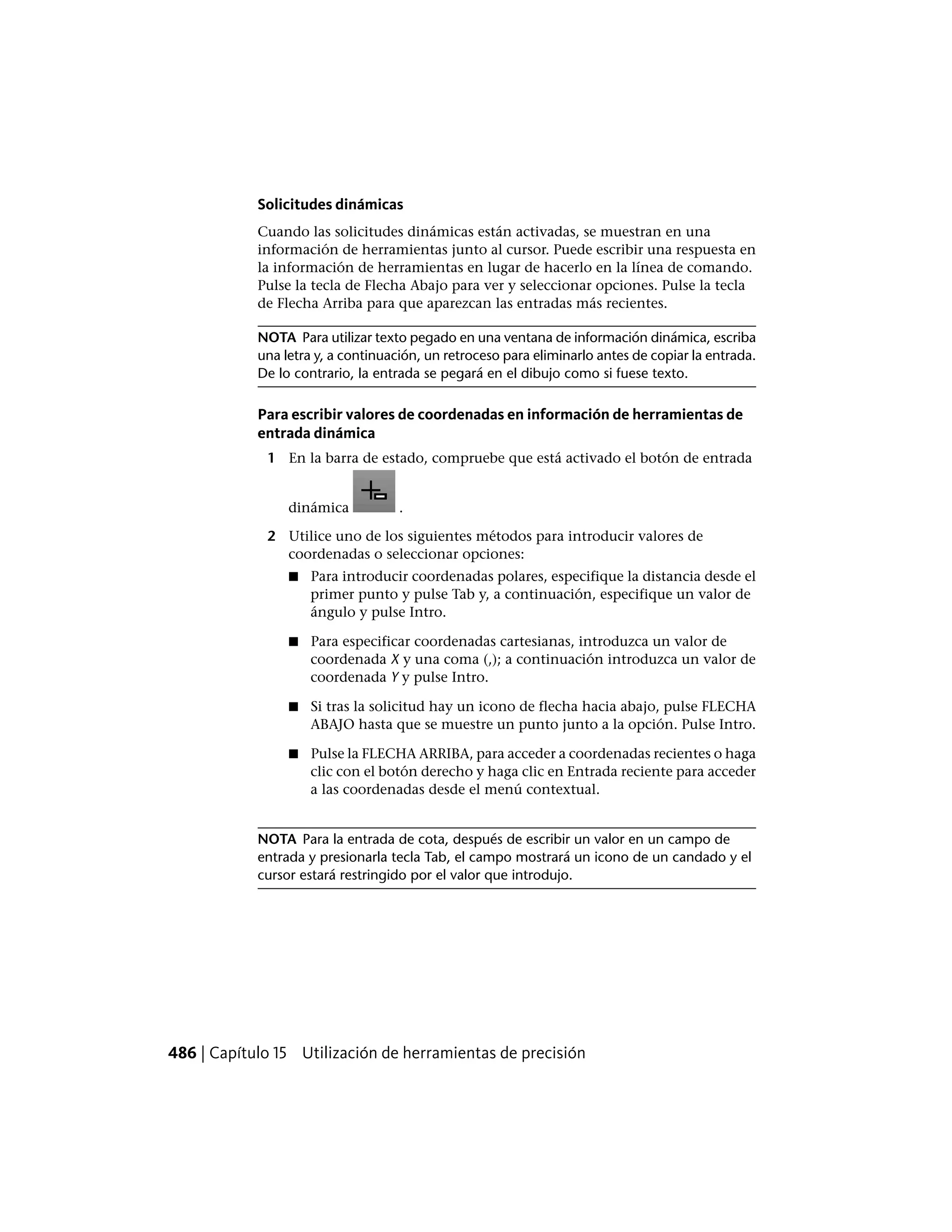 Solicitudes dinámicas
Cuando las solicitudes dinámicas están activadas, se muestran en una
información de herramientas junto al cursor. Puede escribir una respuesta en
la información de herramientas en lugar de hacerlo en la línea de comando.
Pulse la tecla de Flecha Abajo para ver y seleccionar opciones. Pulse la tecla
de Flecha Arriba para que aparezcan las entradas más recientes.
NOTA Para utilizar texto pegado en una ventana de información dinámica, escriba
una letra y, a continuación, un retroceso para eliminarlo antes de copiar la entrada.
De lo contrario, la entrada se pegará en el dibujo como si fuese texto.
Para escribir valores de coordenadas en información de herramientas de
entrada dinámica
1 En la barra de estado, compruebe que está activado el botón de entrada
dinámica .
2 Utilice uno de los siguientes métodos para introducir valores de
coordenadas o seleccionar opciones:
■ Para introducir coordenadas polares, especifique la distancia desde el
primer punto y pulse Tab y, a continuación, especifique un valor de
ángulo y pulse Intro.
■ Para especificar coordenadas cartesianas, introduzca un valor de
coordenada X y una coma (,); a continuación introduzca un valor de
coordenada Y y pulse Intro.
■ Si tras la solicitud hay un icono de flecha hacia abajo, pulse FLECHA
ABAJO hasta que se muestre un punto junto a la opción. Pulse Intro.
■ Pulse la FLECHA ARRIBA, para acceder a coordenadas recientes o haga
clic con el botón derecho y haga clic en Entrada reciente para acceder
a las coordenadas desde el menú contextual.
NOTA Para la entrada de cota, después de escribir un valor en un campo de
entrada y presionarla tecla Tab, el campo mostrará un icono de un candado y el
cursor estará restringido por el valor que introdujo.
486 | Capítulo 15 Utilización de herramientas de precisión
 