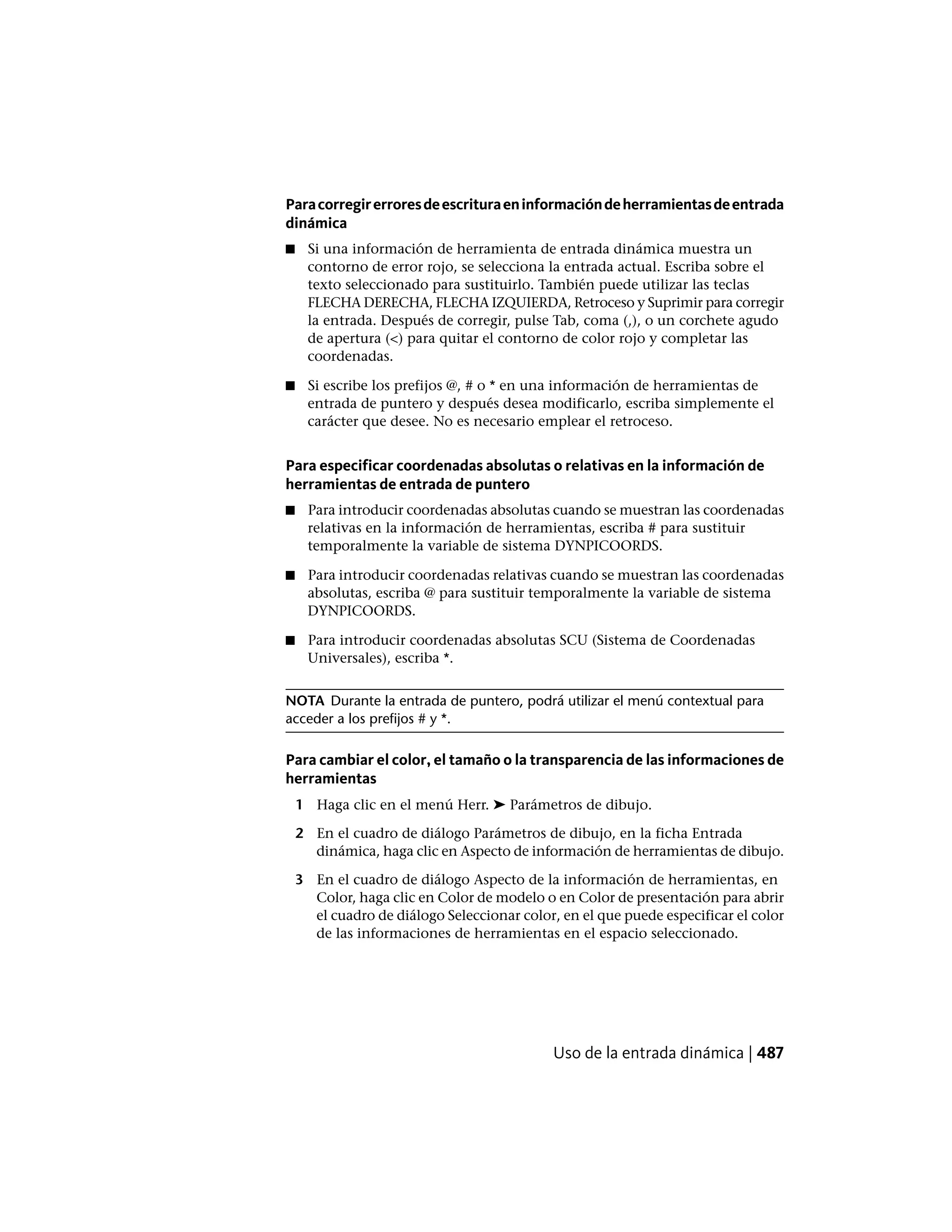 Paracorregirerroresdeescrituraeninformacióndeherramientasdeentrada
dinámica
■ Si una información de herramienta de entrada dinámica muestra un
contorno de error rojo, se selecciona la entrada actual. Escriba sobre el
texto seleccionado para sustituirlo. También puede utilizar las teclas
FLECHA DERECHA, FLECHA IZQUIERDA, Retroceso y Suprimir para corregir
la entrada. Después de corregir, pulse Tab, coma (,), o un corchete agudo
de apertura (<) para quitar el contorno de color rojo y completar las
coordenadas.
■ Si escribe los prefijos @, # o * en una información de herramientas de
entrada de puntero y después desea modificarlo, escriba simplemente el
carácter que desee. No es necesario emplear el retroceso.
Para especificar coordenadas absolutas o relativas en la información de
herramientas de entrada de puntero
■ Para introducir coordenadas absolutas cuando se muestran las coordenadas
relativas en la información de herramientas, escriba # para sustituir
temporalmente la variable de sistema DYNPICOORDS.
■ Para introducir coordenadas relativas cuando se muestran las coordenadas
absolutas, escriba @ para sustituir temporalmente la variable de sistema
DYNPICOORDS.
■ Para introducir coordenadas absolutas SCU (Sistema de Coordenadas
Universales), escriba *.
NOTA Durante la entrada de puntero, podrá utilizar el menú contextual para
acceder a los prefijos # y *.
Para cambiar el color, el tamaño o la transparencia de las informaciones de
herramientas
1 Haga clic en el menú Herr. ➤ Parámetros de dibujo.
2 En el cuadro de diálogo Parámetros de dibujo, en la ficha Entrada
dinámica, haga clic en Aspecto de información de herramientas de dibujo.
3 En el cuadro de diálogo Aspecto de la información de herramientas, en
Color, haga clic en Color de modelo o en Color de presentación para abrir
el cuadro de diálogo Seleccionar color, en el que puede especificar el color
de las informaciones de herramientas en el espacio seleccionado.
Uso de la entrada dinámica | 487
 