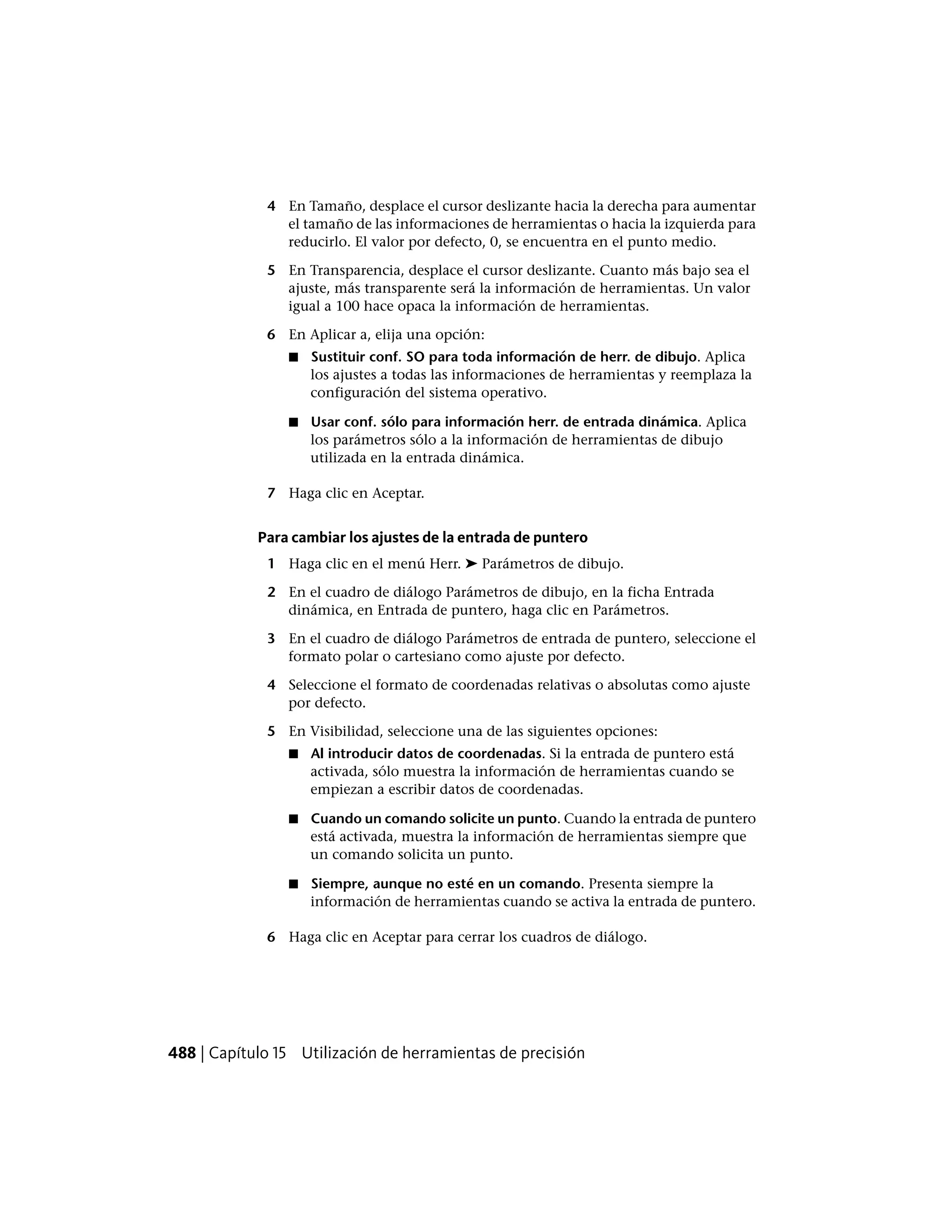 4 En Tamaño, desplace el cursor deslizante hacia la derecha para aumentar
el tamaño de las informaciones de herramientas o hacia la izquierda para
reducirlo. El valor por defecto, 0, se encuentra en el punto medio.
5 En Transparencia, desplace el cursor deslizante. Cuanto más bajo sea el
ajuste, más transparente será la información de herramientas. Un valor
igual a 100 hace opaca la información de herramientas.
6 En Aplicar a, elija una opción:
■ Sustituir conf. SO para toda información de herr. de dibujo. Aplica
los ajustes a todas las informaciones de herramientas y reemplaza la
configuración del sistema operativo.
■ Usar conf. sólo para información herr. de entrada dinámica. Aplica
los parámetros sólo a la información de herramientas de dibujo
utilizada en la entrada dinámica.
7 Haga clic en Aceptar.
Para cambiar los ajustes de la entrada de puntero
1 Haga clic en el menú Herr. ➤ Parámetros de dibujo.
2 En el cuadro de diálogo Parámetros de dibujo, en la ficha Entrada
dinámica, en Entrada de puntero, haga clic en Parámetros.
3 En el cuadro de diálogo Parámetros de entrada de puntero, seleccione el
formato polar o cartesiano como ajuste por defecto.
4 Seleccione el formato de coordenadas relativas o absolutas como ajuste
por defecto.
5 En Visibilidad, seleccione una de las siguientes opciones:
■ Al introducir datos de coordenadas. Si la entrada de puntero está
activada, sólo muestra la información de herramientas cuando se
empiezan a escribir datos de coordenadas.
■ Cuando un comando solicite un punto. Cuando la entrada de puntero
está activada, muestra la información de herramientas siempre que
un comando solicita un punto.
■ Siempre, aunque no esté en un comando. Presenta siempre la
información de herramientas cuando se activa la entrada de puntero.
6 Haga clic en Aceptar para cerrar los cuadros de diálogo.
488 | Capítulo 15 Utilización de herramientas de precisión
 