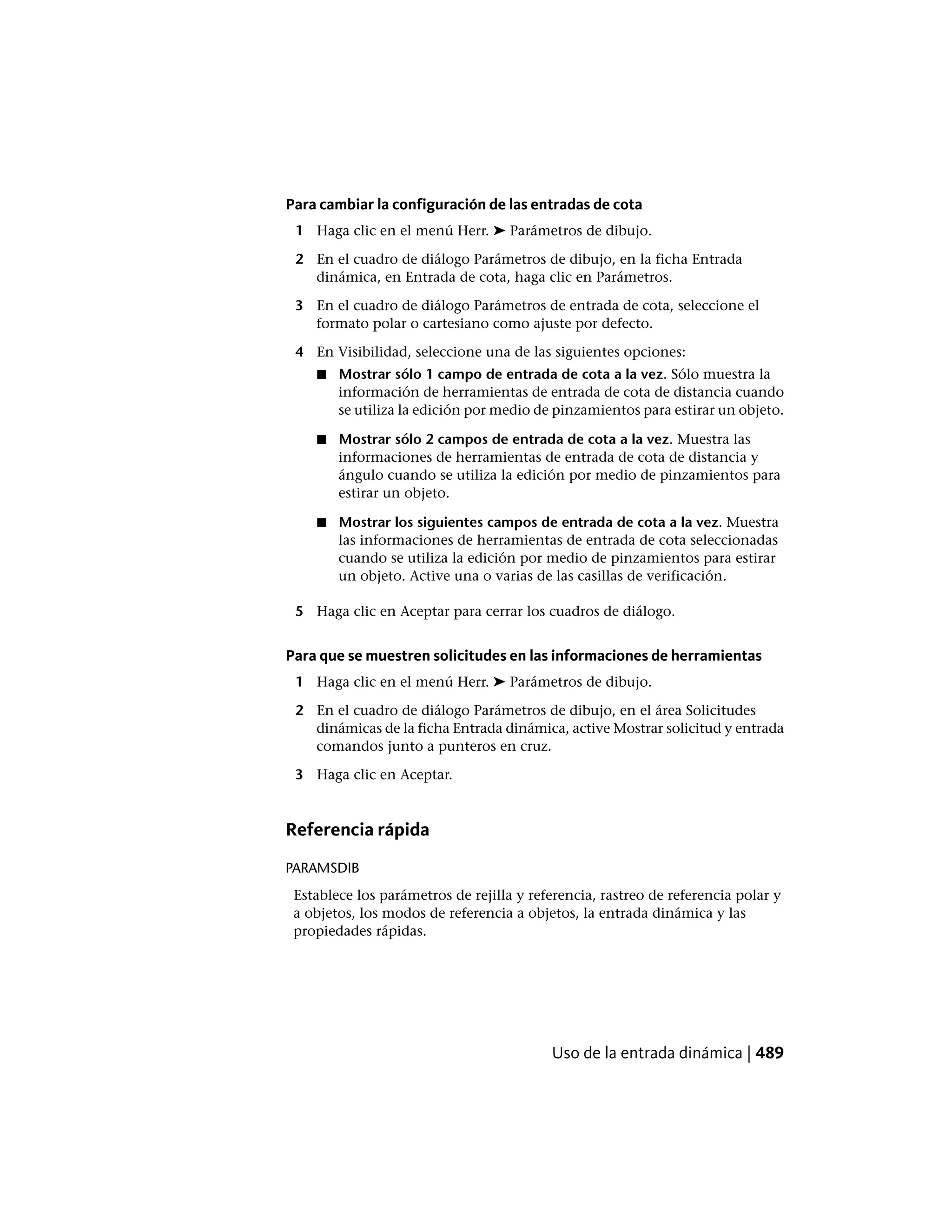 Para cambiar la configuración de las entradas de cota
1 Haga clic en el menú Herr. ➤ Parámetros de dibujo.
2 En el cuadro de diálogo Parámetros de dibujo, en la ficha Entrada
dinámica, en Entrada de cota, haga clic en Parámetros.
3 En el cuadro de diálogo Parámetros de entrada de cota, seleccione el
formato polar o cartesiano como ajuste por defecto.
4 En Visibilidad, seleccione una de las siguientes opciones:
■ Mostrar sólo 1 campo de entrada de cota a la vez. Sólo muestra la
información de herramientas de entrada de cota de distancia cuando
se utiliza la edición por medio de pinzamientos para estirar un objeto.
■ Mostrar sólo 2 campos de entrada de cota a la vez. Muestra las
informaciones de herramientas de entrada de cota de distancia y
ángulo cuando se utiliza la edición por medio de pinzamientos para
estirar un objeto.
■ Mostrar los siguientes campos de entrada de cota a la vez. Muestra
las informaciones de herramientas de entrada de cota seleccionadas
cuando se utiliza la edición por medio de pinzamientos para estirar
un objeto. Active una o varias de las casillas de verificación.
5 Haga clic en Aceptar para cerrar los cuadros de diálogo.
Para que se muestren solicitudes en las informaciones de herramientas
1 Haga clic en el menú Herr. ➤ Parámetros de dibujo.
2 En el cuadro de diálogo Parámetros de dibujo, en el área Solicitudes
dinámicas de la ficha Entrada dinámica, active Mostrar solicitud y entrada
comandos junto a punteros en cruz.
3 Haga clic en Aceptar.
Referencia rápida
PARAMSDIB
Establece los parámetros de rejilla y referencia, rastreo de referencia polar y
a objetos, los modos de referencia a objetos, la entrada dinámica y las
propiedades rápidas.
Uso de la entrada dinámica | 489
 