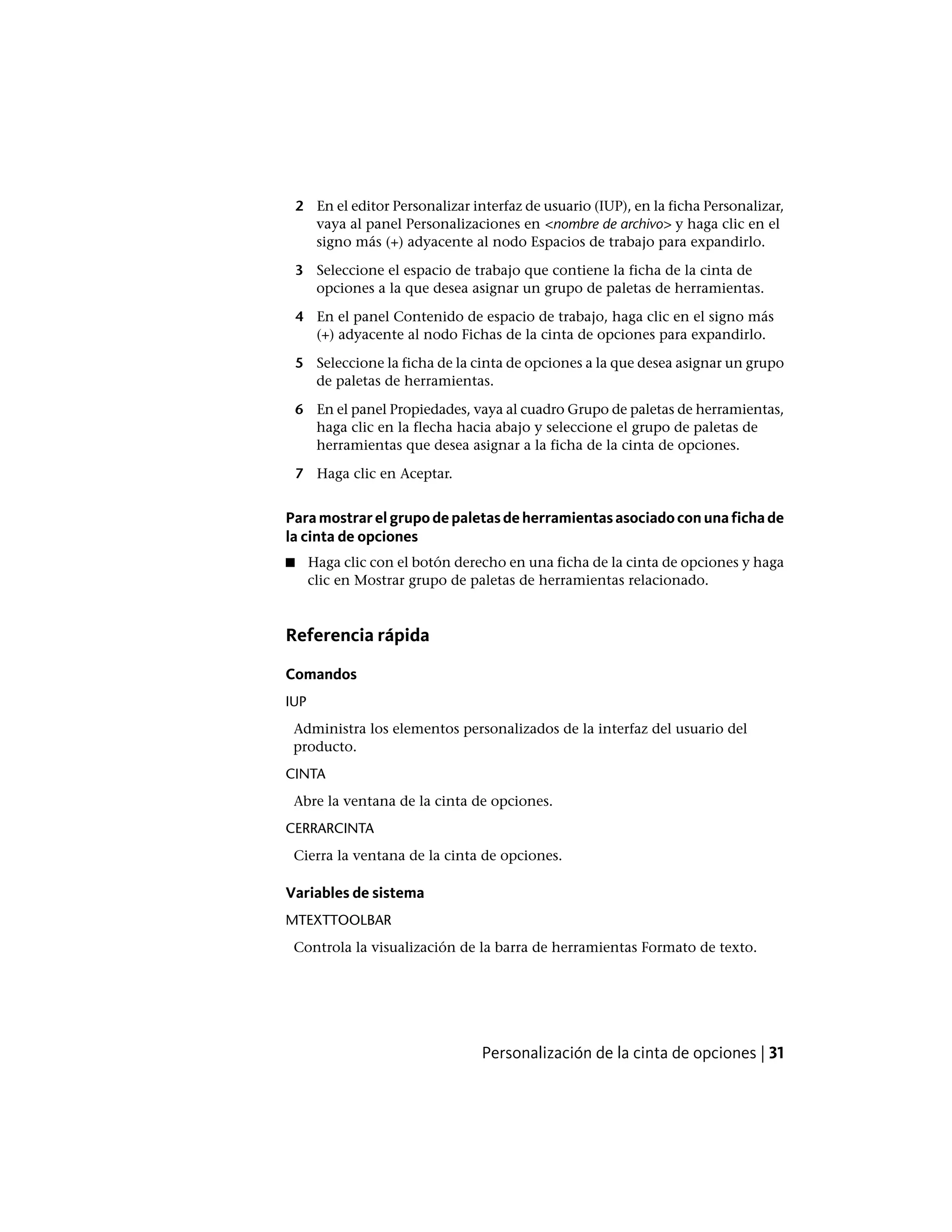 2 En el editor Personalizar interfaz de usuario (IUP), en la ficha Personalizar,
vaya al panel Personalizaciones en <nombre de archivo> y haga clic en el
signo más (+) adyacente al nodo Espacios de trabajo para expandirlo.
3 Seleccione el espacio de trabajo que contiene la ficha de la cinta de
opciones a la que desea asignar un grupo de paletas de herramientas.
4 En el panel Contenido de espacio de trabajo, haga clic en el signo más
(+) adyacente al nodo Fichas de la cinta de opciones para expandirlo.
5 Seleccione la ficha de la cinta de opciones a la que desea asignar un grupo
de paletas de herramientas.
6 En el panel Propiedades, vaya al cuadro Grupo de paletas de herramientas,
haga clic en la flecha hacia abajo y seleccione el grupo de paletas de
herramientas que desea asignar a la ficha de la cinta de opciones.
7 Haga clic en Aceptar.
Para mostrar el grupo de paletas de herramientas asociado con una ficha de
la cinta de opciones
■ Haga clic con el botón derecho en una ficha de la cinta de opciones y haga
clic en Mostrar grupo de paletas de herramientas relacionado.
Referencia rápida
Comandos
IUP
Administra los elementos personalizados de la interfaz del usuario del
producto.
CINTA
Abre la ventana de la cinta de opciones.
CERRARCINTA
Cierra la ventana de la cinta de opciones.
Variables de sistema
MTEXTTOOLBAR
Controla la visualización de la barra de herramientas Formato de texto.
Personalización de la cinta de opciones | 31
 