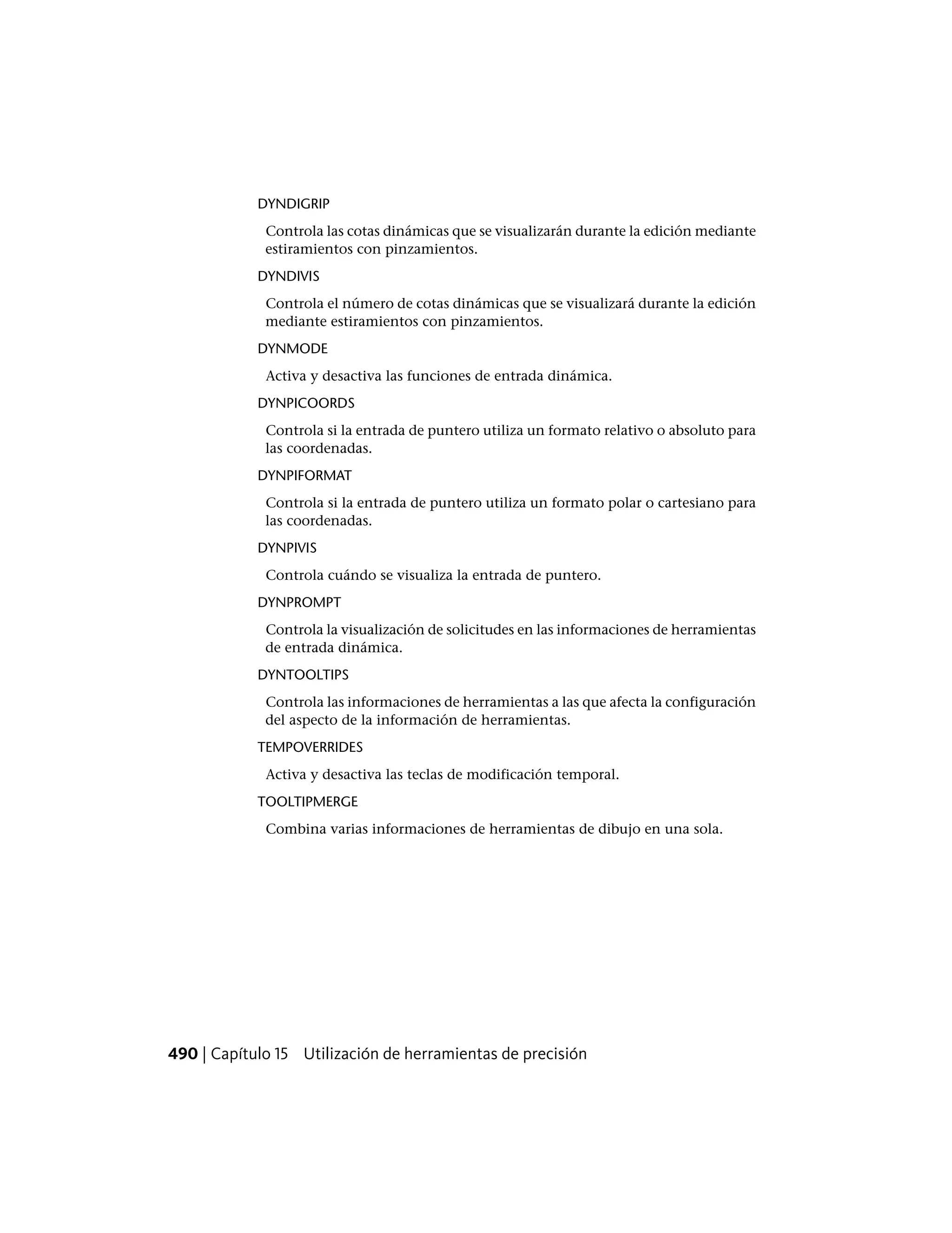 DYNDIGRIP
Controla las cotas dinámicas que se visualizarán durante la edición mediante
estiramientos con pinzamientos.
DYNDIVIS
Controla el número de cotas dinámicas que se visualizará durante la edición
mediante estiramientos con pinzamientos.
DYNMODE
Activa y desactiva las funciones de entrada dinámica.
DYNPICOORDS
Controla si la entrada de puntero utiliza un formato relativo o absoluto para
las coordenadas.
DYNPIFORMAT
Controla si la entrada de puntero utiliza un formato polar o cartesiano para
las coordenadas.
DYNPIVIS
Controla cuándo se visualiza la entrada de puntero.
DYNPROMPT
Controla la visualización de solicitudes en las informaciones de herramientas
de entrada dinámica.
DYNTOOLTIPS
Controla las informaciones de herramientas a las que afecta la configuración
del aspecto de la información de herramientas.
TEMPOVERRIDES
Activa y desactiva las teclas de modificación temporal.
TOOLTIPMERGE
Combina varias informaciones de herramientas de dibujo en una sola.
490 | Capítulo 15 Utilización de herramientas de precisión
 