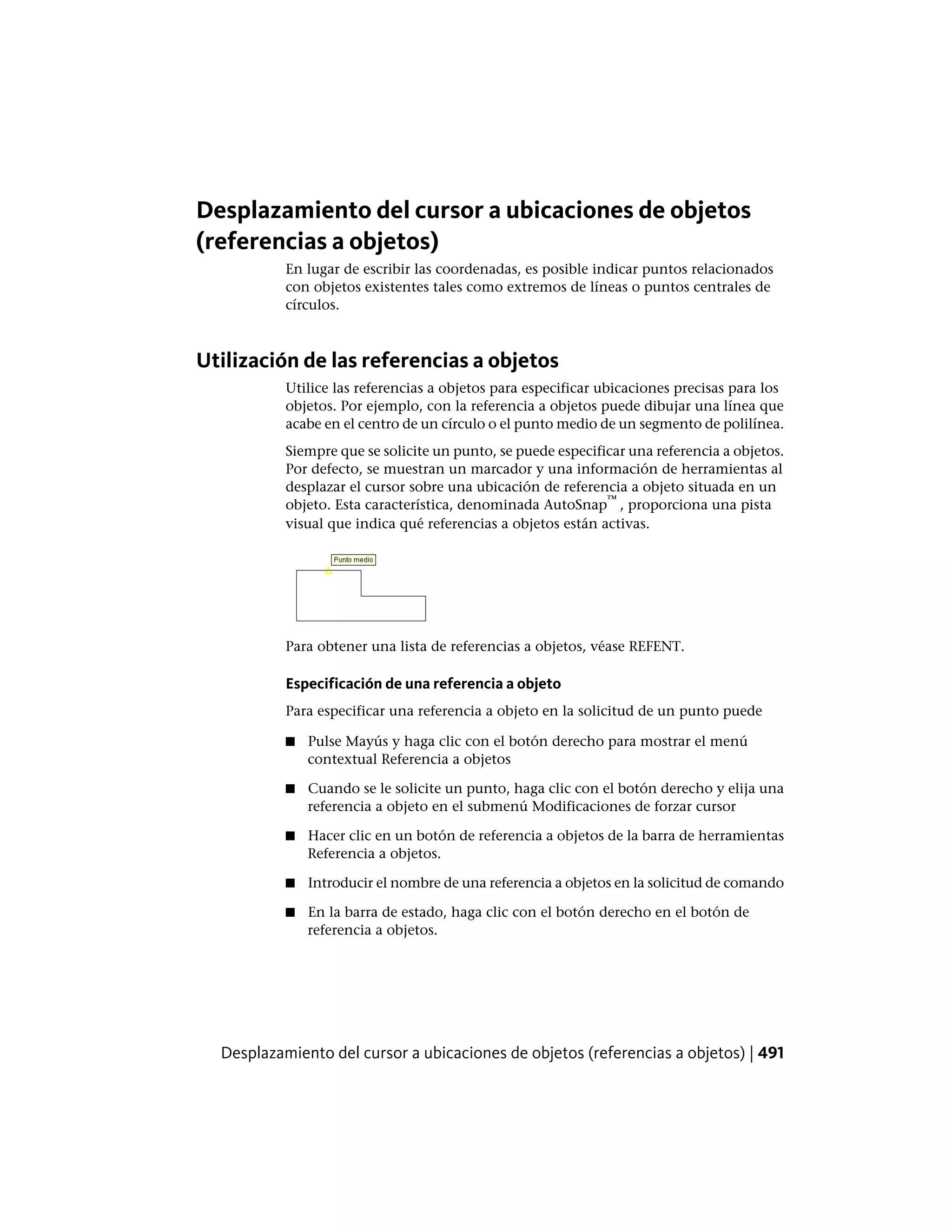 Desplazamiento del cursor a ubicaciones de objetos
(referencias a objetos)
En lugar de escribir las coordenadas, es posible indicar puntos relacionados
con objetos existentes tales como extremos de líneas o puntos centrales de
círculos.
Utilización de las referencias a objetos
Utilice las referencias a objetos para especificar ubicaciones precisas para los
objetos. Por ejemplo, con la referencia a objetos puede dibujar una línea que
acabe en el centro de un círculo o el punto medio de un segmento de polilínea.
Siempre que se solicite un punto, se puede especificar una referencia a objetos.
Por defecto, se muestran un marcador y una información de herramientas al
desplazar el cursor sobre una ubicación de referencia a objeto situada en un
objeto. Esta característica, denominada AutoSnap
™
, proporciona una pista
visual que indica qué referencias a objetos están activas.
Para obtener una lista de referencias a objetos, véase REFENT.
Especificación de una referencia a objeto
Para especificar una referencia a objeto en la solicitud de un punto puede
■ Pulse Mayús y haga clic con el botón derecho para mostrar el menú
contextual Referencia a objetos
■ Cuando se le solicite un punto, haga clic con el botón derecho y elija una
referencia a objeto en el submenú Modificaciones de forzar cursor
■ Hacer clic en un botón de referencia a objetos de la barra de herramientas
Referencia a objetos.
■ Introducir el nombre de una referencia a objetos en la solicitud de comando
■ En la barra de estado, haga clic con el botón derecho en el botón de
referencia a objetos.
Desplazamiento del cursor a ubicaciones de objetos (referencias a objetos) | 491
 