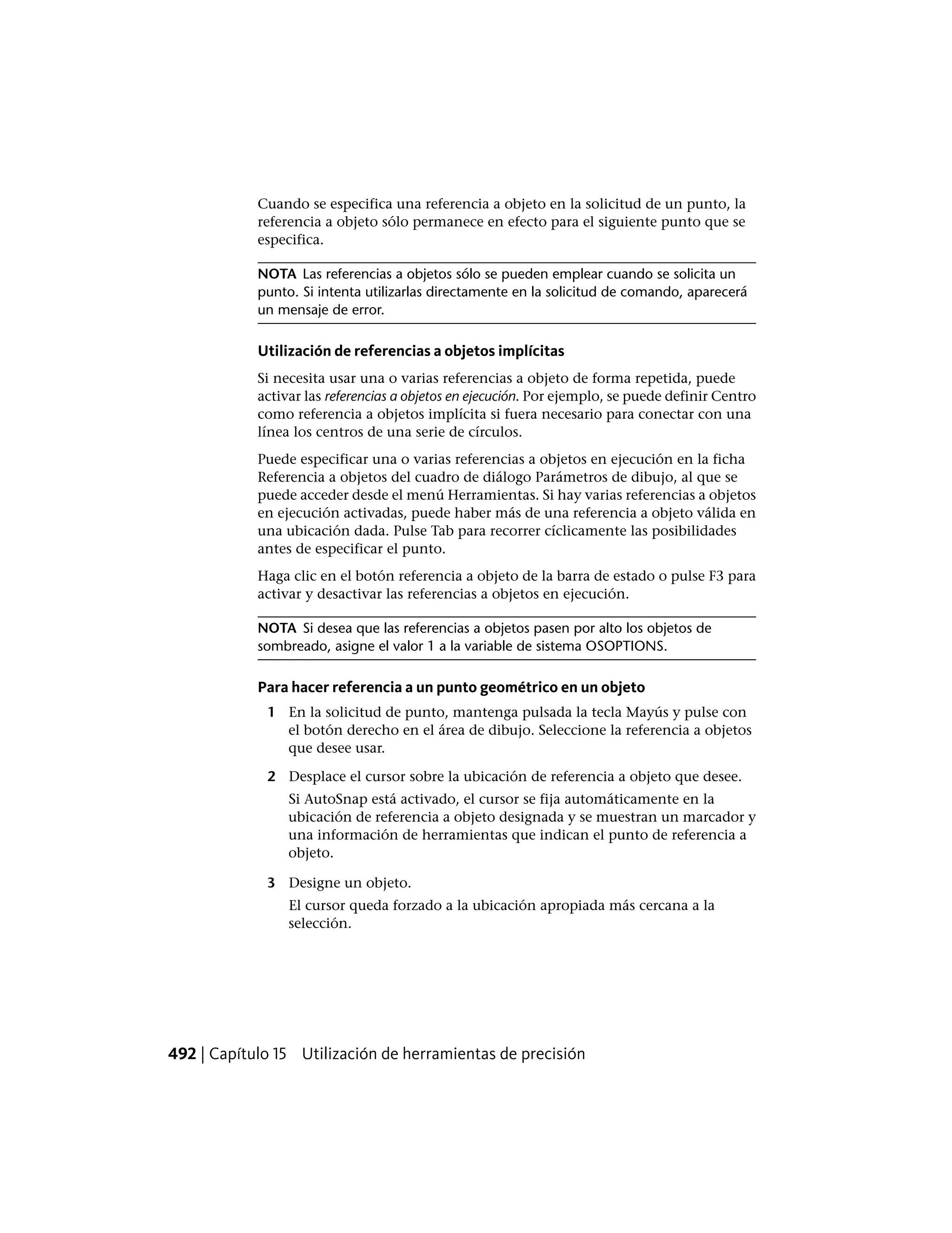 Cuando se especifica una referencia a objeto en la solicitud de un punto, la
referencia a objeto sólo permanece en efecto para el siguiente punto que se
especifica.
NOTA Las referencias a objetos sólo se pueden emplear cuando se solicita un
punto. Si intenta utilizarlas directamente en la solicitud de comando, aparecerá
un mensaje de error.
Utilización de referencias a objetos implícitas
Si necesita usar una o varias referencias a objeto de forma repetida, puede
activar las referencias a objetos en ejecución. Por ejemplo, se puede definir Centro
como referencia a objetos implícita si fuera necesario para conectar con una
línea los centros de una serie de círculos.
Puede especificar una o varias referencias a objetos en ejecución en la ficha
Referencia a objetos del cuadro de diálogo Parámetros de dibujo, al que se
puede acceder desde el menú Herramientas. Si hay varias referencias a objetos
en ejecución activadas, puede haber más de una referencia a objeto válida en
una ubicación dada. Pulse Tab para recorrer cíclicamente las posibilidades
antes de especificar el punto.
Haga clic en el botón referencia a objeto de la barra de estado o pulse F3 para
activar y desactivar las referencias a objetos en ejecución.
NOTA Si desea que las referencias a objetos pasen por alto los objetos de
sombreado, asigne el valor 1 a la variable de sistema OSOPTIONS.
Para hacer referencia a un punto geométrico en un objeto
1 En la solicitud de punto, mantenga pulsada la tecla Mayús y pulse con
el botón derecho en el área de dibujo. Seleccione la referencia a objetos
que desee usar.
2 Desplace el cursor sobre la ubicación de referencia a objeto que desee.
Si AutoSnap está activado, el cursor se fija automáticamente en la
ubicación de referencia a objeto designada y se muestran un marcador y
una información de herramientas que indican el punto de referencia a
objeto.
3 Designe un objeto.
El cursor queda forzado a la ubicación apropiada más cercana a la
selección.
492 | Capítulo 15 Utilización de herramientas de precisión
 