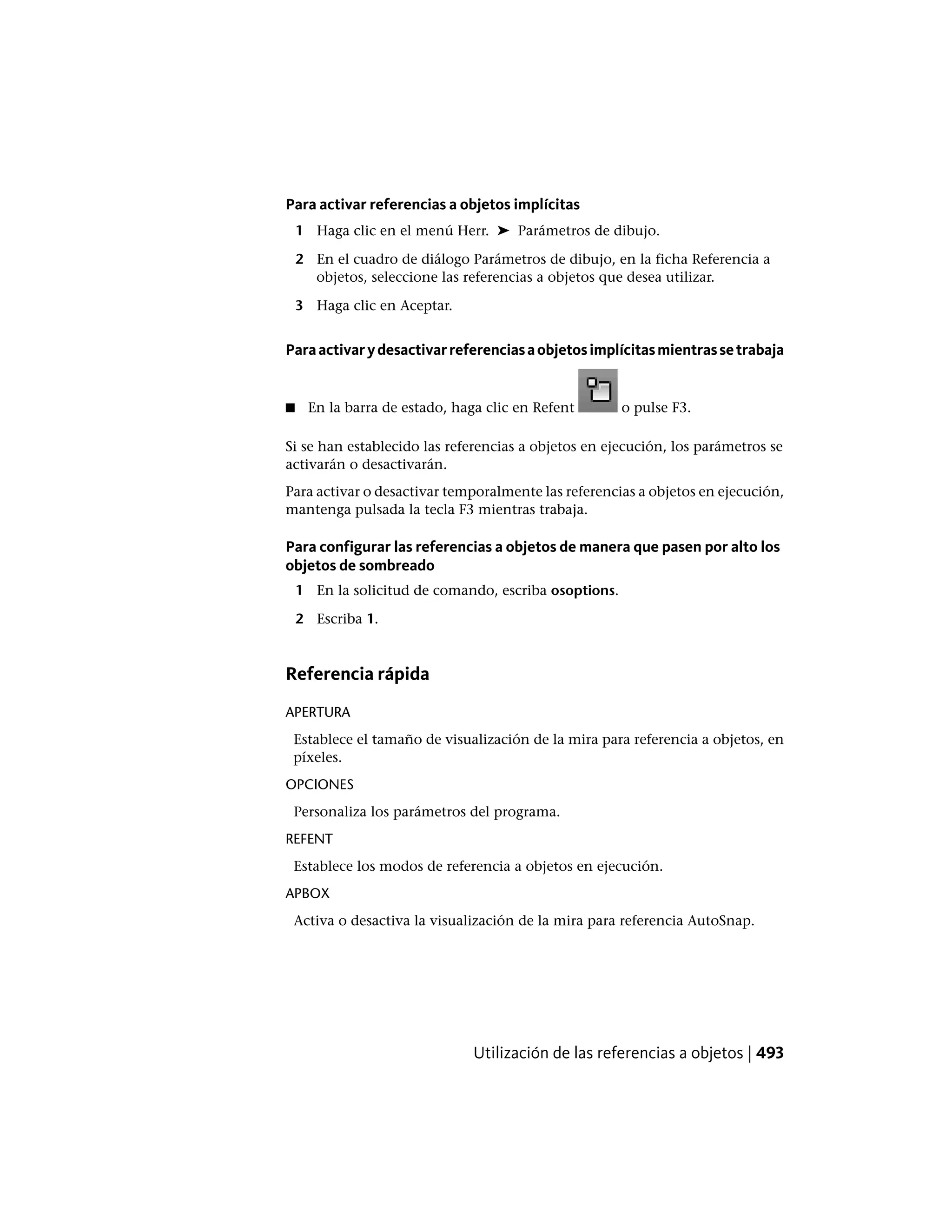 Para activar referencias a objetos implícitas
1 Haga clic en el menú Herr. ➤ Parámetros de dibujo.
2 En el cuadro de diálogo Parámetros de dibujo, en la ficha Referencia a
objetos, seleccione las referencias a objetos que desea utilizar.
3 Haga clic en Aceptar.
Paraactivarydesactivarreferenciasaobjetosimplícitasmientrassetrabaja
■ En la barra de estado, haga clic en Refent o pulse F3.
Si se han establecido las referencias a objetos en ejecución, los parámetros se
activarán o desactivarán.
Para activar o desactivar temporalmente las referencias a objetos en ejecución,
mantenga pulsada la tecla F3 mientras trabaja.
Para configurar las referencias a objetos de manera que pasen por alto los
objetos de sombreado
1 En la solicitud de comando, escriba osoptions.
2 Escriba 1.
Referencia rápida
APERTURA
Establece el tamaño de visualización de la mira para referencia a objetos, en
píxeles.
OPCIONES
Personaliza los parámetros del programa.
REFENT
Establece los modos de referencia a objetos en ejecución.
APBOX
Activa o desactiva la visualización de la mira para referencia AutoSnap.
Utilización de las referencias a objetos | 493
 