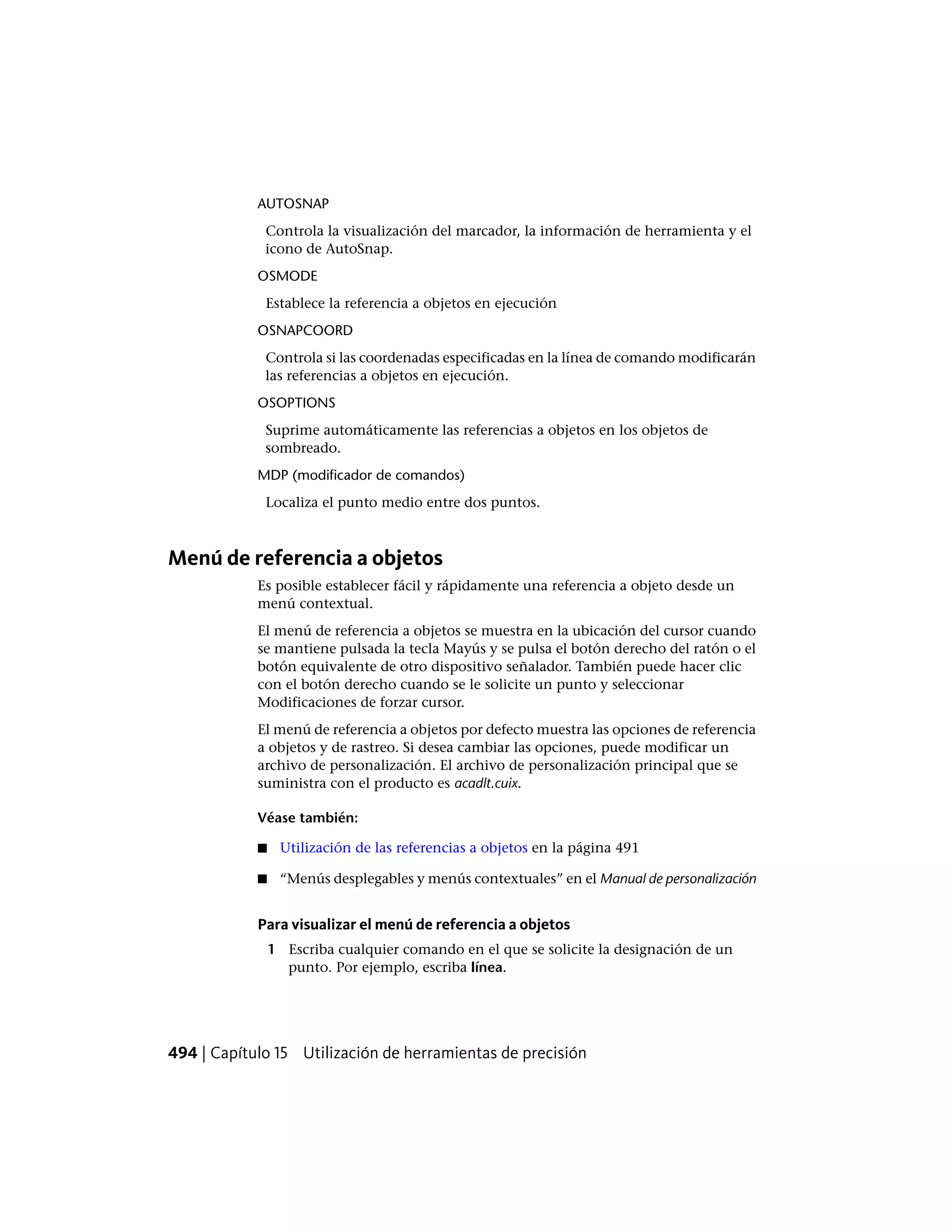 AUTOSNAP
Controla la visualización del marcador, la información de herramienta y el
icono de AutoSnap.
OSMODE
Establece la referencia a objetos en ejecución
OSNAPCOORD
Controla si las coordenadas especificadas en la línea de comando modificarán
las referencias a objetos en ejecución.
OSOPTIONS
Suprime automáticamente las referencias a objetos en los objetos de
sombreado.
MDP (modificador de comandos)
Localiza el punto medio entre dos puntos.
Menú de referencia a objetos
Es posible establecer fácil y rápidamente una referencia a objeto desde un
menú contextual.
El menú de referencia a objetos se muestra en la ubicación del cursor cuando
se mantiene pulsada la tecla Mayús y se pulsa el botón derecho del ratón o el
botón equivalente de otro dispositivo señalador. También puede hacer clic
con el botón derecho cuando se le solicite un punto y seleccionar
Modificaciones de forzar cursor.
El menú de referencia a objetos por defecto muestra las opciones de referencia
a objetos y de rastreo. Si desea cambiar las opciones, puede modificar un
archivo de personalización. El archivo de personalización principal que se
suministra con el producto es acadlt.cuix.
Véase también:
■ Utilización de las referencias a objetos en la página 491
■ “Menús desplegables y menús contextuales” en el Manual de personalización
Para visualizar el menú de referencia a objetos
1 Escriba cualquier comando en el que se solicite la designación de un
punto. Por ejemplo, escriba línea.
494 | Capítulo 15 Utilización de herramientas de precisión
 