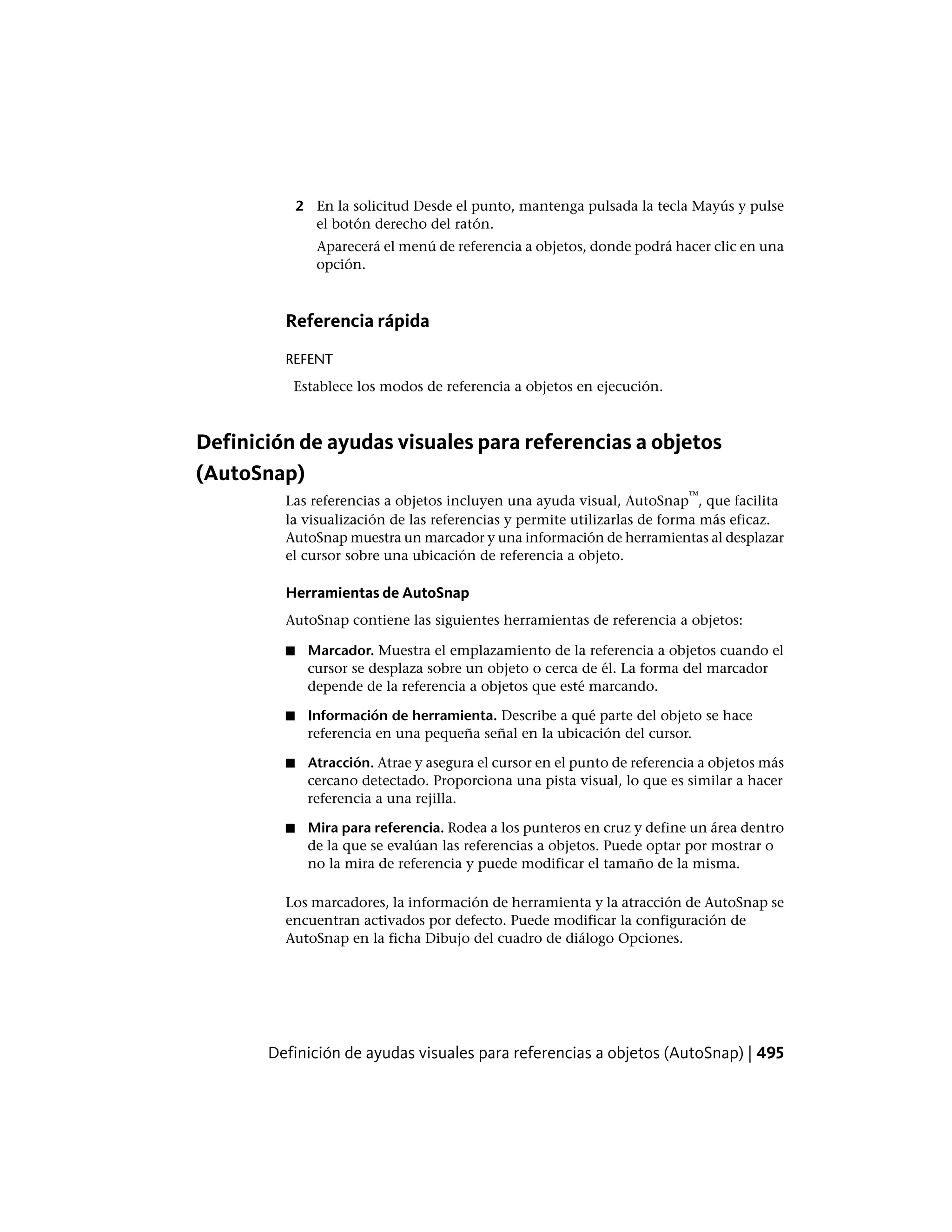 2 En la solicitud Desde el punto, mantenga pulsada la tecla Mayús y pulse
el botón derecho del ratón.
Aparecerá el menú de referencia a objetos, donde podrá hacer clic en una
opción.
Referencia rápida
REFENT
Establece los modos de referencia a objetos en ejecución.
Definición de ayudas visuales para referencias a objetos
(AutoSnap)
Las referencias a objetos incluyen una ayuda visual, AutoSnap
™
, que facilita
la visualización de las referencias y permite utilizarlas de forma más eficaz.
AutoSnap muestra un marcador y una información de herramientas al desplazar
el cursor sobre una ubicación de referencia a objeto.
Herramientas de AutoSnap
AutoSnap contiene las siguientes herramientas de referencia a objetos:
■ Marcador. Muestra el emplazamiento de la referencia a objetos cuando el
cursor se desplaza sobre un objeto o cerca de él. La forma del marcador
depende de la referencia a objetos que esté marcando.
■ Información de herramienta. Describe a qué parte del objeto se hace
referencia en una pequeña señal en la ubicación del cursor.
■ Atracción. Atrae y asegura el cursor en el punto de referencia a objetos más
cercano detectado. Proporciona una pista visual, lo que es similar a hacer
referencia a una rejilla.
■ Mira para referencia. Rodea a los punteros en cruz y define un área dentro
de la que se evalúan las referencias a objetos. Puede optar por mostrar o
no la mira de referencia y puede modificar el tamaño de la misma.
Los marcadores, la información de herramienta y la atracción de AutoSnap se
encuentran activados por defecto. Puede modificar la configuración de
AutoSnap en la ficha Dibujo del cuadro de diálogo Opciones.
Definición de ayudas visuales para referencias a objetos (AutoSnap) | 495
 