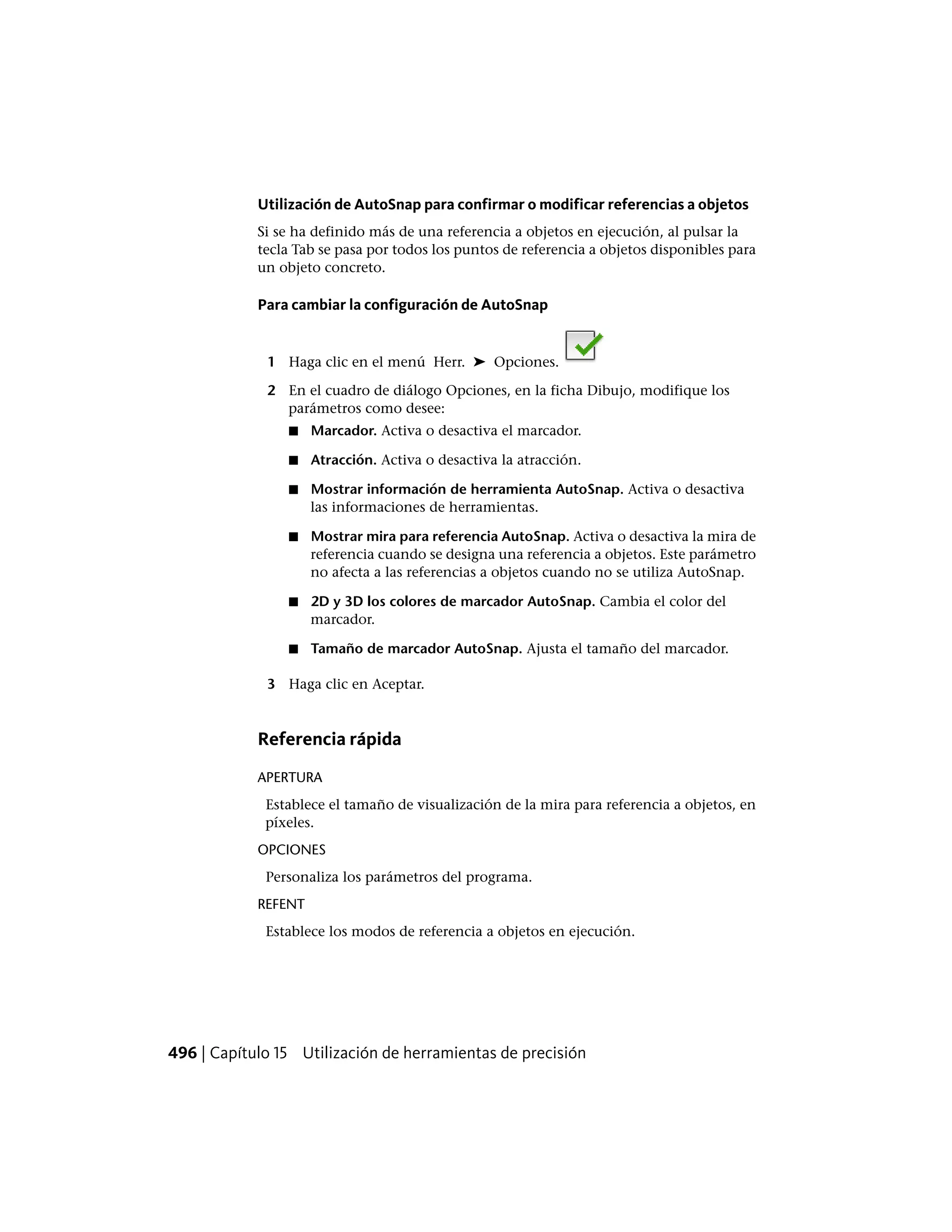 Utilización de AutoSnap para confirmar o modificar referencias a objetos
Si se ha definido más de una referencia a objetos en ejecución, al pulsar la
tecla Tab se pasa por todos los puntos de referencia a objetos disponibles para
un objeto concreto.
Para cambiar la configuración de AutoSnap
1 Haga clic en el menú Herr. ➤ Opciones.
2 En el cuadro de diálogo Opciones, en la ficha Dibujo, modifique los
parámetros como desee:
■ Marcador. Activa o desactiva el marcador.
■ Atracción. Activa o desactiva la atracción.
■ Mostrar información de herramienta AutoSnap. Activa o desactiva
las informaciones de herramientas.
■ Mostrar mira para referencia AutoSnap. Activa o desactiva la mira de
referencia cuando se designa una referencia a objetos. Este parámetro
no afecta a las referencias a objetos cuando no se utiliza AutoSnap.
■ 2D y 3D los colores de marcador AutoSnap. Cambia el color del
marcador.
■ Tamaño de marcador AutoSnap. Ajusta el tamaño del marcador.
3 Haga clic en Aceptar.
Referencia rápida
APERTURA
Establece el tamaño de visualización de la mira para referencia a objetos, en
píxeles.
OPCIONES
Personaliza los parámetros del programa.
REFENT
Establece los modos de referencia a objetos en ejecución.
496 | Capítulo 15 Utilización de herramientas de precisión
 