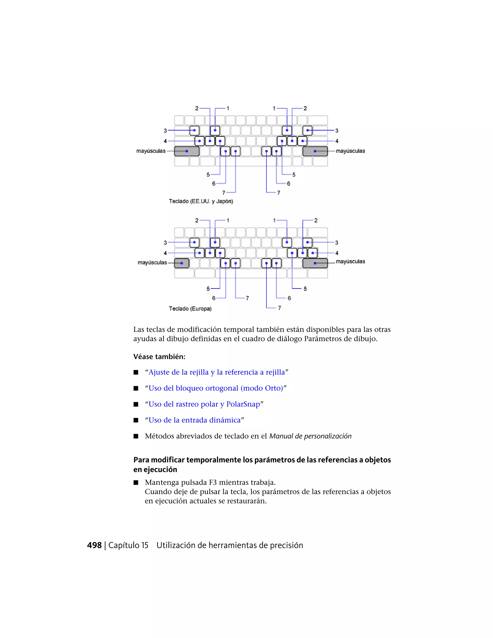 Las teclas de modificación temporal también están disponibles para las otras
ayudas al dibujo definidas en el cuadro de diálogo Parámetros de dibujo.
Véase también:
■ “Ajuste de la rejilla y la referencia a rejilla”
■ “Uso del bloqueo ortogonal (modo Orto)”
■ “Uso del rastreo polar y PolarSnap”
■ “Uso de la entrada dinámica”
■ Métodos abreviados de teclado en el Manual de personalización
Para modificar temporalmente los parámetros de las referencias a objetos
en ejecución
■ Mantenga pulsada F3 mientras trabaja.
Cuando deje de pulsar la tecla, los parámetros de las referencias a objetos
en ejecución actuales se restaurarán.
498 | Capítulo 15 Utilización de herramientas de precisión
 