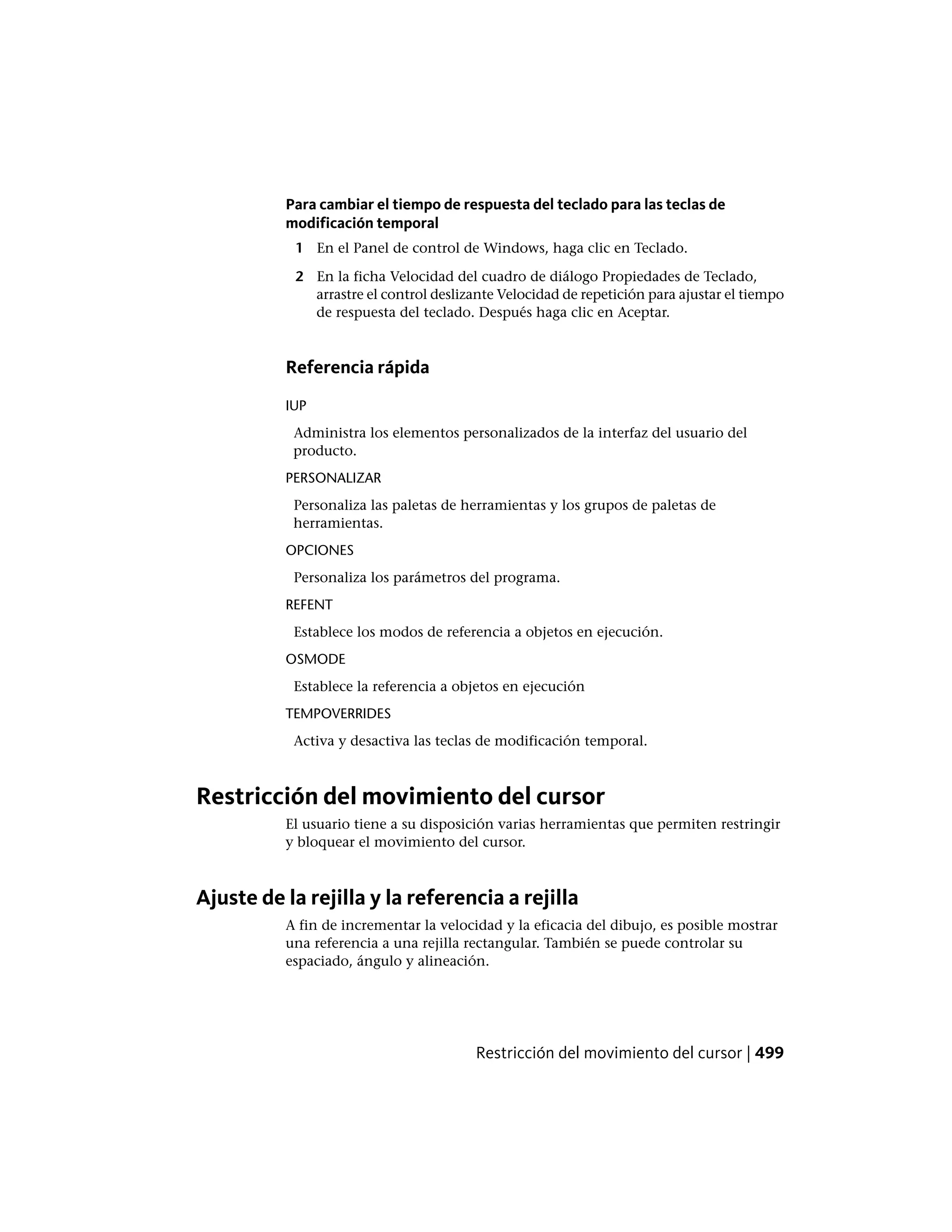 Para cambiar el tiempo de respuesta del teclado para las teclas de
modificación temporal
1 En el Panel de control de Windows, haga clic en Teclado.
2 En la ficha Velocidad del cuadro de diálogo Propiedades de Teclado,
arrastre el control deslizante Velocidad de repetición para ajustar el tiempo
de respuesta del teclado. Después haga clic en Aceptar.
Referencia rápida
IUP
Administra los elementos personalizados de la interfaz del usuario del
producto.
PERSONALIZAR
Personaliza las paletas de herramientas y los grupos de paletas de
herramientas.
OPCIONES
Personaliza los parámetros del programa.
REFENT
Establece los modos de referencia a objetos en ejecución.
OSMODE
Establece la referencia a objetos en ejecución
TEMPOVERRIDES
Activa y desactiva las teclas de modificación temporal.
Restricción del movimiento del cursor
El usuario tiene a su disposición varias herramientas que permiten restringir
y bloquear el movimiento del cursor.
Ajuste de la rejilla y la referencia a rejilla
A fin de incrementar la velocidad y la eficacia del dibujo, es posible mostrar
una referencia a una rejilla rectangular. También se puede controlar su
espaciado, ángulo y alineación.
Restricción del movimiento del cursor | 499
 