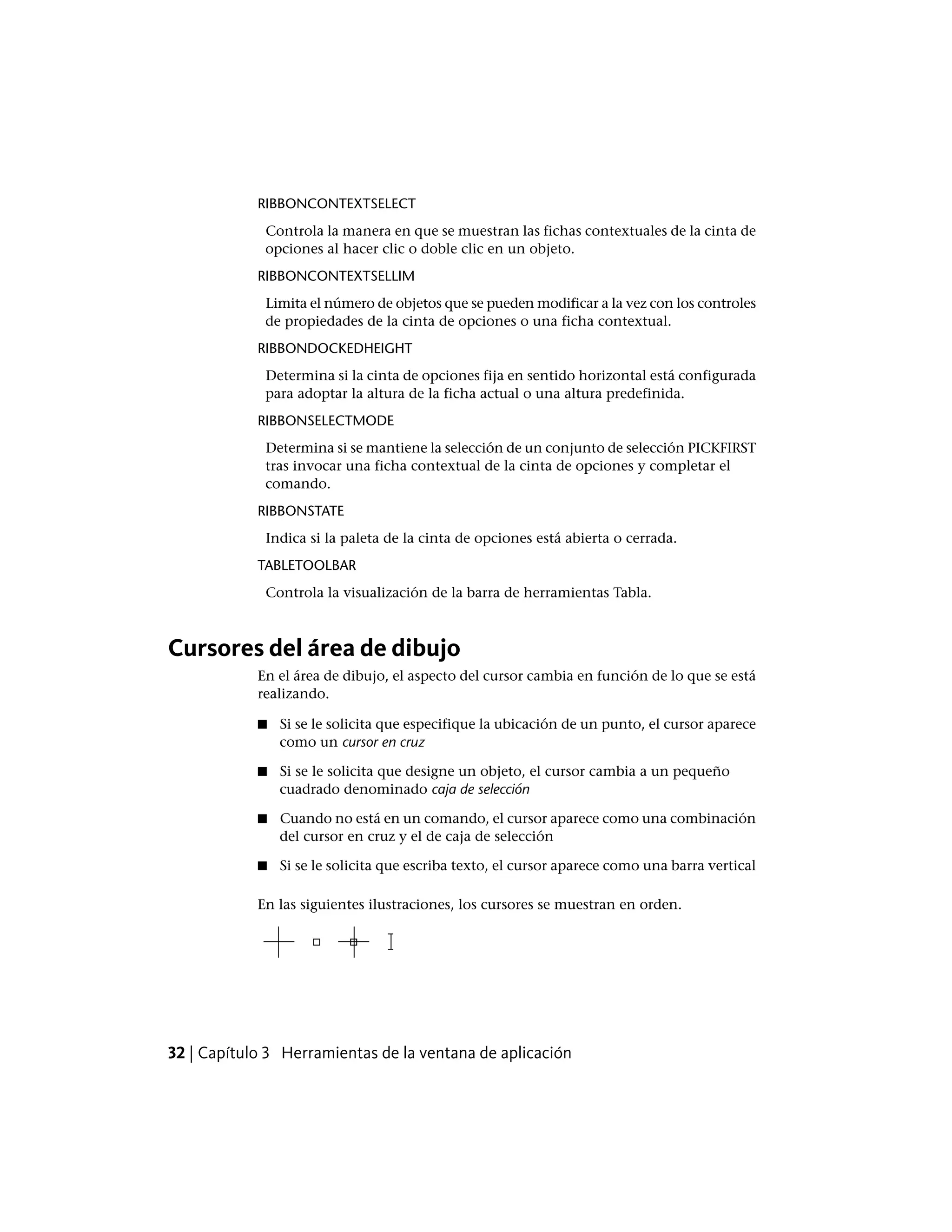 RIBBONCONTEXTSELECT
Controla la manera en que se muestran las fichas contextuales de la cinta de
opciones al hacer clic o doble clic en un objeto.
RIBBONCONTEXTSELLIM
Limita el número de objetos que se pueden modificar a la vez con los controles
de propiedades de la cinta de opciones o una ficha contextual.
RIBBONDOCKEDHEIGHT
Determina si la cinta de opciones fija en sentido horizontal está configurada
para adoptar la altura de la ficha actual o una altura predefinida.
RIBBONSELECTMODE
Determina si se mantiene la selección de un conjunto de selección PICKFIRST
tras invocar una ficha contextual de la cinta de opciones y completar el
comando.
RIBBONSTATE
Indica si la paleta de la cinta de opciones está abierta o cerrada.
TABLETOOLBAR
Controla la visualización de la barra de herramientas Tabla.
Cursores del área de dibujo
En el área de dibujo, el aspecto del cursor cambia en función de lo que se está
realizando.
■ Si se le solicita que especifique la ubicación de un punto, el cursor aparece
como un cursor en cruz
■ Si se le solicita que designe un objeto, el cursor cambia a un pequeño
cuadrado denominado caja de selección
■ Cuando no está en un comando, el cursor aparece como una combinación
del cursor en cruz y el de caja de selección
■ Si se le solicita que escriba texto, el cursor aparece como una barra vertical
En las siguientes ilustraciones, los cursores se muestran en orden.
32 | Capítulo 3 Herramientas de la ventana de aplicación
 
