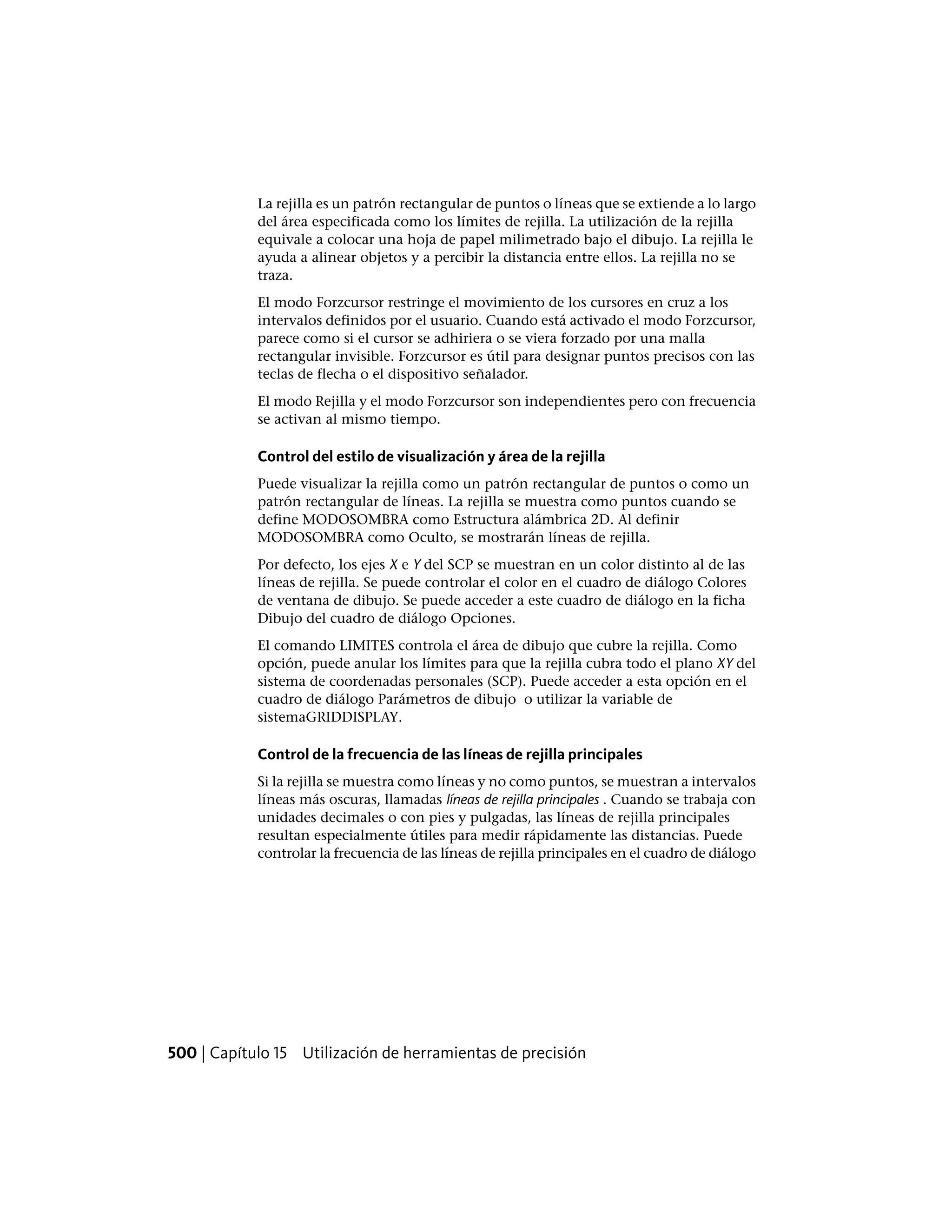 La rejilla es un patrón rectangular de puntos o líneas que se extiende a lo largo
del área especificada como los límites de rejilla. La utilización de la rejilla
equivale a colocar una hoja de papel milimetrado bajo el dibujo. La rejilla le
ayuda a alinear objetos y a percibir la distancia entre ellos. La rejilla no se
traza.
El modo Forzcursor restringe el movimiento de los cursores en cruz a los
intervalos definidos por el usuario. Cuando está activado el modo Forzcursor,
parece como si el cursor se adhiriera o se viera forzado por una malla
rectangular invisible. Forzcursor es útil para designar puntos precisos con las
teclas de flecha o el dispositivo señalador.
El modo Rejilla y el modo Forzcursor son independientes pero con frecuencia
se activan al mismo tiempo.
Control del estilo de visualización y área de la rejilla
Puede visualizar la rejilla como un patrón rectangular de puntos o como un
patrón rectangular de líneas. La rejilla se muestra como puntos cuando se
define MODOSOMBRA como Estructura alámbrica 2D. Al definir
MODOSOMBRA como Oculto, se mostrarán líneas de rejilla.
Por defecto, los ejes X e Y del SCP se muestran en un color distinto al de las
líneas de rejilla. Se puede controlar el color en el cuadro de diálogo Colores
de ventana de dibujo. Se puede acceder a este cuadro de diálogo en la ficha
Dibujo del cuadro de diálogo Opciones.
El comando LIMITES controla el área de dibujo que cubre la rejilla. Como
opción, puede anular los límites para que la rejilla cubra todo el plano XY del
sistema de coordenadas personales (SCP). Puede acceder a esta opción en el
cuadro de diálogo Parámetros de dibujo o utilizar la variable de
sistemaGRIDDISPLAY.
Control de la frecuencia de las líneas de rejilla principales
Si la rejilla se muestra como líneas y no como puntos, se muestran a intervalos
líneas más oscuras, llamadas líneas de rejilla principales . Cuando se trabaja con
unidades decimales o con pies y pulgadas, las líneas de rejilla principales
resultan especialmente útiles para medir rápidamente las distancias. Puede
controlar la frecuencia de las líneas de rejilla principales en el cuadro de diálogo
500 | Capítulo 15 Utilización de herramientas de precisión
 