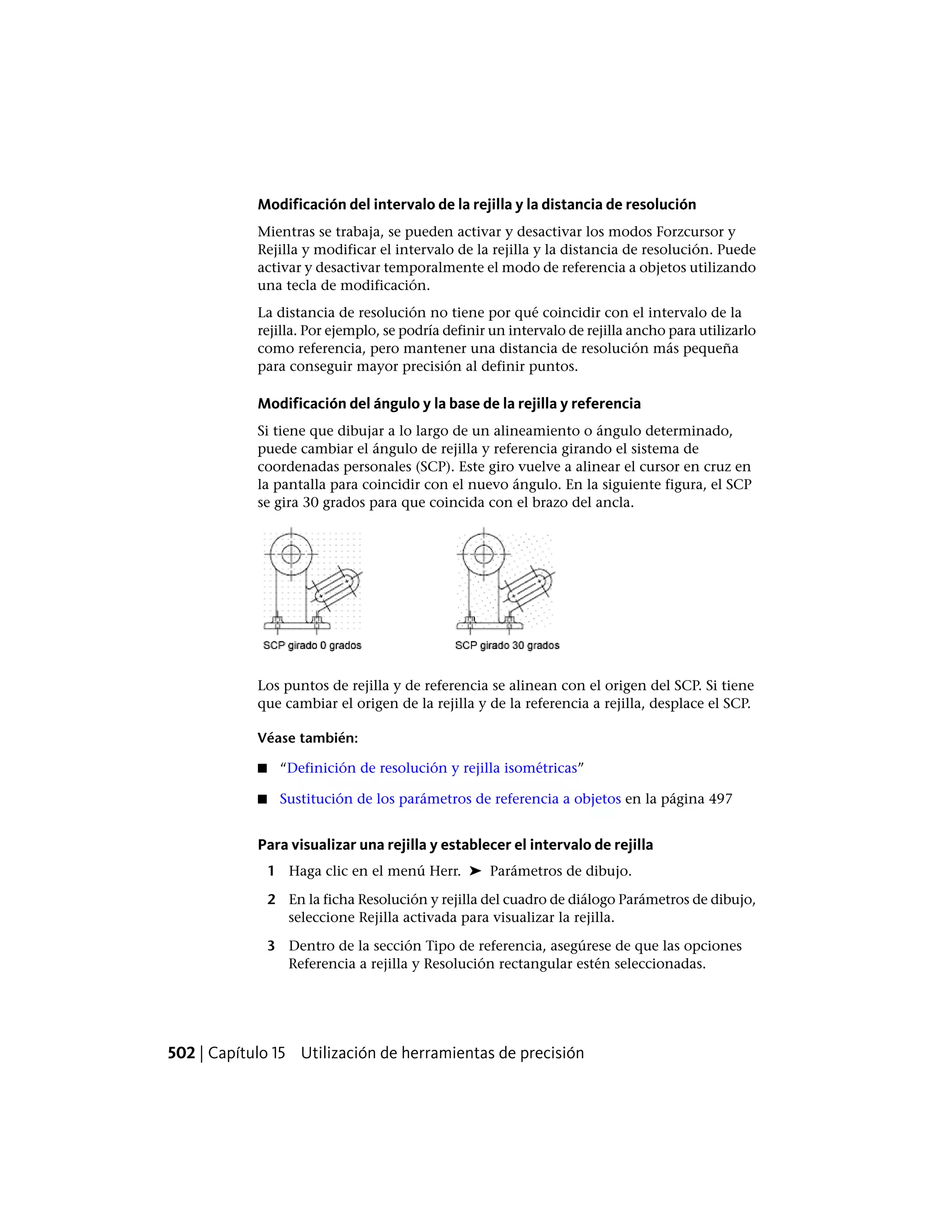 Modificación del intervalo de la rejilla y la distancia de resolución
Mientras se trabaja, se pueden activar y desactivar los modos Forzcursor y
Rejilla y modificar el intervalo de la rejilla y la distancia de resolución. Puede
activar y desactivar temporalmente el modo de referencia a objetos utilizando
una tecla de modificación.
La distancia de resolución no tiene por qué coincidir con el intervalo de la
rejilla. Por ejemplo, se podría definir un intervalo de rejilla ancho para utilizarlo
como referencia, pero mantener una distancia de resolución más pequeña
para conseguir mayor precisión al definir puntos.
Modificación del ángulo y la base de la rejilla y referencia
Si tiene que dibujar a lo largo de un alineamiento o ángulo determinado,
puede cambiar el ángulo de rejilla y referencia girando el sistema de
coordenadas personales (SCP). Este giro vuelve a alinear el cursor en cruz en
la pantalla para coincidir con el nuevo ángulo. En la siguiente figura, el SCP
se gira 30 grados para que coincida con el brazo del ancla.
Los puntos de rejilla y de referencia se alinean con el origen del SCP. Si tiene
que cambiar el origen de la rejilla y de la referencia a rejilla, desplace el SCP.
Véase también:
■ “Definición de resolución y rejilla isométricas”
■ Sustitución de los parámetros de referencia a objetos en la página 497
Para visualizar una rejilla y establecer el intervalo de rejilla
1 Haga clic en el menú Herr. ➤ Parámetros de dibujo.
2 En la ficha Resolución y rejilla del cuadro de diálogo Parámetros de dibujo,
seleccione Rejilla activada para visualizar la rejilla.
3 Dentro de la sección Tipo de referencia, asegúrese de que las opciones
Referencia a rejilla y Resolución rectangular estén seleccionadas.
502 | Capítulo 15 Utilización de herramientas de precisión
 