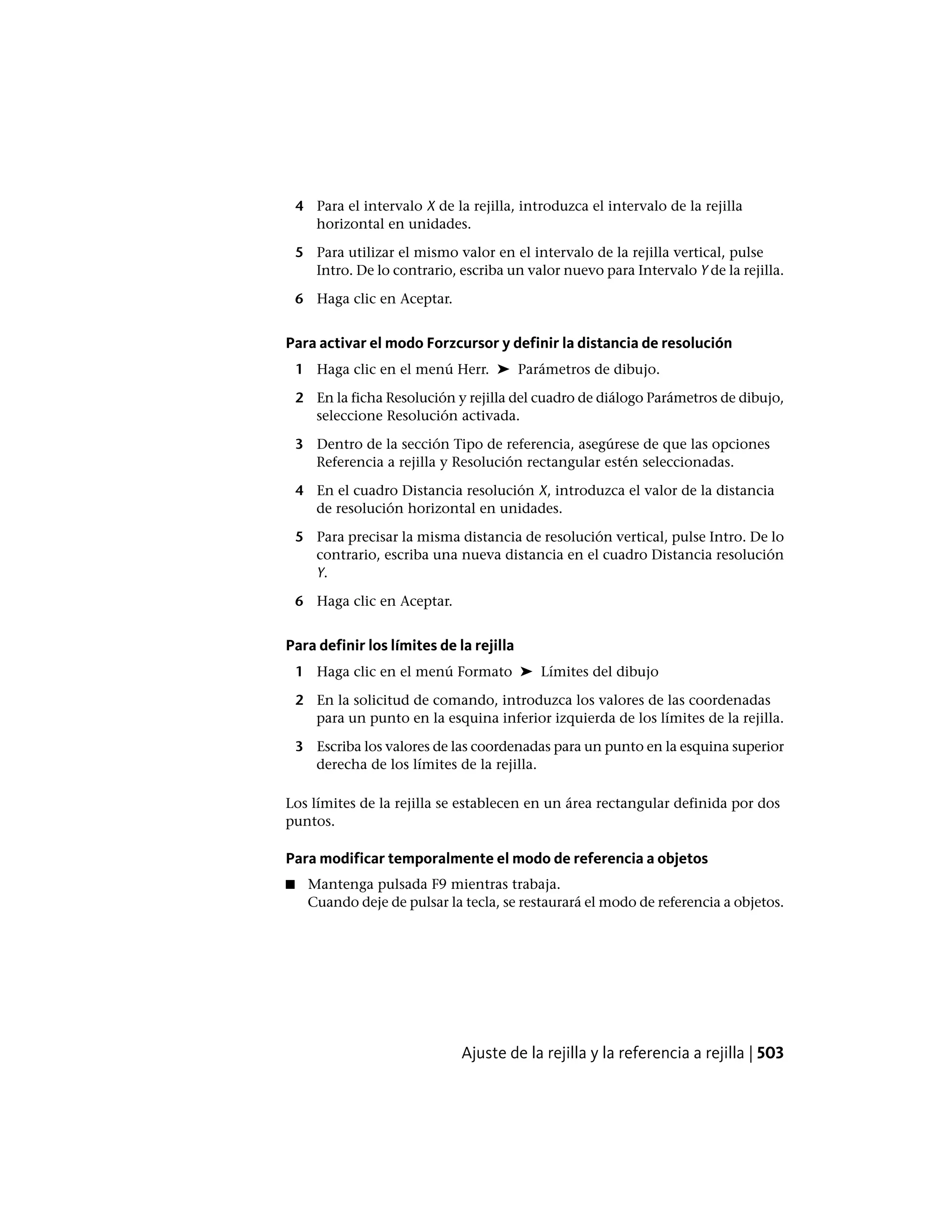 4 Para el intervalo X de la rejilla, introduzca el intervalo de la rejilla
horizontal en unidades.
5 Para utilizar el mismo valor en el intervalo de la rejilla vertical, pulse
Intro. De lo contrario, escriba un valor nuevo para Intervalo Y de la rejilla.
6 Haga clic en Aceptar.
Para activar el modo Forzcursor y definir la distancia de resolución
1 Haga clic en el menú Herr. ➤ Parámetros de dibujo.
2 En la ficha Resolución y rejilla del cuadro de diálogo Parámetros de dibujo,
seleccione Resolución activada.
3 Dentro de la sección Tipo de referencia, asegúrese de que las opciones
Referencia a rejilla y Resolución rectangular estén seleccionadas.
4 En el cuadro Distancia resolución X, introduzca el valor de la distancia
de resolución horizontal en unidades.
5 Para precisar la misma distancia de resolución vertical, pulse Intro. De lo
contrario, escriba una nueva distancia en el cuadro Distancia resolución
Y.
6 Haga clic en Aceptar.
Para definir los límites de la rejilla
1 Haga clic en el menú Formato ➤ Límites del dibujo
2 En la solicitud de comando, introduzca los valores de las coordenadas
para un punto en la esquina inferior izquierda de los límites de la rejilla.
3 Escriba los valores de las coordenadas para un punto en la esquina superior
derecha de los límites de la rejilla.
Los límites de la rejilla se establecen en un área rectangular definida por dos
puntos.
Para modificar temporalmente el modo de referencia a objetos
■ Mantenga pulsada F9 mientras trabaja.
Cuando deje de pulsar la tecla, se restaurará el modo de referencia a objetos.
Ajuste de la rejilla y la referencia a rejilla | 503
 