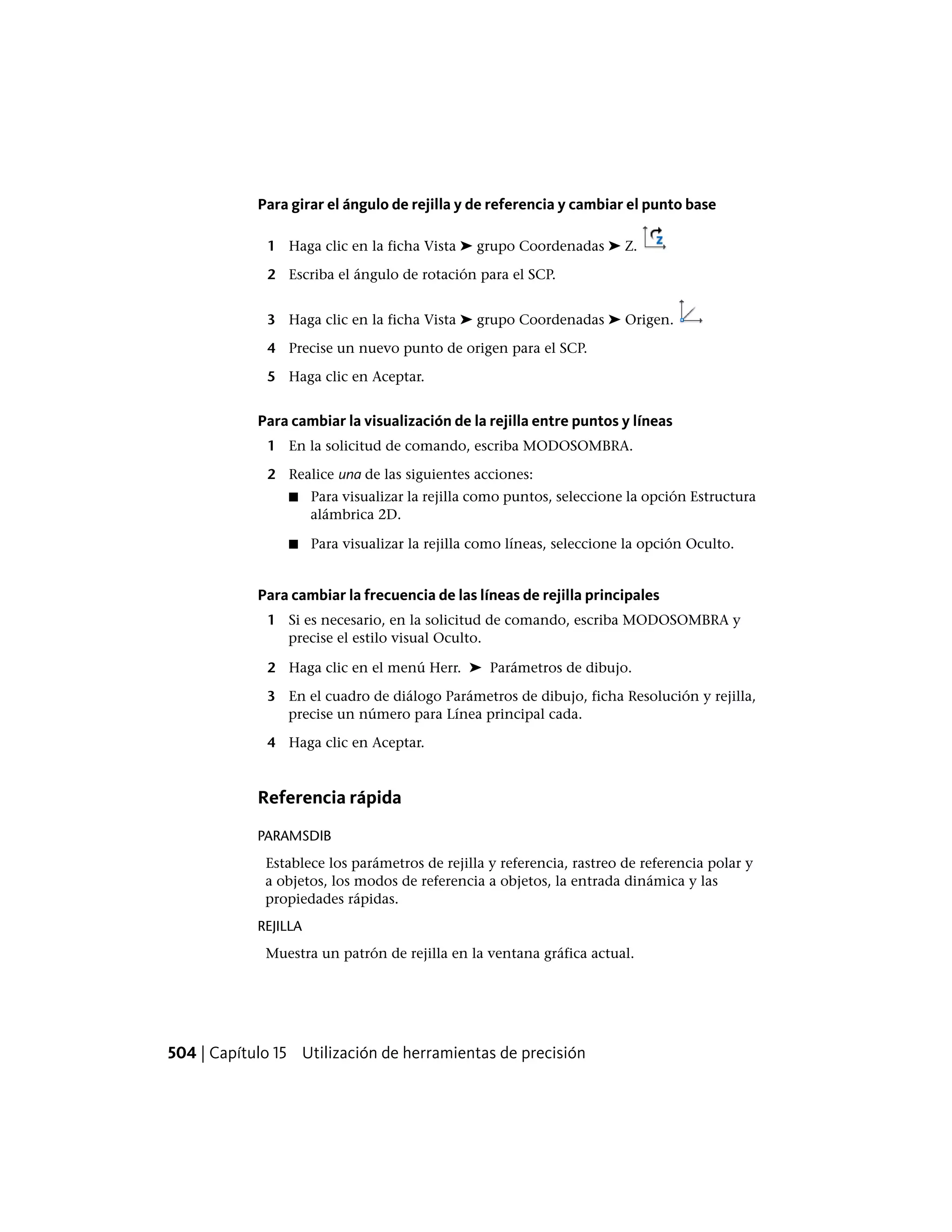 Para girar el ángulo de rejilla y de referencia y cambiar el punto base
1 Haga clic en la ficha Vista ➤ grupo Coordenadas ➤ Z.
2 Escriba el ángulo de rotación para el SCP.
3 Haga clic en la ficha Vista ➤ grupo Coordenadas ➤ Origen.
4 Precise un nuevo punto de origen para el SCP.
5 Haga clic en Aceptar.
Para cambiar la visualización de la rejilla entre puntos y líneas
1 En la solicitud de comando, escriba MODOSOMBRA.
2 Realice una de las siguientes acciones:
■ Para visualizar la rejilla como puntos, seleccione la opción Estructura
alámbrica 2D.
■ Para visualizar la rejilla como líneas, seleccione la opción Oculto.
Para cambiar la frecuencia de las líneas de rejilla principales
1 Si es necesario, en la solicitud de comando, escriba MODOSOMBRA y
precise el estilo visual Oculto.
2 Haga clic en el menú Herr. ➤ Parámetros de dibujo.
3 En el cuadro de diálogo Parámetros de dibujo, ficha Resolución y rejilla,
precise un número para Línea principal cada.
4 Haga clic en Aceptar.
Referencia rápida
PARAMSDIB
Establece los parámetros de rejilla y referencia, rastreo de referencia polar y
a objetos, los modos de referencia a objetos, la entrada dinámica y las
propiedades rápidas.
REJILLA
Muestra un patrón de rejilla en la ventana gráfica actual.
504 | Capítulo 15 Utilización de herramientas de precisión
 