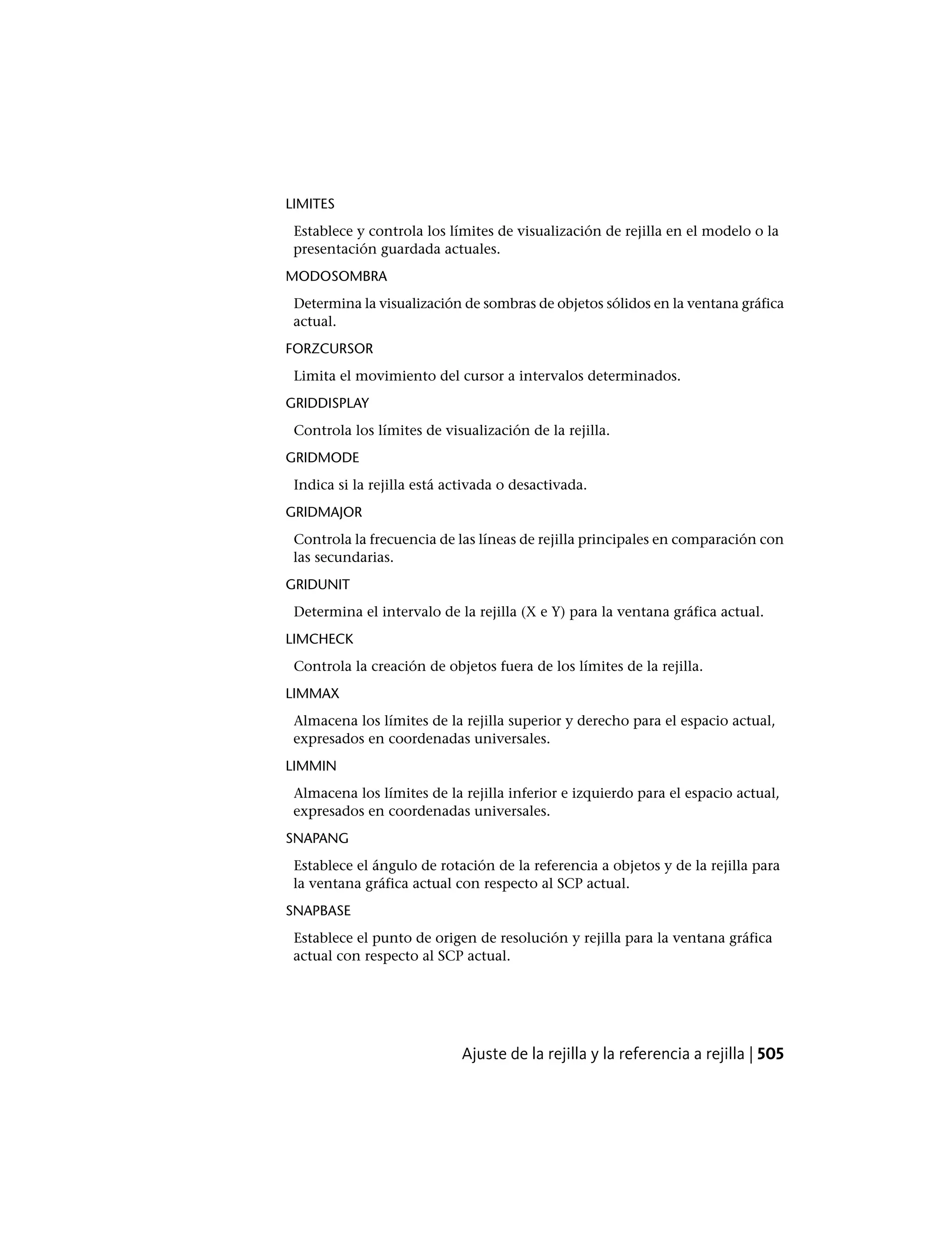 LIMITES
Establece y controla los límites de visualización de rejilla en el modelo o la
presentación guardada actuales.
MODOSOMBRA
Determina la visualización de sombras de objetos sólidos en la ventana gráfica
actual.
FORZCURSOR
Limita el movimiento del cursor a intervalos determinados.
GRIDDISPLAY
Controla los límites de visualización de la rejilla.
GRIDMODE
Indica si la rejilla está activada o desactivada.
GRIDMAJOR
Controla la frecuencia de las líneas de rejilla principales en comparación con
las secundarias.
GRIDUNIT
Determina el intervalo de la rejilla (X e Y) para la ventana gráfica actual.
LIMCHECK
Controla la creación de objetos fuera de los límites de la rejilla.
LIMMAX
Almacena los límites de la rejilla superior y derecho para el espacio actual,
expresados en coordenadas universales.
LIMMIN
Almacena los límites de la rejilla inferior e izquierdo para el espacio actual,
expresados en coordenadas universales.
SNAPANG
Establece el ángulo de rotación de la referencia a objetos y de la rejilla para
la ventana gráfica actual con respecto al SCP actual.
SNAPBASE
Establece el punto de origen de resolución y rejilla para la ventana gráfica
actual con respecto al SCP actual.
Ajuste de la rejilla y la referencia a rejilla | 505
 