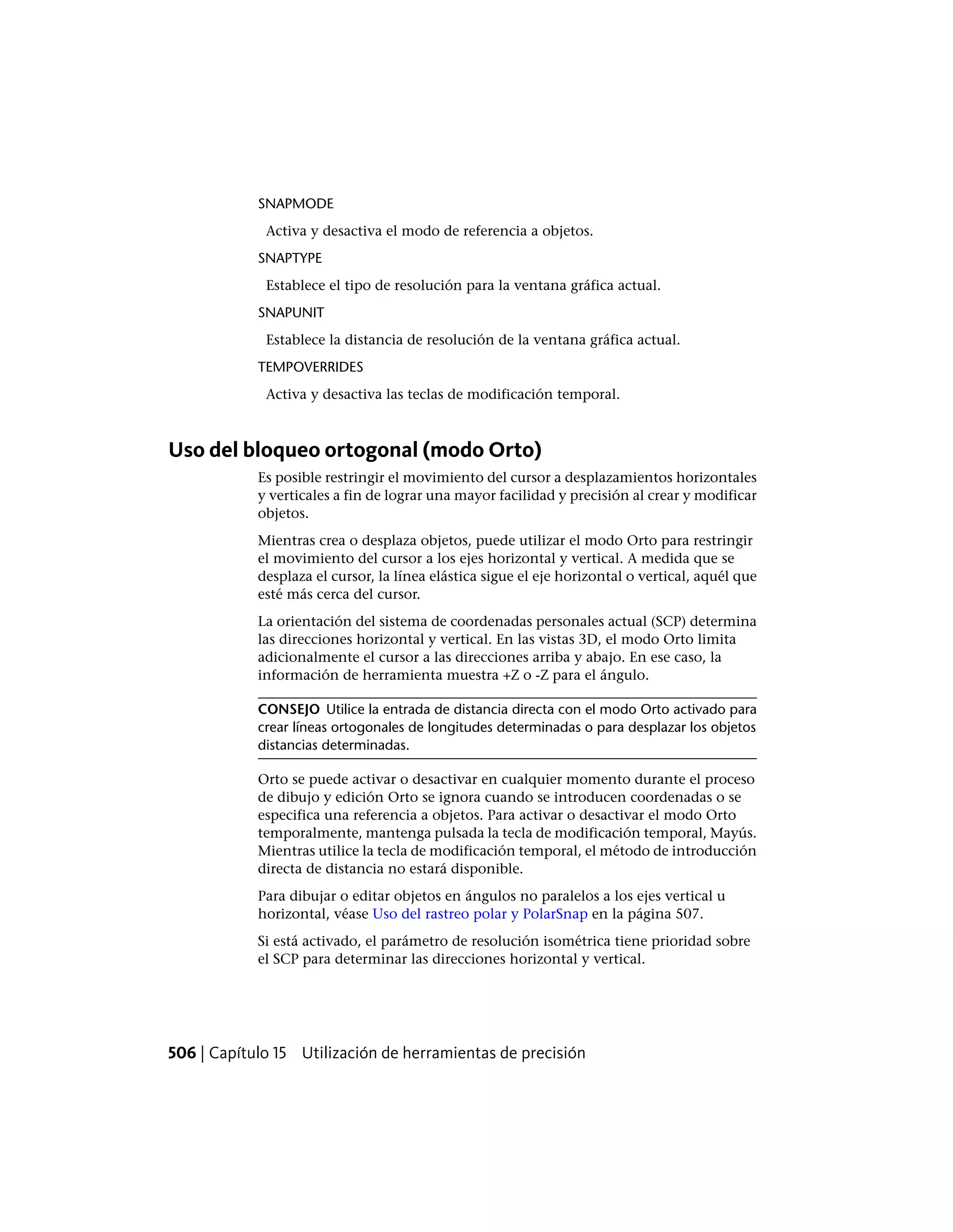 SNAPMODE
Activa y desactiva el modo de referencia a objetos.
SNAPTYPE
Establece el tipo de resolución para la ventana gráfica actual.
SNAPUNIT
Establece la distancia de resolución de la ventana gráfica actual.
TEMPOVERRIDES
Activa y desactiva las teclas de modificación temporal.
Uso del bloqueo ortogonal (modo Orto)
Es posible restringir el movimiento del cursor a desplazamientos horizontales
y verticales a fin de lograr una mayor facilidad y precisión al crear y modificar
objetos.
Mientras crea o desplaza objetos, puede utilizar el modo Orto para restringir
el movimiento del cursor a los ejes horizontal y vertical. A medida que se
desplaza el cursor, la línea elástica sigue el eje horizontal o vertical, aquél que
esté más cerca del cursor.
La orientación del sistema de coordenadas personales actual (SCP) determina
las direcciones horizontal y vertical. En las vistas 3D, el modo Orto limita
adicionalmente el cursor a las direcciones arriba y abajo. En ese caso, la
información de herramienta muestra +Z o -Z para el ángulo.
CONSEJO Utilice la entrada de distancia directa con el modo Orto activado para
crear líneas ortogonales de longitudes determinadas o para desplazar los objetos
distancias determinadas.
Orto se puede activar o desactivar en cualquier momento durante el proceso
de dibujo y edición Orto se ignora cuando se introducen coordenadas o se
especifica una referencia a objetos. Para activar o desactivar el modo Orto
temporalmente, mantenga pulsada la tecla de modificación temporal, Mayús.
Mientras utilice la tecla de modificación temporal, el método de introducción
directa de distancia no estará disponible.
Para dibujar o editar objetos en ángulos no paralelos a los ejes vertical u
horizontal, véase Uso del rastreo polar y PolarSnap en la página 507.
Si está activado, el parámetro de resolución isométrica tiene prioridad sobre
el SCP para determinar las direcciones horizontal y vertical.
506 | Capítulo 15 Utilización de herramientas de precisión
 