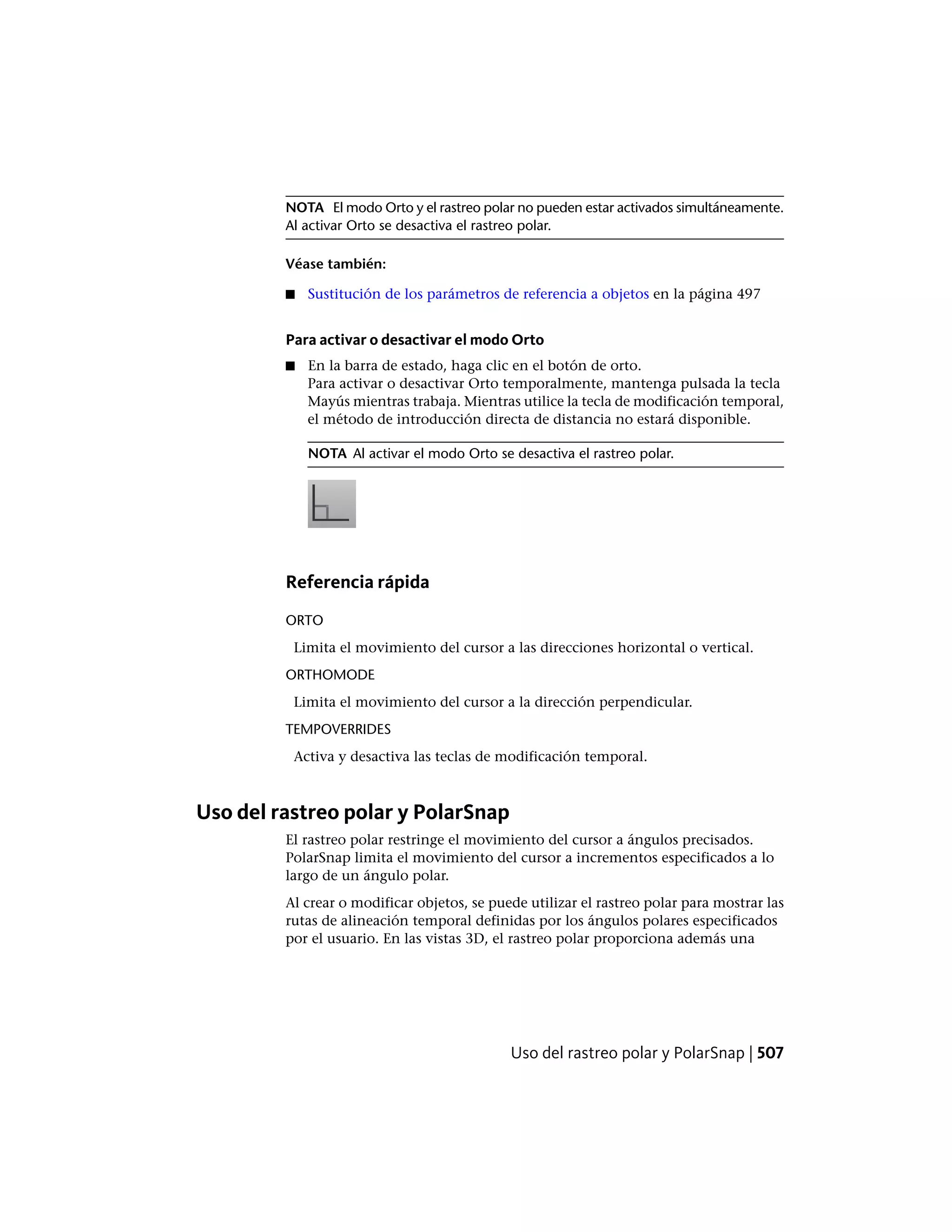NOTA El modo Orto y el rastreo polar no pueden estar activados simultáneamente.
Al activar Orto se desactiva el rastreo polar.
Véase también:
■ Sustitución de los parámetros de referencia a objetos en la página 497
Para activar o desactivar el modo Orto
■ En la barra de estado, haga clic en el botón de orto.
Para activar o desactivar Orto temporalmente, mantenga pulsada la tecla
Mayús mientras trabaja. Mientras utilice la tecla de modificación temporal,
el método de introducción directa de distancia no estará disponible.
NOTA Al activar el modo Orto se desactiva el rastreo polar.
Referencia rápida
ORTO
Limita el movimiento del cursor a las direcciones horizontal o vertical.
ORTHOMODE
Limita el movimiento del cursor a la dirección perpendicular.
TEMPOVERRIDES
Activa y desactiva las teclas de modificación temporal.
Uso del rastreo polar y PolarSnap
El rastreo polar restringe el movimiento del cursor a ángulos precisados.
PolarSnap limita el movimiento del cursor a incrementos especificados a lo
largo de un ángulo polar.
Al crear o modificar objetos, se puede utilizar el rastreo polar para mostrar las
rutas de alineación temporal definidas por los ángulos polares especificados
por el usuario. En las vistas 3D, el rastreo polar proporciona además una
Uso del rastreo polar y PolarSnap | 507
 