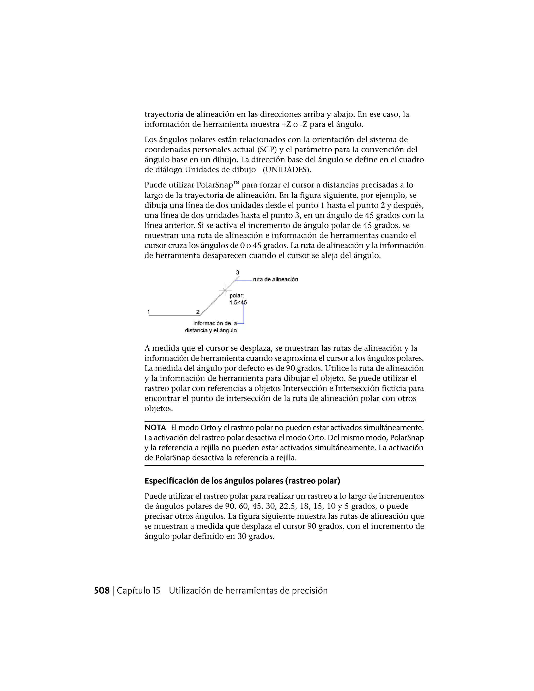 trayectoria de alineación en las direcciones arriba y abajo. En ese caso, la
información de herramienta muestra +Z o -Z para el ángulo.
Los ángulos polares están relacionados con la orientación del sistema de
coordenadas personales actual (SCP) y el parámetro para la convención del
ángulo base en un dibujo. La dirección base del ángulo se define en el cuadro
de diálogo Unidades de dibujo (UNIDADES).
Puede utilizar PolarSnap™ para forzar el cursor a distancias precisadas a lo
largo de la trayectoria de alineación. En la figura siguiente, por ejemplo, se
dibuja una línea de dos unidades desde el punto 1 hasta el punto 2 y después,
una línea de dos unidades hasta el punto 3, en un ángulo de 45 grados con la
línea anterior. Si se activa el incremento de ángulo polar de 45 grados, se
muestran una ruta de alineación e información de herramientas cuando el
cursor cruza los ángulos de 0 o 45 grados. La ruta de alineación y la información
de herramienta desaparecen cuando el cursor se aleja del ángulo.
A medida que el cursor se desplaza, se muestran las rutas de alineación y la
información de herramienta cuando se aproxima el cursor a los ángulos polares.
La medida del ángulo por defecto es de 90 grados. Utilice la ruta de alineación
y la información de herramienta para dibujar el objeto. Se puede utilizar el
rastreo polar con referencias a objetos Intersección e Intersección ficticia para
encontrar el punto de intersección de la ruta de alineación polar con otros
objetos.
NOTA El modo Orto y el rastreo polar no pueden estar activados simultáneamente.
La activación del rastreo polar desactiva el modo Orto. Del mismo modo, PolarSnap
y la referencia a rejilla no pueden estar activados simultáneamente. La activación
de PolarSnap desactiva la referencia a rejilla.
Especificación de los ángulos polares (rastreo polar)
Puede utilizar el rastreo polar para realizar un rastreo a lo largo de incrementos
de ángulos polares de 90, 60, 45, 30, 22.5, 18, 15, 10 y 5 grados, o puede
precisar otros ángulos. La figura siguiente muestra las rutas de alineación que
se muestran a medida que desplaza el cursor 90 grados, con el incremento de
ángulo polar definido en 30 grados.
508 | Capítulo 15 Utilización de herramientas de precisión
 