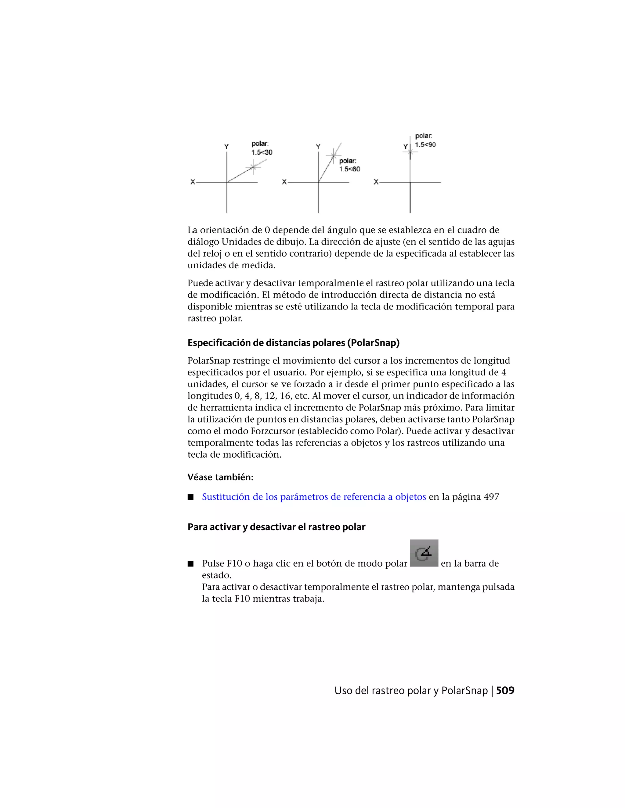 La orientación de 0 depende del ángulo que se establezca en el cuadro de
diálogo Unidades de dibujo. La dirección de ajuste (en el sentido de las agujas
del reloj o en el sentido contrario) depende de la especificada al establecer las
unidades de medida.
Puede activar y desactivar temporalmente el rastreo polar utilizando una tecla
de modificación. El método de introducción directa de distancia no está
disponible mientras se esté utilizando la tecla de modificación temporal para
rastreo polar.
Especificación de distancias polares (PolarSnap)
PolarSnap restringe el movimiento del cursor a los incrementos de longitud
especificados por el usuario. Por ejemplo, si se especifica una longitud de 4
unidades, el cursor se ve forzado a ir desde el primer punto especificado a las
longitudes 0, 4, 8, 12, 16, etc. Al mover el cursor, un indicador de información
de herramienta indica el incremento de PolarSnap más próximo. Para limitar
la utilización de puntos en distancias polares, deben activarse tanto PolarSnap
como el modo Forzcursor (establecido como Polar). Puede activar y desactivar
temporalmente todas las referencias a objetos y los rastreos utilizando una
tecla de modificación.
Véase también:
■ Sustitución de los parámetros de referencia a objetos en la página 497
Para activar y desactivar el rastreo polar
■ Pulse F10 o haga clic en el botón de modo polar en la barra de
estado.
Para activar o desactivar temporalmente el rastreo polar, mantenga pulsada
la tecla F10 mientras trabaja.
Uso del rastreo polar y PolarSnap | 509
 