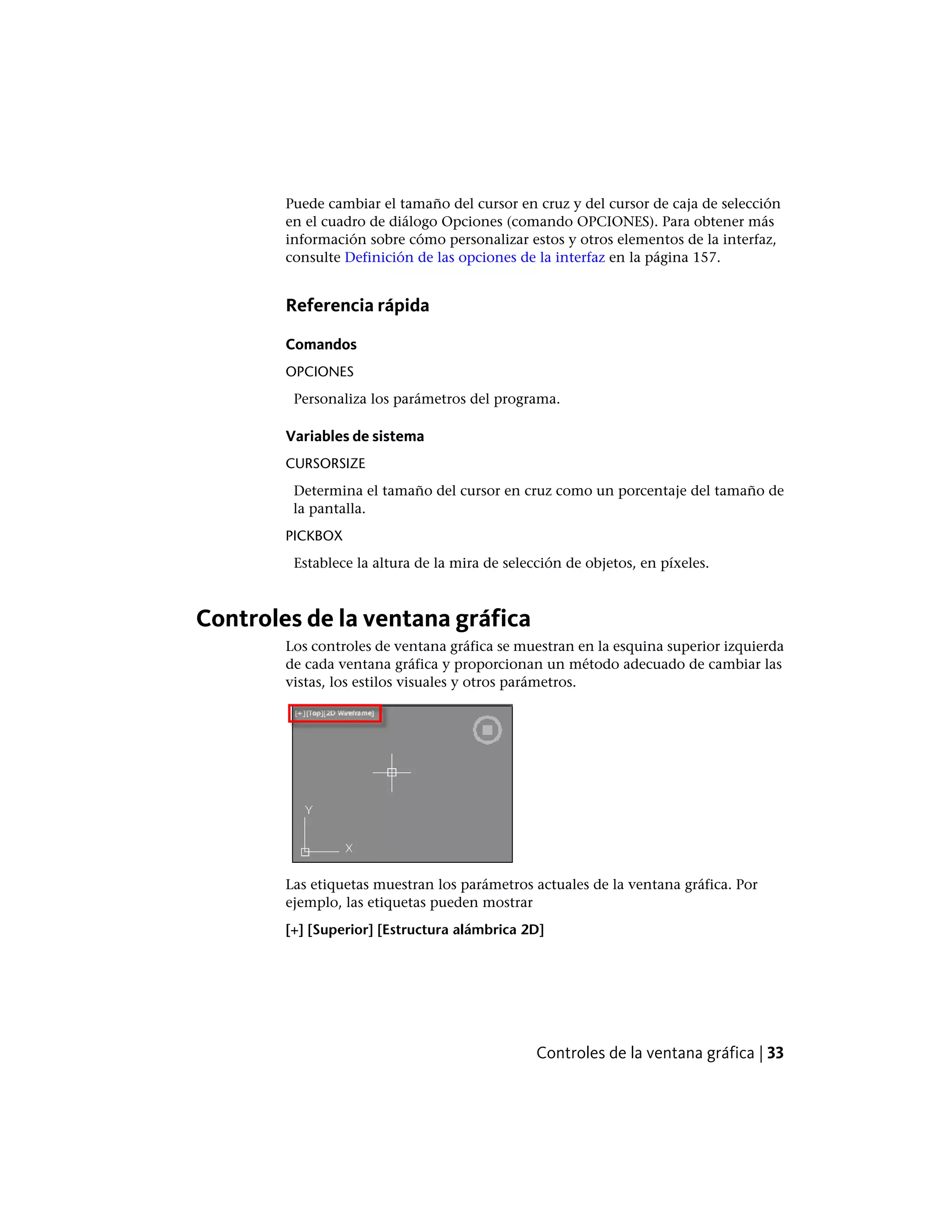Puede cambiar el tamaño del cursor en cruz y del cursor de caja de selección
en el cuadro de diálogo Opciones (comando OPCIONES). Para obtener más
información sobre cómo personalizar estos y otros elementos de la interfaz,
consulte Definición de las opciones de la interfaz en la página 157.
Referencia rápida
Comandos
OPCIONES
Personaliza los parámetros del programa.
Variables de sistema
CURSORSIZE
Determina el tamaño del cursor en cruz como un porcentaje del tamaño de
la pantalla.
PICKBOX
Establece la altura de la mira de selección de objetos, en píxeles.
Controles de la ventana gráfica
Los controles de ventana gráfica se muestran en la esquina superior izquierda
de cada ventana gráfica y proporcionan un método adecuado de cambiar las
vistas, los estilos visuales y otros parámetros.
Las etiquetas muestran los parámetros actuales de la ventana gráfica. Por
ejemplo, las etiquetas pueden mostrar
[+] [Superior] [Estructura alámbrica 2D]
Controles de la ventana gráfica | 33
 