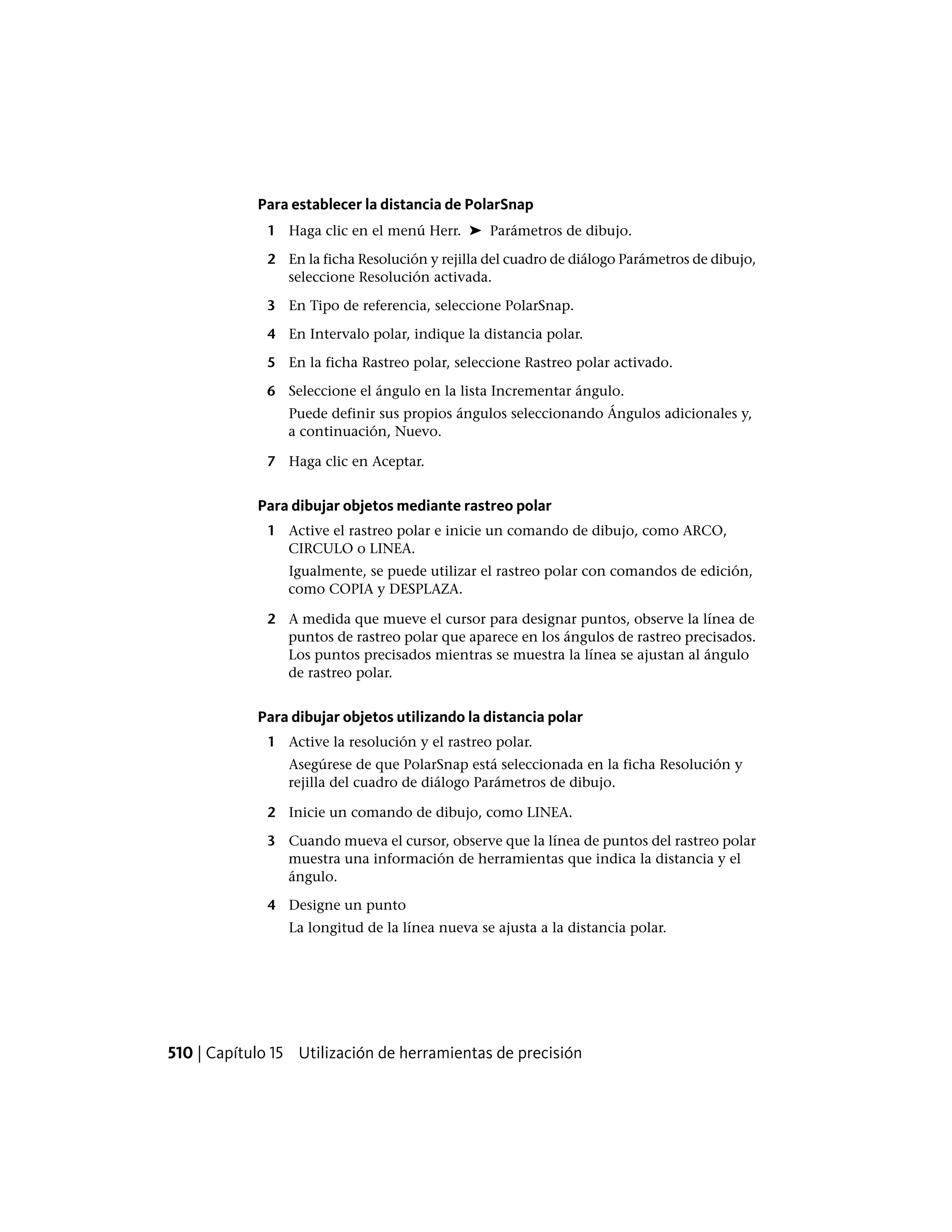 Para establecer la distancia de PolarSnap
1 Haga clic en el menú Herr. ➤ Parámetros de dibujo.
2 En la ficha Resolución y rejilla del cuadro de diálogo Parámetros de dibujo,
seleccione Resolución activada.
3 En Tipo de referencia, seleccione PolarSnap.
4 En Intervalo polar, indique la distancia polar.
5 En la ficha Rastreo polar, seleccione Rastreo polar activado.
6 Seleccione el ángulo en la lista Incrementar ángulo.
Puede definir sus propios ángulos seleccionando Ángulos adicionales y,
a continuación, Nuevo.
7 Haga clic en Aceptar.
Para dibujar objetos mediante rastreo polar
1 Active el rastreo polar e inicie un comando de dibujo, como ARCO,
CIRCULO o LINEA.
Igualmente, se puede utilizar el rastreo polar con comandos de edición,
como COPIA y DESPLAZA.
2 A medida que mueve el cursor para designar puntos, observe la línea de
puntos de rastreo polar que aparece en los ángulos de rastreo precisados.
Los puntos precisados mientras se muestra la línea se ajustan al ángulo
de rastreo polar.
Para dibujar objetos utilizando la distancia polar
1 Active la resolución y el rastreo polar.
Asegúrese de que PolarSnap está seleccionada en la ficha Resolución y
rejilla del cuadro de diálogo Parámetros de dibujo.
2 Inicie un comando de dibujo, como LINEA.
3 Cuando mueva el cursor, observe que la línea de puntos del rastreo polar
muestra una información de herramientas que indica la distancia y el
ángulo.
4 Designe un punto
La longitud de la línea nueva se ajusta a la distancia polar.
510 | Capítulo 15 Utilización de herramientas de precisión
 