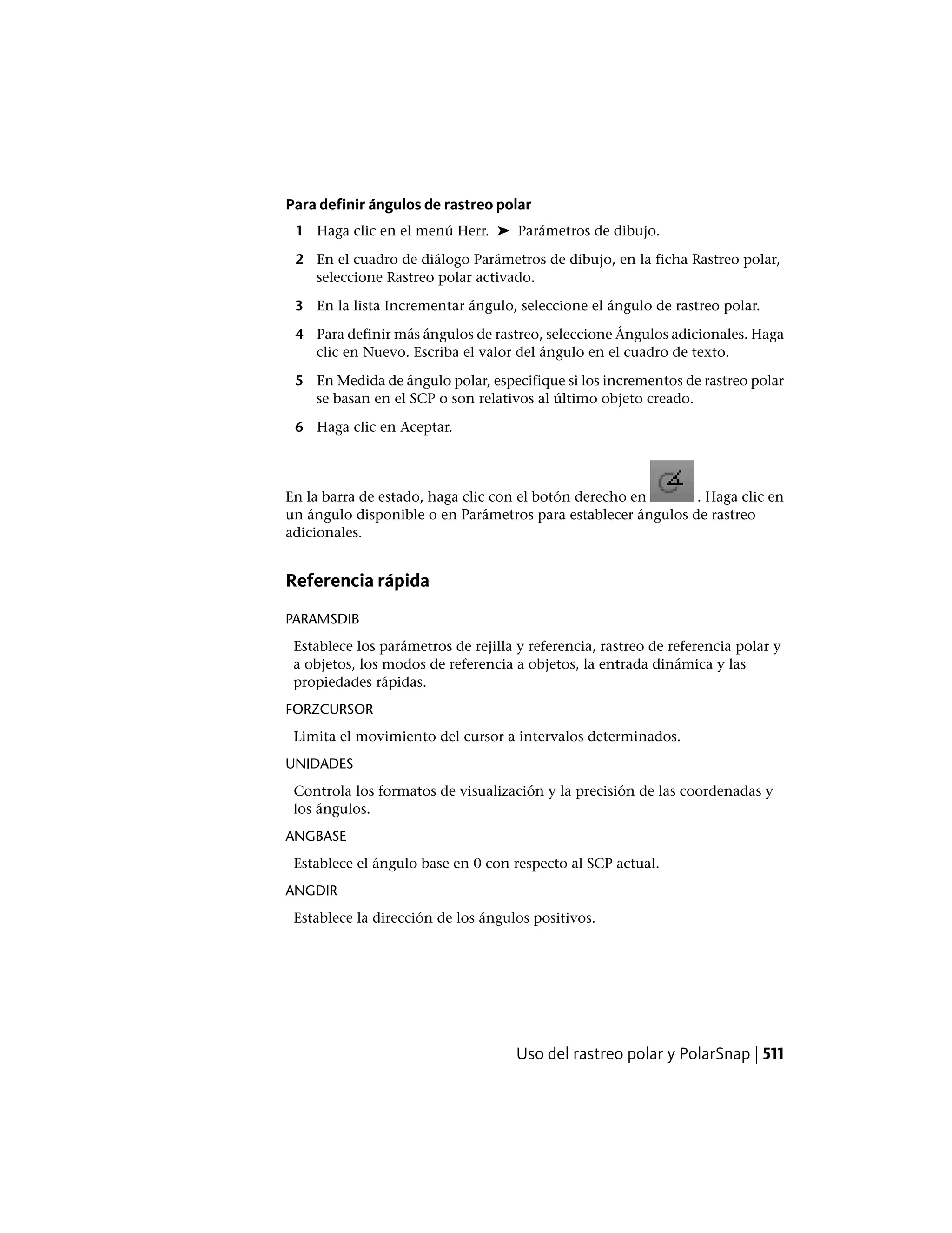 Para definir ángulos de rastreo polar
1 Haga clic en el menú Herr. ➤ Parámetros de dibujo.
2 En el cuadro de diálogo Parámetros de dibujo, en la ficha Rastreo polar,
seleccione Rastreo polar activado.
3 En la lista Incrementar ángulo, seleccione el ángulo de rastreo polar.
4 Para definir más ángulos de rastreo, seleccione Ángulos adicionales. Haga
clic en Nuevo. Escriba el valor del ángulo en el cuadro de texto.
5 En Medida de ángulo polar, especifique si los incrementos de rastreo polar
se basan en el SCP o son relativos al último objeto creado.
6 Haga clic en Aceptar.
En la barra de estado, haga clic con el botón derecho en . Haga clic en
un ángulo disponible o en Parámetros para establecer ángulos de rastreo
adicionales.
Referencia rápida
PARAMSDIB
Establece los parámetros de rejilla y referencia, rastreo de referencia polar y
a objetos, los modos de referencia a objetos, la entrada dinámica y las
propiedades rápidas.
FORZCURSOR
Limita el movimiento del cursor a intervalos determinados.
UNIDADES
Controla los formatos de visualización y la precisión de las coordenadas y
los ángulos.
ANGBASE
Establece el ángulo base en 0 con respecto al SCP actual.
ANGDIR
Establece la dirección de los ángulos positivos.
Uso del rastreo polar y PolarSnap | 511
 