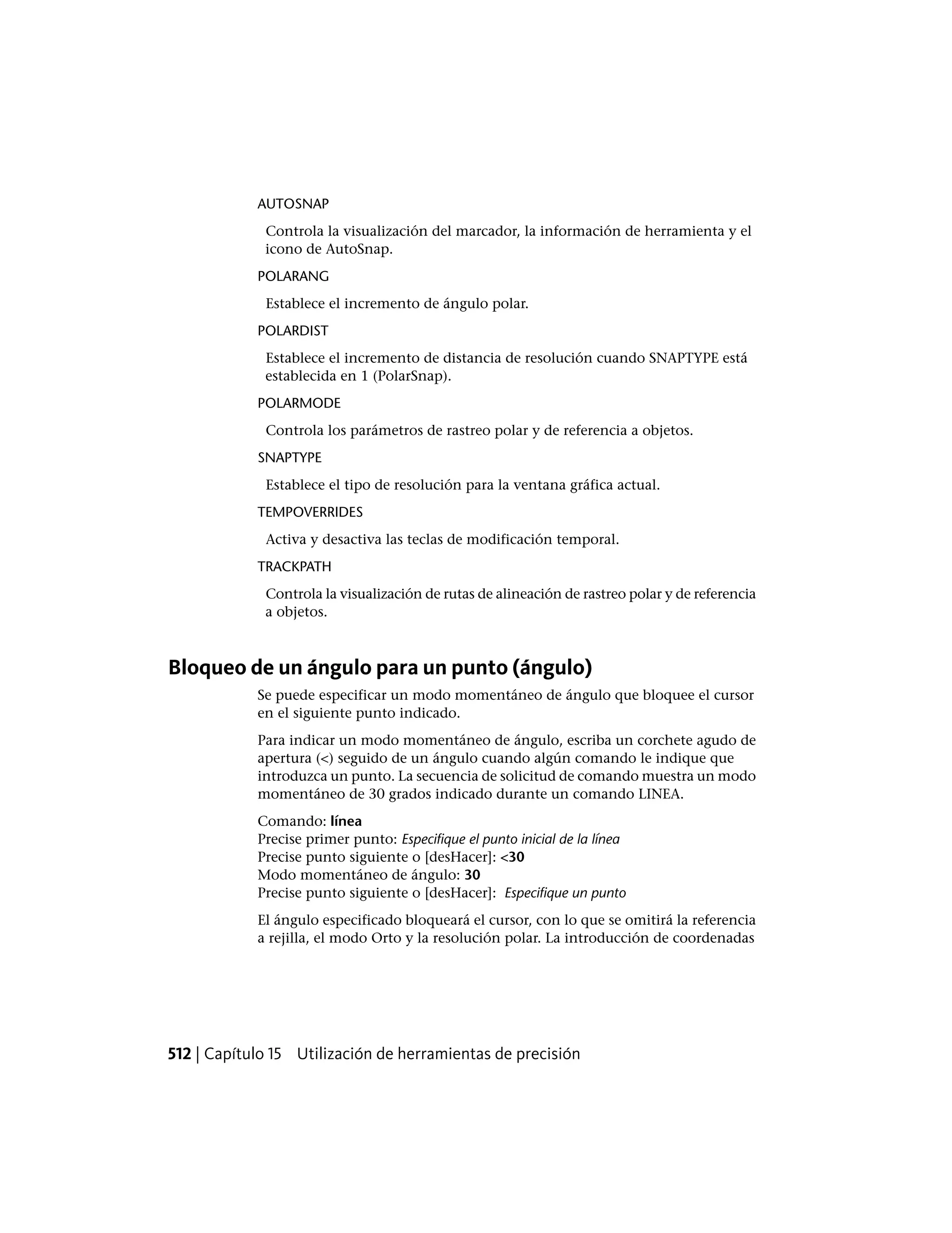 AUTOSNAP
Controla la visualización del marcador, la información de herramienta y el
icono de AutoSnap.
POLARANG
Establece el incremento de ángulo polar.
POLARDIST
Establece el incremento de distancia de resolución cuando SNAPTYPE está
establecida en 1 (PolarSnap).
POLARMODE
Controla los parámetros de rastreo polar y de referencia a objetos.
SNAPTYPE
Establece el tipo de resolución para la ventana gráfica actual.
TEMPOVERRIDES
Activa y desactiva las teclas de modificación temporal.
TRACKPATH
Controla la visualización de rutas de alineación de rastreo polar y de referencia
a objetos.
Bloqueo de un ángulo para un punto (ángulo)
Se puede especificar un modo momentáneo de ángulo que bloquee el cursor
en el siguiente punto indicado.
Para indicar un modo momentáneo de ángulo, escriba un corchete agudo de
apertura (<) seguido de un ángulo cuando algún comando le indique que
introduzca un punto. La secuencia de solicitud de comando muestra un modo
momentáneo de 30 grados indicado durante un comando LINEA.
Comando: línea
Precise primer punto: Especifique el punto inicial de la línea
Precise punto siguiente o [desHacer]: <30
Modo momentáneo de ángulo: 30
Precise punto siguiente o [desHacer]: Especifique un punto
El ángulo especificado bloqueará el cursor, con lo que se omitirá la referencia
a rejilla, el modo Orto y la resolución polar. La introducción de coordenadas
512 | Capítulo 15 Utilización de herramientas de precisión
 