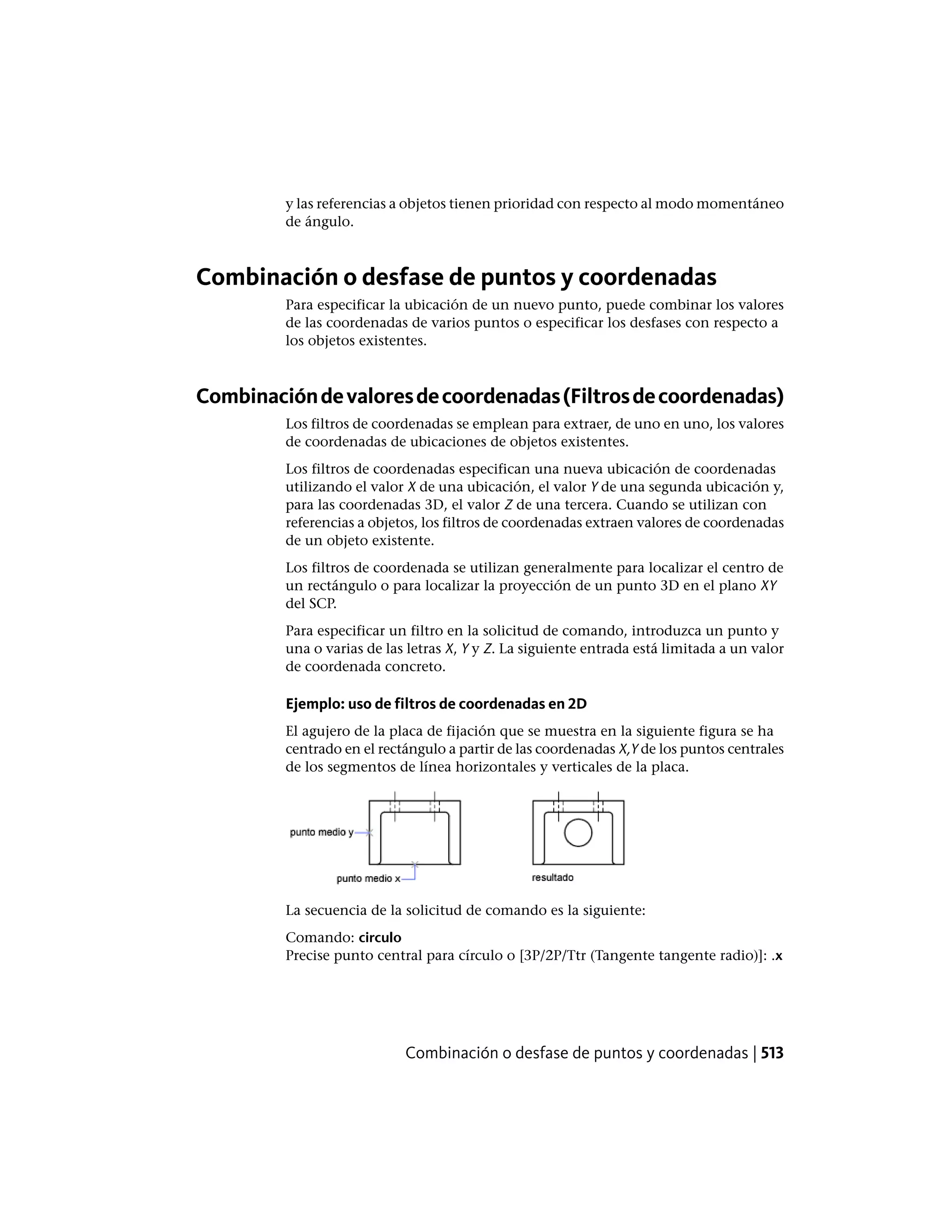 y las referencias a objetos tienen prioridad con respecto al modo momentáneo
de ángulo.
Combinación o desfase de puntos y coordenadas
Para especificar la ubicación de un nuevo punto, puede combinar los valores
de las coordenadas de varios puntos o especificar los desfases con respecto a
los objetos existentes.
Combinacióndevaloresdecoordenadas(Filtrosdecoordenadas)
Los filtros de coordenadas se emplean para extraer, de uno en uno, los valores
de coordenadas de ubicaciones de objetos existentes.
Los filtros de coordenadas especifican una nueva ubicación de coordenadas
utilizando el valor X de una ubicación, el valor Y de una segunda ubicación y,
para las coordenadas 3D, el valor Z de una tercera. Cuando se utilizan con
referencias a objetos, los filtros de coordenadas extraen valores de coordenadas
de un objeto existente.
Los filtros de coordenada se utilizan generalmente para localizar el centro de
un rectángulo o para localizar la proyección de un punto 3D en el plano XY
del SCP.
Para especificar un filtro en la solicitud de comando, introduzca un punto y
una o varias de las letras X, Y y Z. La siguiente entrada está limitada a un valor
de coordenada concreto.
Ejemplo: uso de filtros de coordenadas en 2D
El agujero de la placa de fijación que se muestra en la siguiente figura se ha
centrado en el rectángulo a partir de las coordenadas X,Y de los puntos centrales
de los segmentos de línea horizontales y verticales de la placa.
La secuencia de la solicitud de comando es la siguiente:
Comando: circulo
Precise punto central para círculo o [3P/2P/Ttr (Tangente tangente radio)]: .x
Combinación o desfase de puntos y coordenadas | 513
 