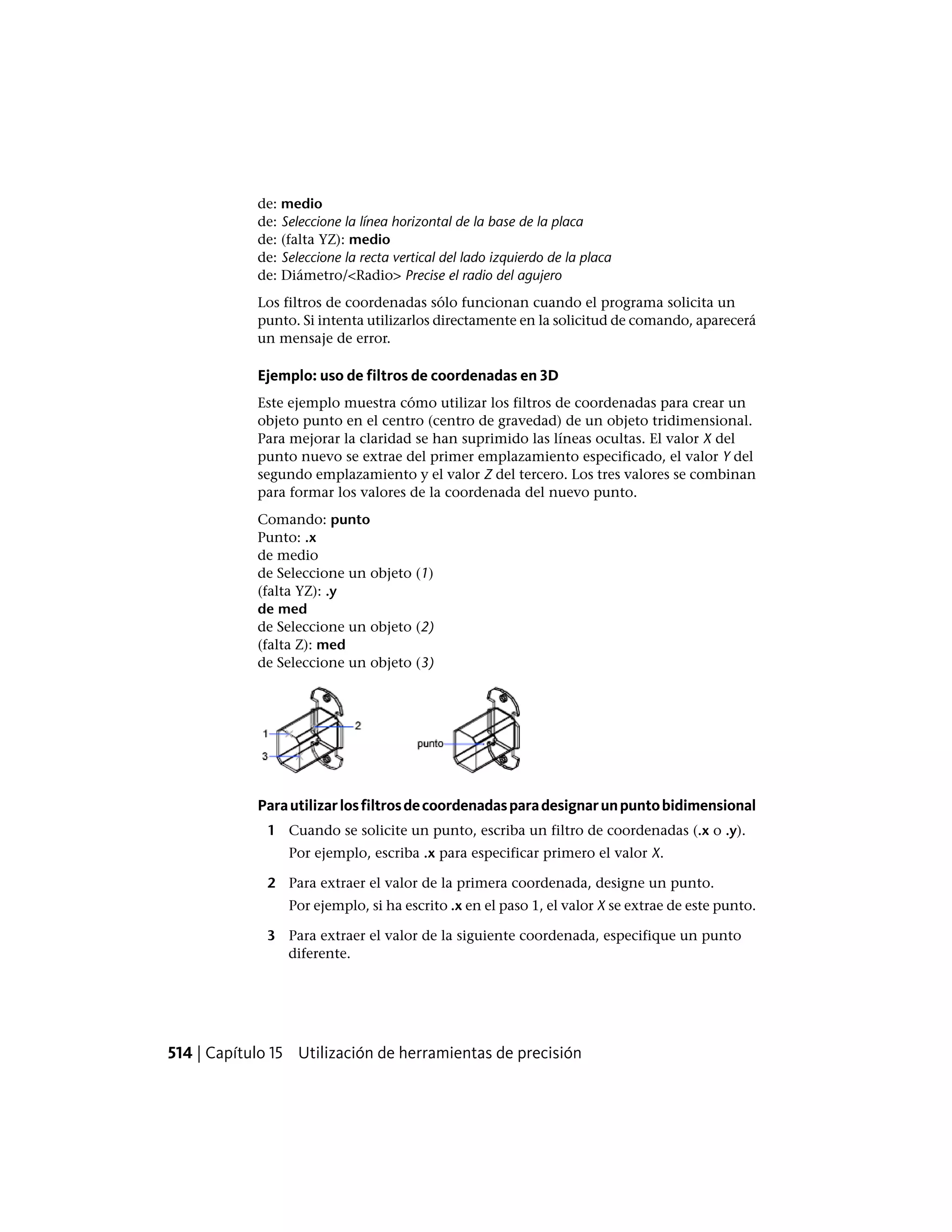 de: medio
de: Seleccione la línea horizontal de la base de la placa
de: (falta YZ): medio
de: Seleccione la recta vertical del lado izquierdo de la placa
de: Diámetro/<Radio> Precise el radio del agujero
Los filtros de coordenadas sólo funcionan cuando el programa solicita un
punto. Si intenta utilizarlos directamente en la solicitud de comando, aparecerá
un mensaje de error.
Ejemplo: uso de filtros de coordenadas en 3D
Este ejemplo muestra cómo utilizar los filtros de coordenadas para crear un
objeto punto en el centro (centro de gravedad) de un objeto tridimensional.
Para mejorar la claridad se han suprimido las líneas ocultas. El valor X del
punto nuevo se extrae del primer emplazamiento especificado, el valor Y del
segundo emplazamiento y el valor Z del tercero. Los tres valores se combinan
para formar los valores de la coordenada del nuevo punto.
Comando: punto
Punto: .x
de medio
de Seleccione un objeto (1)
(falta YZ): .y
de med
de Seleccione un objeto (2)
(falta Z): med
de Seleccione un objeto (3)
Parautilizarlosfiltrosdecoordenadasparadesignarunpuntobidimensional
1 Cuando se solicite un punto, escriba un filtro de coordenadas (.x o .y).
Por ejemplo, escriba .x para especificar primero el valor X.
2 Para extraer el valor de la primera coordenada, designe un punto.
Por ejemplo, si ha escrito .x en el paso 1, el valor X se extrae de este punto.
3 Para extraer el valor de la siguiente coordenada, especifique un punto
diferente.
514 | Capítulo 15 Utilización de herramientas de precisión
 