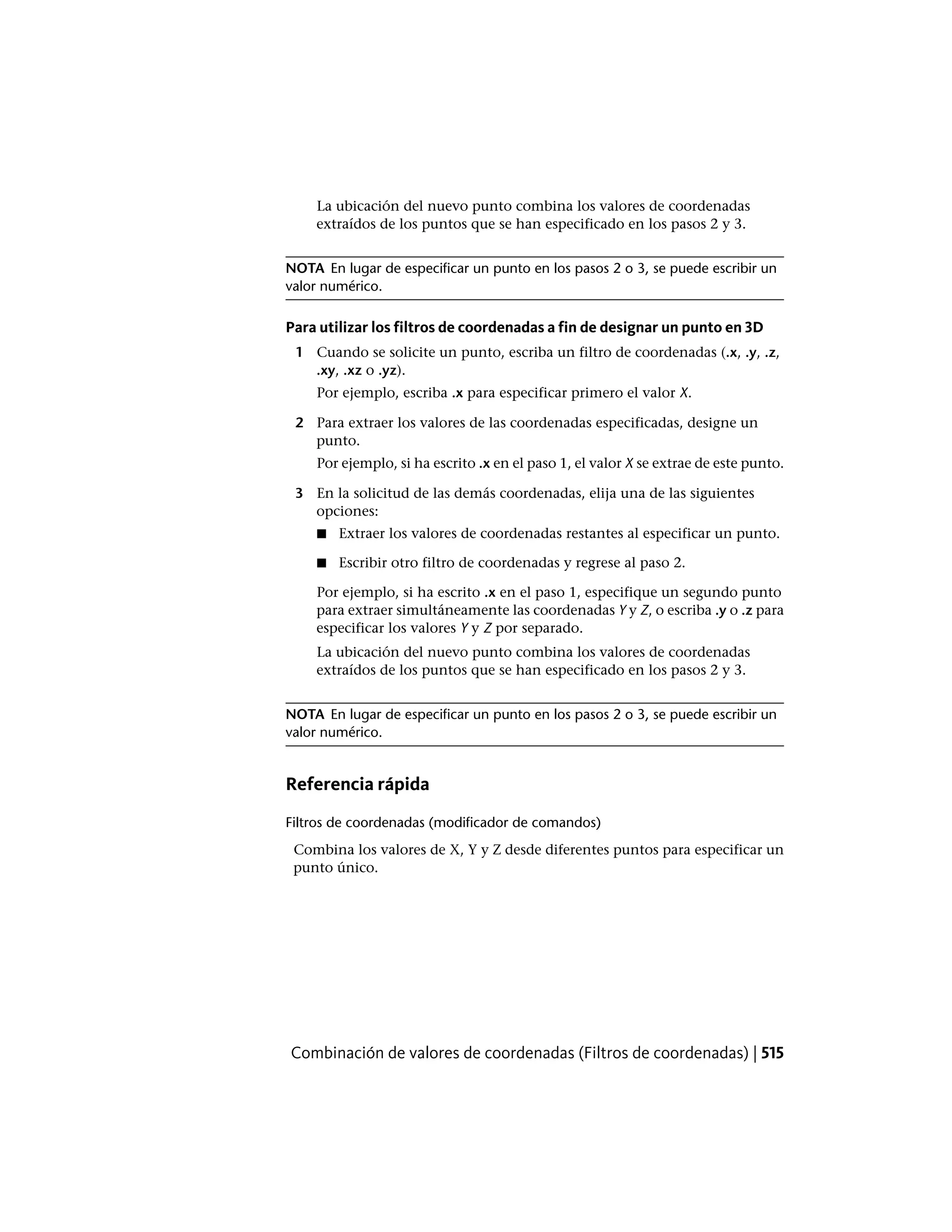 La ubicación del nuevo punto combina los valores de coordenadas
extraídos de los puntos que se han especificado en los pasos 2 y 3.
NOTA En lugar de especificar un punto en los pasos 2 o 3, se puede escribir un
valor numérico.
Para utilizar los filtros de coordenadas a fin de designar un punto en 3D
1 Cuando se solicite un punto, escriba un filtro de coordenadas (.x, .y, .z,
.xy, .xz o .yz).
Por ejemplo, escriba .x para especificar primero el valor X.
2 Para extraer los valores de las coordenadas especificadas, designe un
punto.
Por ejemplo, si ha escrito .x en el paso 1, el valor X se extrae de este punto.
3 En la solicitud de las demás coordenadas, elija una de las siguientes
opciones:
■ Extraer los valores de coordenadas restantes al especificar un punto.
■ Escribir otro filtro de coordenadas y regrese al paso 2.
Por ejemplo, si ha escrito .x en el paso 1, especifique un segundo punto
para extraer simultáneamente las coordenadas Y y Z, o escriba .y o .z para
especificar los valores Y y Z por separado.
La ubicación del nuevo punto combina los valores de coordenadas
extraídos de los puntos que se han especificado en los pasos 2 y 3.
NOTA En lugar de especificar un punto en los pasos 2 o 3, se puede escribir un
valor numérico.
Referencia rápida
Filtros de coordenadas (modificador de comandos)
Combina los valores de X, Y y Z desde diferentes puntos para especificar un
punto único.
Combinación de valores de coordenadas (Filtros de coordenadas) | 515
 