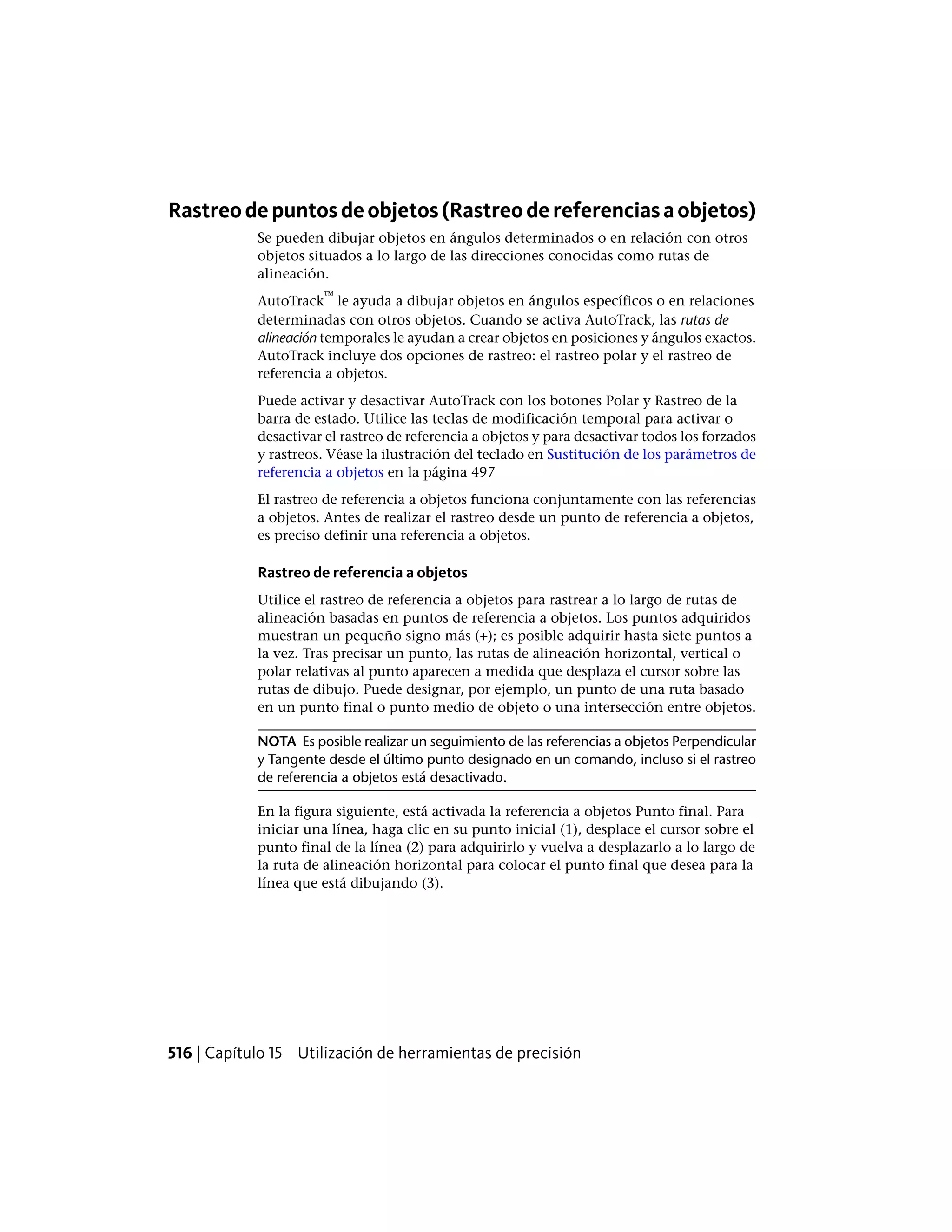 Rastreodepuntosdeobjetos(Rastreodereferenciasaobjetos)
Se pueden dibujar objetos en ángulos determinados o en relación con otros
objetos situados a lo largo de las direcciones conocidas como rutas de
alineación.
AutoTrack
™
le ayuda a dibujar objetos en ángulos específicos o en relaciones
determinadas con otros objetos. Cuando se activa AutoTrack, las rutas de
alineación temporales le ayudan a crear objetos en posiciones y ángulos exactos.
AutoTrack incluye dos opciones de rastreo: el rastreo polar y el rastreo de
referencia a objetos.
Puede activar y desactivar AutoTrack con los botones Polar y Rastreo de la
barra de estado. Utilice las teclas de modificación temporal para activar o
desactivar el rastreo de referencia a objetos y para desactivar todos los forzados
y rastreos. Véase la ilustración del teclado en Sustitución de los parámetros de
referencia a objetos en la página 497
El rastreo de referencia a objetos funciona conjuntamente con las referencias
a objetos. Antes de realizar el rastreo desde un punto de referencia a objetos,
es preciso definir una referencia a objetos.
Rastreo de referencia a objetos
Utilice el rastreo de referencia a objetos para rastrear a lo largo de rutas de
alineación basadas en puntos de referencia a objetos. Los puntos adquiridos
muestran un pequeño signo más (+); es posible adquirir hasta siete puntos a
la vez. Tras precisar un punto, las rutas de alineación horizontal, vertical o
polar relativas al punto aparecen a medida que desplaza el cursor sobre las
rutas de dibujo. Puede designar, por ejemplo, un punto de una ruta basado
en un punto final o punto medio de objeto o una intersección entre objetos.
NOTA Es posible realizar un seguimiento de las referencias a objetos Perpendicular
y Tangente desde el último punto designado en un comando, incluso si el rastreo
de referencia a objetos está desactivado.
En la figura siguiente, está activada la referencia a objetos Punto final. Para
iniciar una línea, haga clic en su punto inicial (1), desplace el cursor sobre el
punto final de la línea (2) para adquirirlo y vuelva a desplazarlo a lo largo de
la ruta de alineación horizontal para colocar el punto final que desea para la
línea que está dibujando (3).
516 | Capítulo 15 Utilización de herramientas de precisión
 