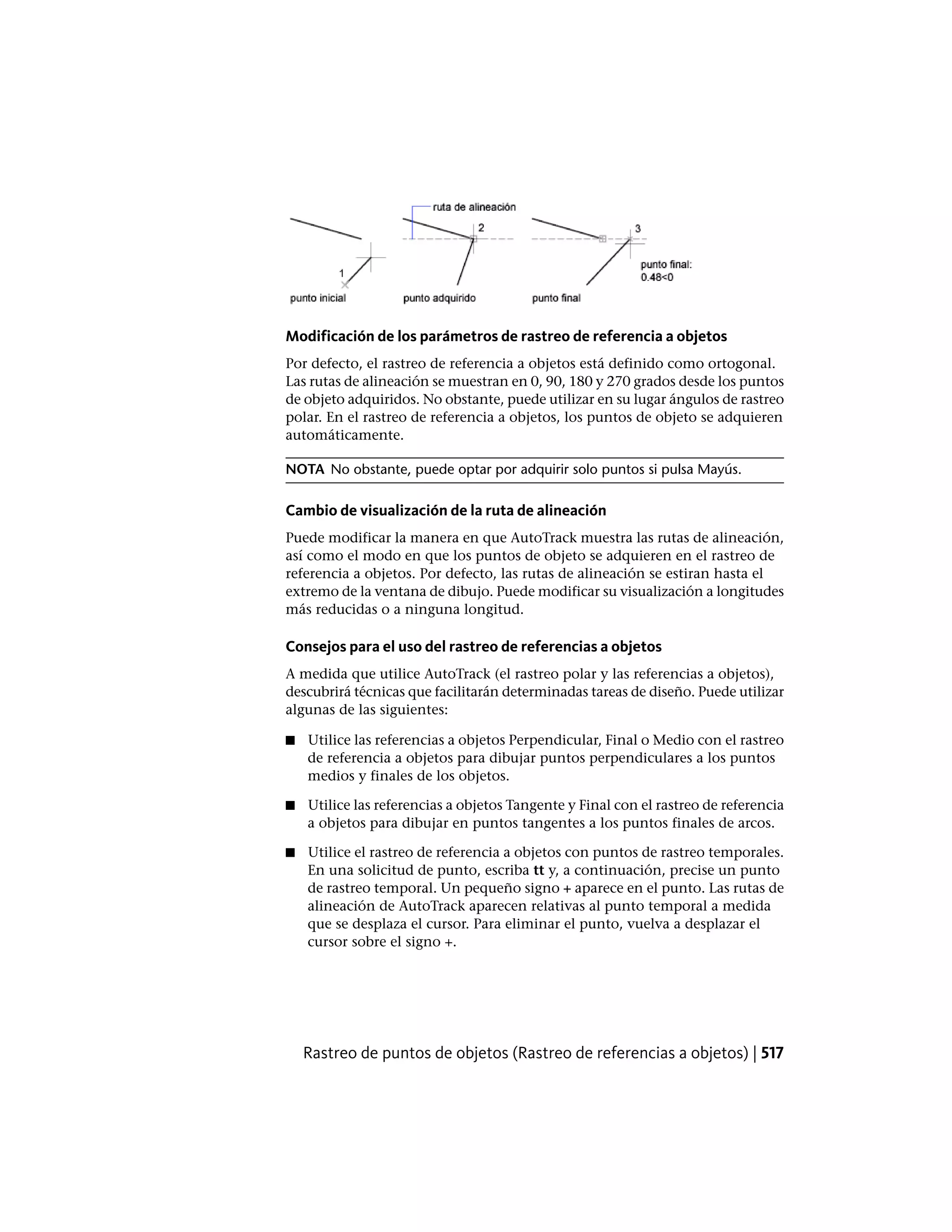 Modificación de los parámetros de rastreo de referencia a objetos
Por defecto, el rastreo de referencia a objetos está definido como ortogonal.
Las rutas de alineación se muestran en 0, 90, 180 y 270 grados desde los puntos
de objeto adquiridos. No obstante, puede utilizar en su lugar ángulos de rastreo
polar. En el rastreo de referencia a objetos, los puntos de objeto se adquieren
automáticamente.
NOTA No obstante, puede optar por adquirir solo puntos si pulsa Mayús.
Cambio de visualización de la ruta de alineación
Puede modificar la manera en que AutoTrack muestra las rutas de alineación,
así como el modo en que los puntos de objeto se adquieren en el rastreo de
referencia a objetos. Por defecto, las rutas de alineación se estiran hasta el
extremo de la ventana de dibujo. Puede modificar su visualización a longitudes
más reducidas o a ninguna longitud.
Consejos para el uso del rastreo de referencias a objetos
A medida que utilice AutoTrack (el rastreo polar y las referencias a objetos),
descubrirá técnicas que facilitarán determinadas tareas de diseño. Puede utilizar
algunas de las siguientes:
■ Utilice las referencias a objetos Perpendicular, Final o Medio con el rastreo
de referencia a objetos para dibujar puntos perpendiculares a los puntos
medios y finales de los objetos.
■ Utilice las referencias a objetos Tangente y Final con el rastreo de referencia
a objetos para dibujar en puntos tangentes a los puntos finales de arcos.
■ Utilice el rastreo de referencia a objetos con puntos de rastreo temporales.
En una solicitud de punto, escriba tt y, a continuación, precise un punto
de rastreo temporal. Un pequeño signo + aparece en el punto. Las rutas de
alineación de AutoTrack aparecen relativas al punto temporal a medida
que se desplaza el cursor. Para eliminar el punto, vuelva a desplazar el
cursor sobre el signo +.
Rastreo de puntos de objetos (Rastreo de referencias a objetos) | 517
 