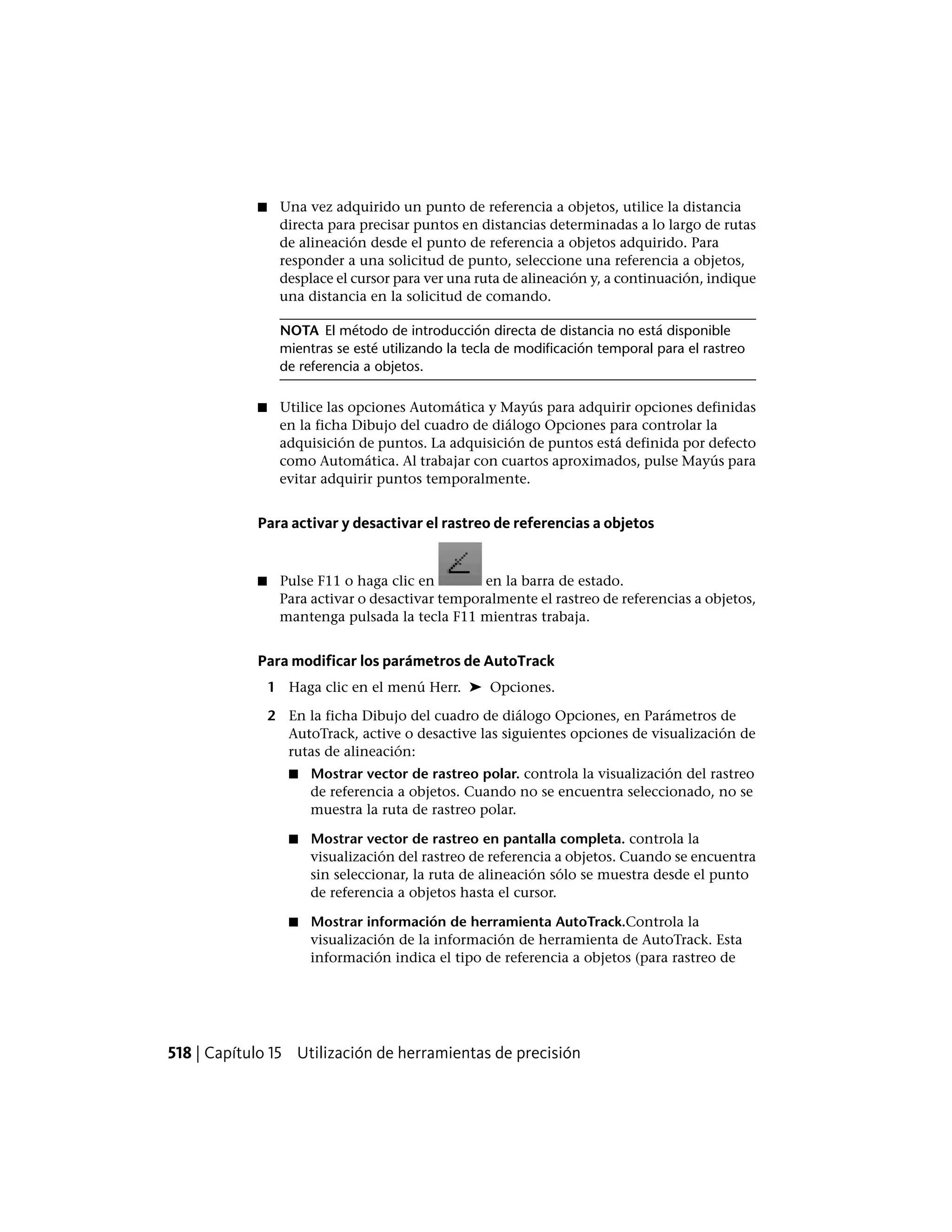 ■ Una vez adquirido un punto de referencia a objetos, utilice la distancia
directa para precisar puntos en distancias determinadas a lo largo de rutas
de alineación desde el punto de referencia a objetos adquirido. Para
responder a una solicitud de punto, seleccione una referencia a objetos,
desplace el cursor para ver una ruta de alineación y, a continuación, indique
una distancia en la solicitud de comando.
NOTA El método de introducción directa de distancia no está disponible
mientras se esté utilizando la tecla de modificación temporal para el rastreo
de referencia a objetos.
■ Utilice las opciones Automática y Mayús para adquirir opciones definidas
en la ficha Dibujo del cuadro de diálogo Opciones para controlar la
adquisición de puntos. La adquisición de puntos está definida por defecto
como Automática. Al trabajar con cuartos aproximados, pulse Mayús para
evitar adquirir puntos temporalmente.
Para activar y desactivar el rastreo de referencias a objetos
■ Pulse F11 o haga clic en en la barra de estado.
Para activar o desactivar temporalmente el rastreo de referencias a objetos,
mantenga pulsada la tecla F11 mientras trabaja.
Para modificar los parámetros de AutoTrack
1 Haga clic en el menú Herr. ➤ Opciones.
2 En la ficha Dibujo del cuadro de diálogo Opciones, en Parámetros de
AutoTrack, active o desactive las siguientes opciones de visualización de
rutas de alineación:
■ Mostrar vector de rastreo polar. controla la visualización del rastreo
de referencia a objetos. Cuando no se encuentra seleccionado, no se
muestra la ruta de rastreo polar.
■ Mostrar vector de rastreo en pantalla completa. controla la
visualización del rastreo de referencia a objetos. Cuando se encuentra
sin seleccionar, la ruta de alineación sólo se muestra desde el punto
de referencia a objetos hasta el cursor.
■ Mostrar información de herramienta AutoTrack.Controla la
visualización de la información de herramienta de AutoTrack. Esta
información indica el tipo de referencia a objetos (para rastreo de
518 | Capítulo 15 Utilización de herramientas de precisión
 