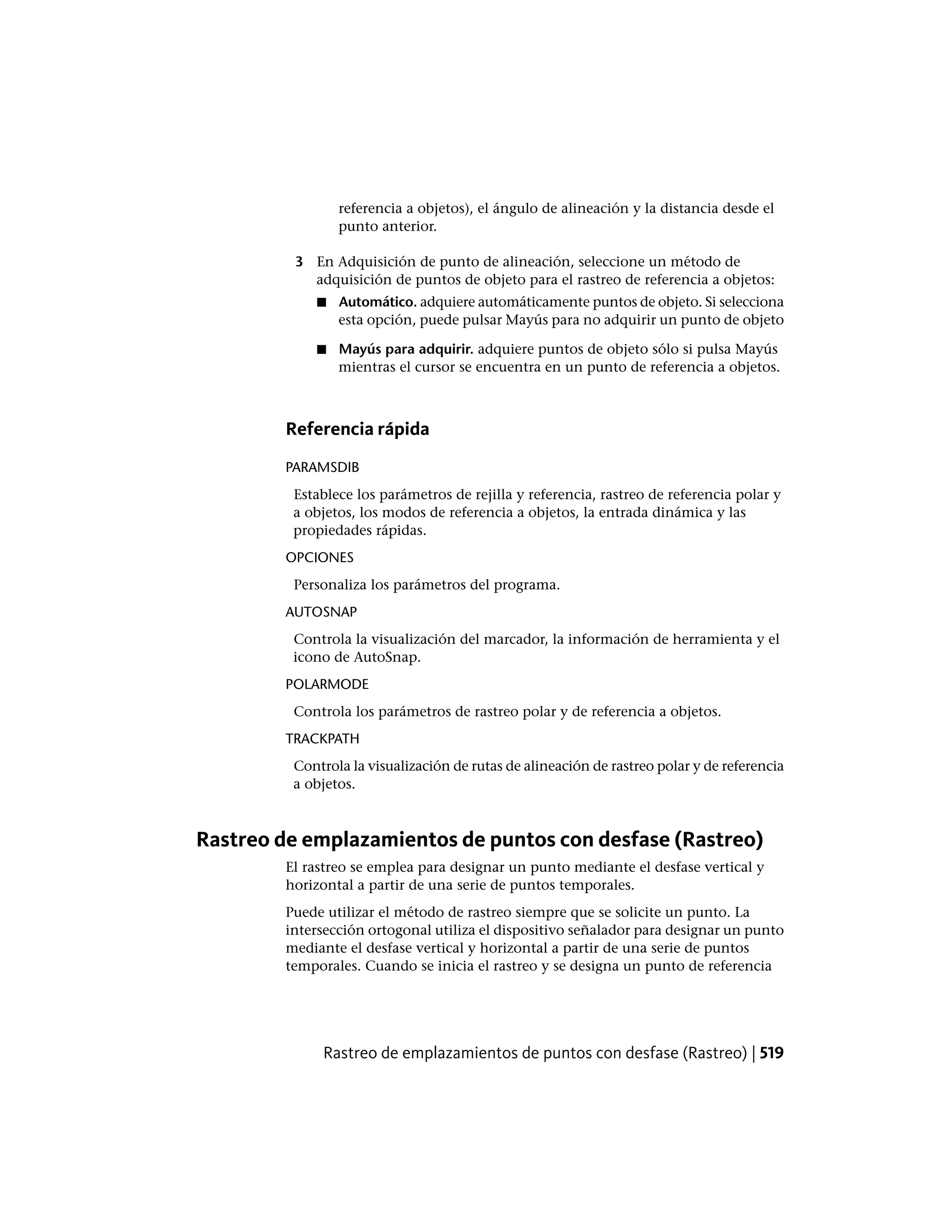 referencia a objetos), el ángulo de alineación y la distancia desde el
punto anterior.
3 En Adquisición de punto de alineación, seleccione un método de
adquisición de puntos de objeto para el rastreo de referencia a objetos:
■ Automático. adquiere automáticamente puntos de objeto. Si selecciona
esta opción, puede pulsar Mayús para no adquirir un punto de objeto
■ Mayús para adquirir. adquiere puntos de objeto sólo si pulsa Mayús
mientras el cursor se encuentra en un punto de referencia a objetos.
Referencia rápida
PARAMSDIB
Establece los parámetros de rejilla y referencia, rastreo de referencia polar y
a objetos, los modos de referencia a objetos, la entrada dinámica y las
propiedades rápidas.
OPCIONES
Personaliza los parámetros del programa.
AUTOSNAP
Controla la visualización del marcador, la información de herramienta y el
icono de AutoSnap.
POLARMODE
Controla los parámetros de rastreo polar y de referencia a objetos.
TRACKPATH
Controla la visualización de rutas de alineación de rastreo polar y de referencia
a objetos.
Rastreo de emplazamientos de puntos con desfase (Rastreo)
El rastreo se emplea para designar un punto mediante el desfase vertical y
horizontal a partir de una serie de puntos temporales.
Puede utilizar el método de rastreo siempre que se solicite un punto. La
intersección ortogonal utiliza el dispositivo señalador para designar un punto
mediante el desfase vertical y horizontal a partir de una serie de puntos
temporales. Cuando se inicia el rastreo y se designa un punto de referencia
Rastreo de emplazamientos de puntos con desfase (Rastreo) | 519
 