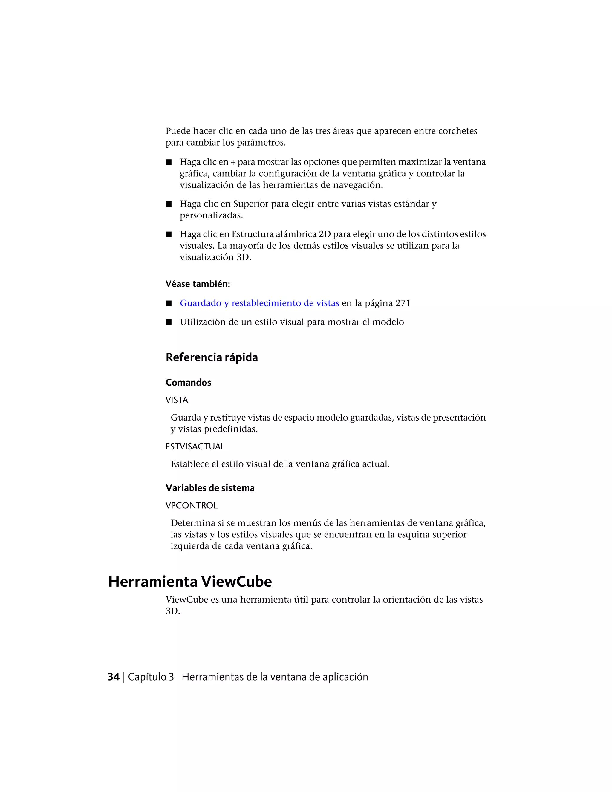 Puede hacer clic en cada uno de las tres áreas que aparecen entre corchetes
para cambiar los parámetros.
■ Haga clic en + para mostrar las opciones que permiten maximizar la ventana
gráfica, cambiar la configuración de la ventana gráfica y controlar la
visualización de las herramientas de navegación.
■ Haga clic en Superior para elegir entre varias vistas estándar y
personalizadas.
■ Haga clic en Estructura alámbrica 2D para elegir uno de los distintos estilos
visuales. La mayoría de los demás estilos visuales se utilizan para la
visualización 3D.
Véase también:
■ Guardado y restablecimiento de vistas en la página 271
■ Utilización de un estilo visual para mostrar el modelo
Referencia rápida
Comandos
VISTA
Guarda y restituye vistas de espacio modelo guardadas, vistas de presentación
y vistas predefinidas.
ESTVISACTUAL
Establece el estilo visual de la ventana gráfica actual.
Variables de sistema
VPCONTROL
Determina si se muestran los menús de las herramientas de ventana gráfica,
las vistas y los estilos visuales que se encuentran en la esquina superior
izquierda de cada ventana gráfica.
Herramienta ViewCube
ViewCube es una herramienta útil para controlar la orientación de las vistas
3D.
34 | Capítulo 3 Herramientas de la ventana de aplicación
 