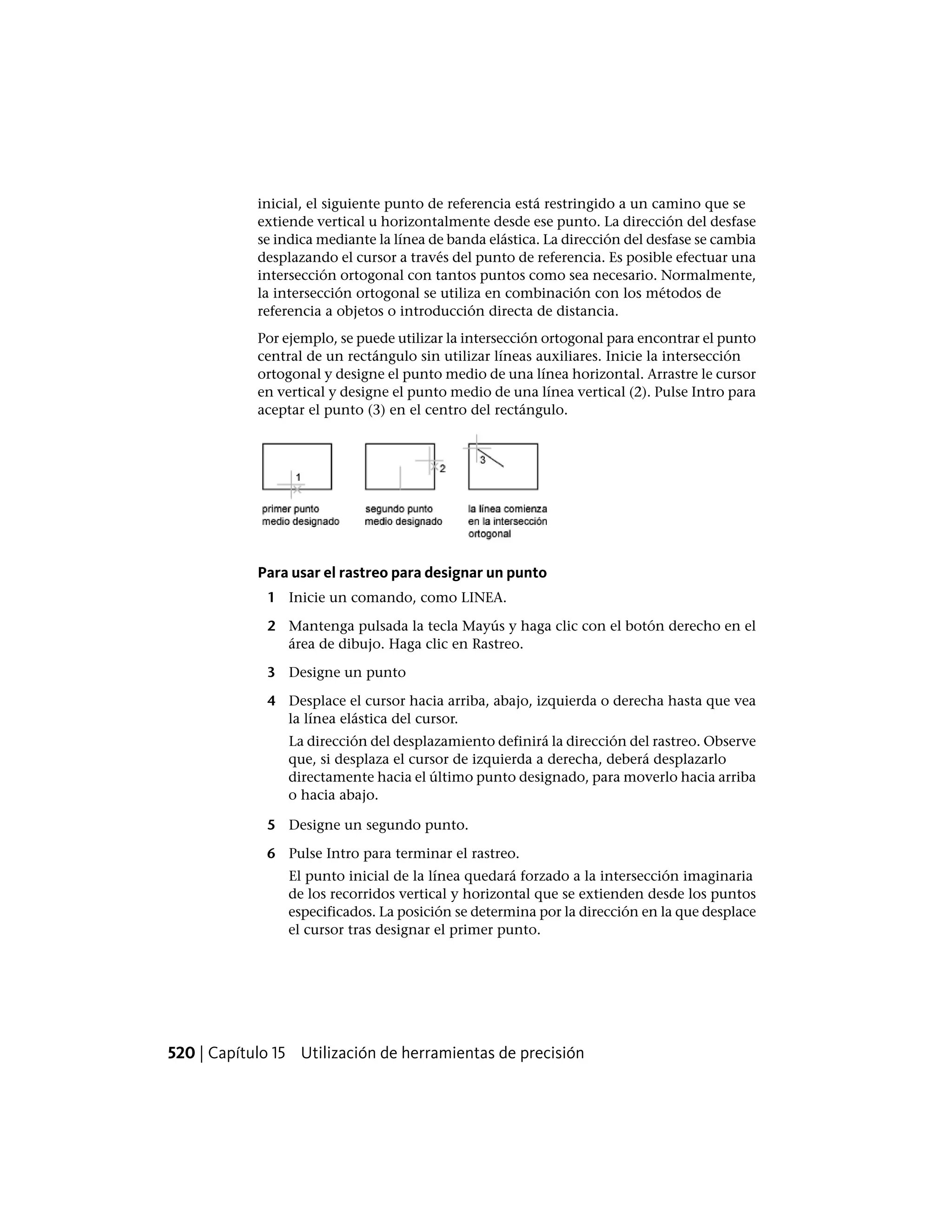 inicial, el siguiente punto de referencia está restringido a un camino que se
extiende vertical u horizontalmente desde ese punto. La dirección del desfase
se indica mediante la línea de banda elástica. La dirección del desfase se cambia
desplazando el cursor a través del punto de referencia. Es posible efectuar una
intersección ortogonal con tantos puntos como sea necesario. Normalmente,
la intersección ortogonal se utiliza en combinación con los métodos de
referencia a objetos o introducción directa de distancia.
Por ejemplo, se puede utilizar la intersección ortogonal para encontrar el punto
central de un rectángulo sin utilizar líneas auxiliares. Inicie la intersección
ortogonal y designe el punto medio de una línea horizontal. Arrastre le cursor
en vertical y designe el punto medio de una línea vertical (2). Pulse Intro para
aceptar el punto (3) en el centro del rectángulo.
Para usar el rastreo para designar un punto
1 Inicie un comando, como LINEA.
2 Mantenga pulsada la tecla Mayús y haga clic con el botón derecho en el
área de dibujo. Haga clic en Rastreo.
3 Designe un punto
4 Desplace el cursor hacia arriba, abajo, izquierda o derecha hasta que vea
la línea elástica del cursor.
La dirección del desplazamiento definirá la dirección del rastreo. Observe
que, si desplaza el cursor de izquierda a derecha, deberá desplazarlo
directamente hacia el último punto designado, para moverlo hacia arriba
o hacia abajo.
5 Designe un segundo punto.
6 Pulse Intro para terminar el rastreo.
El punto inicial de la línea quedará forzado a la intersección imaginaria
de los recorridos vertical y horizontal que se extienden desde los puntos
especificados. La posición se determina por la dirección en la que desplace
el cursor tras designar el primer punto.
520 | Capítulo 15 Utilización de herramientas de precisión
 