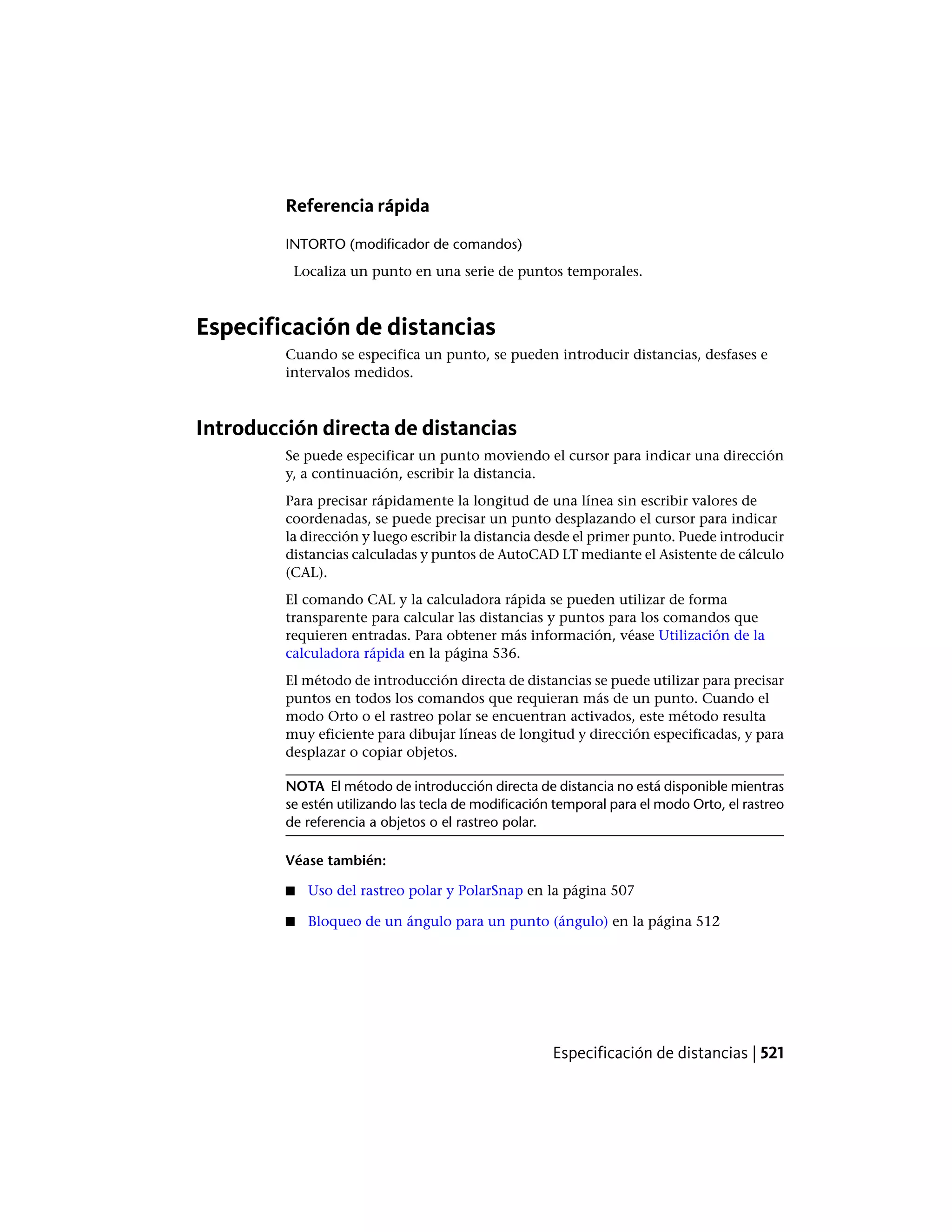 Referencia rápida
INTORTO (modificador de comandos)
Localiza un punto en una serie de puntos temporales.
Especificación de distancias
Cuando se especifica un punto, se pueden introducir distancias, desfases e
intervalos medidos.
Introducción directa de distancias
Se puede especificar un punto moviendo el cursor para indicar una dirección
y, a continuación, escribir la distancia.
Para precisar rápidamente la longitud de una línea sin escribir valores de
coordenadas, se puede precisar un punto desplazando el cursor para indicar
la dirección y luego escribir la distancia desde el primer punto. Puede introducir
distancias calculadas y puntos de AutoCAD LT mediante el Asistente de cálculo
(CAL).
El comando CAL y la calculadora rápida se pueden utilizar de forma
transparente para calcular las distancias y puntos para los comandos que
requieren entradas. Para obtener más información, véase Utilización de la
calculadora rápida en la página 536.
El método de introducción directa de distancias se puede utilizar para precisar
puntos en todos los comandos que requieran más de un punto. Cuando el
modo Orto o el rastreo polar se encuentran activados, este método resulta
muy eficiente para dibujar líneas de longitud y dirección especificadas, y para
desplazar o copiar objetos.
NOTA El método de introducción directa de distancia no está disponible mientras
se estén utilizando las tecla de modificación temporal para el modo Orto, el rastreo
de referencia a objetos o el rastreo polar.
Véase también:
■ Uso del rastreo polar y PolarSnap en la página 507
■ Bloqueo de un ángulo para un punto (ángulo) en la página 512
Especificación de distancias | 521
 