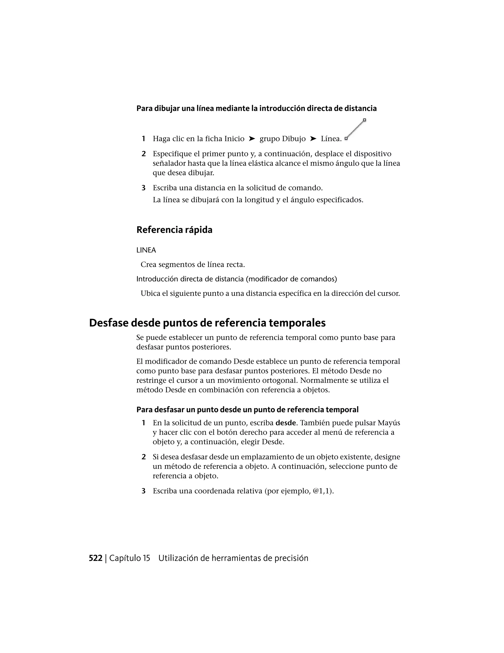 Para dibujar una línea mediante la introducción directa de distancia
1 Haga clic en la ficha Inicio ➤ grupo Dibujo ➤ Línea.
2 Especifique el primer punto y, a continuación, desplace el dispositivo
señalador hasta que la línea elástica alcance el mismo ángulo que la línea
que desea dibujar.
3 Escriba una distancia en la solicitud de comando.
La línea se dibujará con la longitud y el ángulo especificados.
Referencia rápida
LINEA
Crea segmentos de línea recta.
Introducción directa de distancia (modificador de comandos)
Ubica el siguiente punto a una distancia específica en la dirección del cursor.
Desfase desde puntos de referencia temporales
Se puede establecer un punto de referencia temporal como punto base para
desfasar puntos posteriores.
El modificador de comando Desde establece un punto de referencia temporal
como punto base para desfasar puntos posteriores. El método Desde no
restringe el cursor a un movimiento ortogonal. Normalmente se utiliza el
método Desde en combinación con referencia a objetos.
Para desfasar un punto desde un punto de referencia temporal
1 En la solicitud de un punto, escriba desde. También puede pulsar Mayús
y hacer clic con el botón derecho para acceder al menú de referencia a
objeto y, a continuación, elegir Desde.
2 Si desea desfasar desde un emplazamiento de un objeto existente, designe
un método de referencia a objeto. A continuación, seleccione punto de
referencia a objeto.
3 Escriba una coordenada relativa (por ejemplo, @1,1).
522 | Capítulo 15 Utilización de herramientas de precisión
 